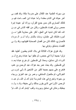 ‫ﻤﻥ ﺴﻴﺭﺘﻪ ﺍﻟﻌﻠﻤﻴﺔ ﻋﻨﺩ ﺍﻟﻜﻼﻡ ﻋﻠﻰ ﻤﺩﺭﺴﺔ ﻤﻜﺔ، ﻭﻗﺩ ﻗﻀـﻰ‬
‫ﺁﺨﺭ ﺤﻴﺎﺘﻪ ﻓﻲ ﺍﻟﺸﺎﻡ ﻤﻌﻠﻤﺎ؛ ﻭﺃﻤﺎ ﻋﺒﺎﺩﺓ ﺍﺒﻥ ﺍﻟﺼـﺎﻤﺕ ﻓﻬـﻭ‬
                              ‫‪‬‬
‫ﻜﺫﻟﻙ ﺃﻨﺼﺎﺭﻱ ﻜﺎﻥ ﻤﻤﻥ ﺠﻤﻊ ﺍﻟﻘﺭﺁﻥ، ﻭﻭﻻﻩ ﺃﺒﻭ ﻋﺒﻴﺩﺓ ﺇﻤﺭﺓ‬
‫ﺤﻤﺹ ﻭﻭﻟﻰ ﻗﻀﺎﺀ ﻓﻠﺴﻁﻴﻥ، ﻭﻜﺎﻥ ﻤﻥ ﺃﻓﻘﻪ ﺍﻟﻨﺎﺱ ﻓﻲ ﺩﻴـﻥ‬
‫ﺍﷲ، ﻜﻤﺎ ﻜﺎﻥ ﺸﺩﻴﺩﺍ ﻓﻲ ﺍﻟﺤﻕ، ﺃﻨﻜﺭ ﻋﻠﻰ ﻤﻌﺎﻭﻴﺔ ﻜﺜﻴﺭﺍ ﻤـﻥ‬
     ‫‪‬‬                              ‫‪‬‬
‫ﺃﻤﻭﺭﻩ ﻓﺸﻜﺎﻩ ﺇﻟﻰ ﻋﺜﻤﺎﻥ، ﻭﻤﺎﺕ ﺒﺎﻟﺸﺎﻡ. ﻭﺃﻤﺎ ﺃﺒـﻭ ﺍﻟـﺩﺭﺩﺍﺀ‬
‫ﻓﺄﻨﺼﺎﺭﻱ، ﻜﺫﻟﻙ ﻜﺎﻥ ﻤﻥ ﺃﻓﻀل ﺍﻟﺼﺤﺎﺒﺔ ﻓﻘﻬﺎﺌﻬﻡ، ﻭﻗﺩ ﻭﻟـﻰ‬
                              ‫ﺍﻟﻘﻀﺎﺀ ﺒﺩﻤﺸﻕ ﻭﺘﻭﻓﻲ ﺒﻬﺎ.‬
‫ﻭﻗﺩ ﺘﻔﺭﻕ ﻫﺅﻻﺀ ﺍﻟﺜﻼﺜﺔ ﻓﻲ ﺒﻼﺩ ﺍﻟﺸﺎﻡ ﻴﻌﻠﻤﻭﻥ ﺃﻫﻠﻬﺎ، ﻓﻘﺩ‬
‫ﻨﺯﻟﻭﺍ ﺠﻤﻴﻌﺎ ﺃﻭﻻ ﻓﻲ ﺤﻤﺹ، ﺜﻡ ﺨﻠﻔﻭﺍ ﺒﻬﺎ ﻋﺒﺎﺩﺓ ﻭﺨﺭﺝ ﺃﺒـﻭ‬
                                     ‫ﹰ‬    ‫‪‬‬
‫ﺍﻟﺩﺭﺩﺍﺀ ﺇﻟﻰ ﺩﻤﺸﻕ، ﻭﻤﻌﺎﺫ ﺇﻟﻰ ﻓﻠﺴﻁﻴﻥ. ﺜﻡ ﺨﺭﺝ ﻋﺒﺎﺩﺓ ﺒﻌـﺩ‬
‫‪‬‬
‫ﺇﻟﻰ ﻓﻠﺴﻁﻴﻥ. ﻭﻗﺩ ﺒﻌﺙ ﻋﻤﺭ ﺒﻌﺩ ﻫﺅﻻﺀ ﻋﺒﺩ ﺍﻟﺭﺤﻤﻥ ﺒﻥ ﻏﻨﻡ،‬
‫ﻓﺘﺨﺭﺝ ﻋﻠﻲ ﻴﺩﻴﻬﻡ ﺠﻤﻴﻌﺎ ﻜﺜﻴﺭ ﻤﻥ ﺍﻟﺘﺎﺒﻌﻴﻥ ﻜـﺄﺒﻲ ﺇﺩﺭﻴـﺱ‬
                               ‫‪‬‬
‫ﺍﻟﺨﻭﻻﻨﻲ، ﺜﻡ ﻤﻜﺤﻭل ﺍﻟﺩﻤﺸﻘﻲ، ﻭﻋﻤﺭ ﺒﻥ ﻋﺒﺩ ﺍﻟﻌﺯﻴﺯ ﻭﺭﺠﺎﺀ‬
‫ﺒﻥ ﺤﻴﻭﺓ؛ ﻭﺘﺨﺭﺝ ﻓﻲ ﻫﺫﻩ ﺍﻟﻤﺩﺭﺴﺔ ﺇﻤﺎﻡ ﺃﻫـل ﺍﻟﺸـﺎﻡ ﻋﺒـﺩ‬
‫ﺍﻟﺭﺤﻤﻥ ﺍﻷﻭﺯﺍﻋﻲ ﺍﻟﺫﻱ ﻴﻘﺭﻥ ﺒﻤﺎﻟﻙ ﻭﺃﺒﻲ ﺤﻨﻴﻔﺔ، ﻭﻗـﺩ ﻭﻟـﺩ‬
‫ﺒﺒﻌﻠﺒﻙ ﻭﻋﺎﺵ ﻓﻲ ﺩﻤﺸﻕ ﻭﺒﻴﺭﻭﺕ ﻭﻟﻘﺏ "ﺒﺈﻤﺎﻡ ﺃﻫـل ﺍﻟﺸـﺎﻡ"‬



                    ‫- ٤٩٣ -‬
 