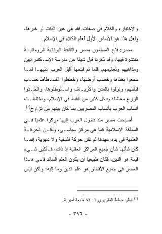 ‫ﻭﺍﻻﺨﺘﻴﺎﺭ، ﻭﺍﻟﻜﻼﻡ ﻓﻲ ﺼﻔﺎﺕ ﺍﷲ ﻫﻲ ﻋﻴﻥ ﺍﻟﺫﺍﺕ ﺃﻭ ﻏﻴﺭﻫﺎ،‬
        ‫ﻭﻟﻌل ﻫﺫﺍ ﻫﻭ ﺍﻷﺴﺎﺱ ﺍﻷﻭل ﻟﻌﻠﻡ ﺍﻟﻜﻼﻡ ﻓﻲ ﺍﻹﺴﻼﻡ.‬
‫ﻤﺼﺭ: ﻓﺘﺢ ﺍﻟﻤﺴﻠﻤﻭﻥ ﻤﺼﺭ ﻭﺍﻟﺜﻘﺎﻓﺔ ﺍﻟﻴﻭﻨﺎﻨﻴﺔ ﺍﻟﺭﻭﻤﺎﻨﻴـﺔ‬
‫ﻤﻨﺘﺸﺭﺓ ﻓﻴﻬﺎ، ﻭﻗﺩ ﺫﻜﺭﻨﺎ ﻗﺒل ﺸﻴﺌﺎ ﻋﻥ ﻤﺩﺭﺴﺔ ﺍﻹﺴـﻜﻨﺩﺭﺍﻨﻴﻴﻥ‬
                        ‫ً‬
‫ﻭﻤﺫﺍﻫﺒﻬﻡ ﻭﺘﻌﺎﻟﻴﻤﻬﻡ، ﻓﻠﻤﺎ ﺘﻡ ﻓﺘﺤﻬﺎ ﺃﻗﺒل ﺍﻟﻌﺭﺏ ﻋﻠﻴﻬـﺎ ﻟﻤـﺎ‬
‫ﺴﻤﻌﻭﺍ ﺒﻐﻨﺎﻫﺎ ﻭﺨﺼﺏ ﺃﺭﻀﻬﺎ، ﻭﺨﻁﻁﻭﺍ ﺍﻟﻔﺴـﻁﺎﻁ ﺤﺴـﺏ‬
‫ﻗﺒﺎﺌﻠﻬﻡ، ﻭﻨﺯﻟﻭﺍ ﺒﺎﻟﻤﺩﻥ ﻭﺍﻷﺭﻴـﺎﻑ ﻭﺍﺴـﺘﻭﻁﻨﻭﻫﺎ، ﻭﺍﺘﺨـﺫﻭﺍ‬
‫ﺍﻟﺯﺭﻉ ﻤﻌﺎﺸﺎ؛ ﻭﺩﺨل ﻜﺜﻴﺭ ﻤﻥ ﺍﻟﻘﺒﻁ ﻓﻲ ﺍﻹﺴﻼﻡ، ﻭﺍﺨﺘﻠﻁـﺕ‬
                                        ‫ﹰ‬
‫ﺃﻨﺴﺎﺏ ﺍﻟﻌﺭﺏ ﺒﺄﻨﺴﺎﺏ ﺍﻟﻤﺼﺭﻴﻴﻥ ﺒﻤﺎ ﻜﺎﻥ ﺒﻴﻨﻬﻡ ﻤﻥ ﺘﺯﺍﻭﺝ)١(.‬
‫ﺃﺼﺒﺤﺕ ﻤﺼﺭ ﻤﻨﺫ ﺩﺨﻭل ﺍﻟﻌﺭﺏ ﺇﻟﻴﻬﺎ ﻤﺭﻜﺯﺍ ﻋﻠﻤﻴﺎ ﻓـﻲ‬
     ‫‪‬‬     ‫‪‬‬
‫ﺍﻟﻤﻤﻠﻜﺔ ﺍﻹﺴﻼﻤﻴﺔ ﻜﻤﺎ ﻫﻲ ﻤﺭﻜﺯ ﺴﻴﺎﺴـﻲ، ﻭﻟﻜـﻥ ﺍﻟﺤﺭﻜـﺔ‬
‫ﺍﻟﻌﻠﻤﻴﺔ ﻓﻲ ﺒﺩﺀ ﻋﻬﺩﻫﺎ ﻟﻡ ﺘﻜﻥ ﺤﺭﻜﺔ ﻓﻠﺴﻔﻴﺔ ﻭﻻ ﺩﻨﻴﻭﻴﺔ، ﺇﻨﻤـﺎ‬
‫ﻜﺎﻥ ﺸﺄﻨﻬﺎ ﺸﺄﻥ ﺠﻤﻴﻊ ﺍﻟﻤﺭﺍﻜﺯ ﺍﻟﻌﻘﻠﻴﺔ ﺇﺫ ﺫﺍﻙ، ﻓـﺄﻜﺒﺭ ﺸـﻲﺀ‬
‫ﻗﻴﻤﺔ ﻫﻭ ﺍﻟﺩﻴﻥ، ﻓﻜﺎﻥ ﻁﺒﻴﻌﻴﺎ ﺃﻥ ﻴﻜﻭﻥ ﺍﻟﻌﻠﻡ ﺍﻟﺴﺎﺌﺩ ﻓـﻲ ﻫـﺫﺍ‬
                               ‫‪‬‬
‫ﺍﻟﻌﺼﺭ ﻓﻲ ﺠﻤﻴﻊ ﺍﻷﻗﻁﺎﺭ ﻫﻭ ﻋﻠﻡ ﺍﻟﺩﻴﻥ ﻭﻤﺎ ﺇﻟﻴﻪ؛ ﻭﻟﻜﻥ ﻟﻴﺱ‬



                                                         ‫)١(‬
                  ‫ﺍﻨﻅﺭ ﺨﻁﻁ ﺍﻟﻤﻘﺭﻴﺯﻱ ١: ٢٨ ﻁﺒﻌﺔ ﺃﻤﻴﺭﻴﺔ.‬

                     ‫- ٦٩٣ -‬
 