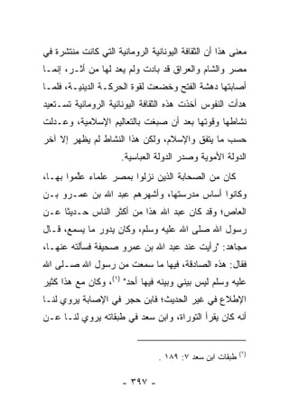 ‫ﻤﻌﻨﻰ ﻫﺫﺍ ﺃﻥ ﺍﻟﺜﻘﺎﻓﺔ ﺍﻟﻴﻭﻨﺎﻨﻴﺔ ﺍﻟﺭﻭﻤﺎﻨﻴﺔ ﺍﻟﺘﻲ ﻜﺎﻨﺕ ﻤﻨﺘﺸﺭﺓ ﻓﻲ‬
‫ﻤﺼﺭ ﻭﺍﻟﺸﺎﻡ ﻭﺍﻟﻌﺭﺍﻕ ﻗﺩ ﺒﺎﺩﺕ ﻭﻟﻡ ﻴﻌﺩ ﻟﻬﺎ ﻤﻥ ﺃﺜـﺭ، ﺇﻨﻤـﺎ‬
‫ﺃﺼﺎﺒﺘﻬﺎ ﺩﻫﺸﺔ ﺍﻟﻔﺘﺢ ﻭﺨﻀﻌﺕ ﻟﻘﻭﺓ ﺍﻟﺤﺭﻜـﺔ ﺍﻟﺩﻴﻨﻴـﺔ، ﻓﻠﻤـﺎ‬
‫ﻫﺩﺃﺕ ﺍﻟﻨﻔﻭﺱ ﺃﺨﺫﺕ ﻫﺫﻩ ﺍﻟﺜﻘﺎﻓﺔ ﺍﻟﻴﻭﻨﺎﻨﻴﺔ ﺍﻟﺭﻭﻤﺎﻨﻴﺔ ﺘﺴـﺘﻌﻴﺩ‬
‫ﻨﺸﺎﻁﻬﺎ ﻭﻗﻭﺘﻬﺎ ﺒﻌﺩ ﺃﻥ ﺼﺒﻐﺕ ﺒﺎﻟﺘﻌﺎﻟﻴﻡ ﺍﻹﺴﻼﻤﻴﺔ، ﻭﻋـﺩﻟﺕ‬
‫ﺤﺴﺏ ﻤﺎ ﻴﺘﻔﻕ ﻭﺍﻹﺴﻼﻡ، ﻭﻟﻜﻥ ﻫﺫﺍ ﺍﻟﻨﺸﺎﻁ ﻟﻡ ﻴﻅﻬﺭ ﺇﻻ ﺁﺨﺭ‬
                      ‫ﺍﻟﺩﻭﻟﺔ ﺍﻷﻤﻭﻴﺔ ﻭﺼﺩﺭ ﺍﻟﺩﻭﻟﺔ ﺍﻟﻌﺒﺎﺴﻴﺔ.‬
‫ﻜﺎﻥ ﻤﻥ ﺍﻟﺼﺤﺎﺒﺔ ﺍﻟﺫﻴﻥ ﻨﺯﻟﻭﺍ ﺒﻤﺼﺭ ﻋﻠﻤﺎﺀ ﻋﱠﻤﻭﺍ ﺒﻬـﺎ،‬
         ‫ﻠ‬
‫ﻭﻜﺎﻨﻭﺍ ﺃﺴﺎﺱ ﻤﺩﺭﺴﺘﻬﺎ، ﻭﺃﺸﻬﺭﻫﻡ ﻋﺒﺩ ﺍﷲ ﺒﻥ ﻋﻤـﺭﻭ ﺒـﻥ‬
‫ﺍﻟﻌﺎﺹ؛ ﻭﻗﺩ ﻜﺎﻥ ﻋﺒﺩ ﺍﷲ ﻫﺫﺍ ﻤﻥ ﺃﻜﺜﺭ ﺍﻟﻨﺎﺱ ﺤـﺩﻴﺜﺎ ﻋـﻥ‬
     ‫ﹰ‬
‫ﺭﺴﻭل ﺍﷲ ﺼﻠﻰ ﺍﷲ ﻋﻠﻴﻪ ﻭﺴﻠﻡ، ﻭﻜﺎﻥ ﻴﺩﻭﺭ ﻤﺎ ﻴﺴﻤﻊ، ﻗـﺎل‬
‫ﻤﺠﺎﻫﺩ: "ﺭﺃﻴﺕ ﻋﻨﺩ ﻋﺒﺩ ﺍﷲ ﺒﻥ ﻋﻤﺭﻭ ﺼﺤﻴﻔﺔ ﻓﺴﺄﻟﺘﻪ ﻋﻨﻬـﺎ،‬
‫ﻓﻘﺎل: ﻫﺫﻩ ﺍﻟﺼﺎﺩﻗﺔ، ﻓﻴﻬﺎ ﻤﺎ ﺴﻤﻌﺕ ﻤﻥ ﺭﺴﻭل ﺍﷲ ﺼـﻠﻰ ﺍﷲ‬
‫ﻋﻠﻴﻪ ﻭﺴﻠﻡ ﻟﻴﺱ ﺒﻴﻨﻲ ﻭﺒﻴﻨﻪ ﻓﻴﻬﺎ ﺃﺤﺩ" )١(، ﻭﻜﺎﻥ ﻤﻊ ﻫﺫﺍ ﻜﺜﻴﺭ‬
‫ﺍﻹﻁﻼﻉ ﻓﻲ ﻏﻴﺭ ﺍﻟﺤﺩﻴﺙ؛ ﻓﺎﺒﻥ ﺤﺠﺭ ﻓﻲ ﺍﻹﺼﺎﺒﺔ ﻴﺭﻭﻱ ﻟﻨـﺎ‬
‫ﺃﻨﻪ ﻜﺎﻥ ﻴﻘﺭﺃ ﺍﻟﺘﻭﺭﺍﺓ، ﻭﺍﺒﻥ ﺴﻌﺩ ﻓﻲ ﻁﺒﻘﺎﺘﻪ ﻴﺭﻭﻱ ﻟﻨـﺎ ﻋـﻥ‬


                                                          ‫)١(‬
                                 ‫ﻁﺒﻘﺎﺕ ﺍﺒﻥ ﺴﻌﺩ ٧: ٩٨١ .‬

                      ‫- ٧٩٣ -‬
 