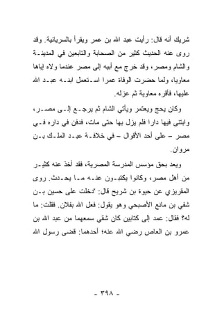 ‫ﺸﺭﻴﻙ ﺃﻨﻪ ﻗﺎل: ﺭﺃﻴﺕ ﻋﺒﺩ ﺍﷲ ﺒﻥ ﻋﻤﺭ ﻭﻴﻘﺭﺃ ﺒﺎﻟﺴﺭﻴﺎﻨﻴﺔ. ﻭﻗﺩ‬
‫ﺭﻭﻯ ﻋﻨﻪ ﺍﻟﺤﺩﻴﺙ ﻜﺜﻴﺭ ﻤﻥ ﺍﻟﺼﺤﺎﺒﺔ ﻭﺍﻟﺘﺎﺒﻌﻴﻥ ﻓﻲ ﺍﻟﻤﺩﻴﻨـﺔ‬
‫ﻭﺍﻟﺸﺎﻡ ﻭﻤﺼﺭ، ﻭﻗﺩ ﺨﺭﺝ ﻤﻊ ﺃﺒﻴﻪ ﺇﻟﻰ ﻤﺼﺭ ﻋﻨﺩﻤﺎ ﻭﻻﻩ ﺇﻴﺎﻫﺎ‬
‫ﻤﻌﺎﻭﻴﺎ، ﻭﻟﻤﺎ ﺤﻀﺭﺕ ﺍﻟﻭﻓﺎﺓ ﻋﻤﺭﺍ ﺍﺴـﺘﻌﻤل ﺍﺒﻨـﻪ ﻋﺒـﺩ ﺍﷲ‬
                       ‫‪‬‬                      ‫‪‬‬
                           ‫ﻋﻠﻴﻬﺎ، ﻓﺄﻗﺭﻩ ﻤﻌﺎﻭﻴﺔ ﺜﻡ ﻋﺯﻟﻪ.‬
‫ﻭﻜﺎﻥ ﻴﺤﺞ ﻭﻴﻌﺘﻤﺭ ﻭﻴﺄﺘﻲ ﺍﻟﺸﺎﻡ ﺜﻡ ﻴﺭﺠـﻊ ﺇﻟـﻰ ﻤﺼـﺭ،‬
‫ﻭﺍﺒﺘﻨﻰ ﻓﻴﻬﺎ ﺩﺍﺭﺍ ﻓﻠﻡ ﻴﺯل ﺒﻬﺎ ﺤﺘﻰ ﻤﺎﺕ، ﻓﺩﻓﻥ ﻓﻲ ﺩﺍﺭﻩ ﻓـﻲ‬
                                       ‫‪‬‬
‫ﻤﺼﺭ – ﻋﻠﻰ ﺃﺤﺩ ﺍﻷﻗﻭﺍل – ﻓﻲ ﺨﻼﻓـﺔ ﻋﺒـﺩ ﺍﻟﻤﻠـﻙ ﺒـﻥ‬
                                               ‫ﻤﺭﻭﺍﻥ.‬
‫ﻭﻴﻌﺩ ﺒﺤﻕ ﻤﺅﺴﺱ ﺍﻟﻤﺩﺭﺴﺔ ﺍﻟﻤﺼﺭﻴﺔ، ﻓﻘﺩ ﺃﺨﺫ ﻋﻨﻪ ﻜﺜﻴـﺭ‬
                                              ‫‪‬‬
‫ﻤﻥ ﺃﻫل ﻤﺼﺭ، ﻭﻜﺎﻨﻭﺍ ﻴﻜﺘﺒـﻭﻥ ﻋﻨـﻪ ﻤـﺎ ﻴﺤـﺩﺙ. ﺭﻭﻯ‬
‫ﺍﻟﻤﻘﺭﻴﺯﻱ ﻋﻥ ﺤﻴﻭﺓ ﺒﻥ ﺸﺭﻴﺢ ﻗﺎل: "ﺩﺨﻠﺕ ﻋﻠﻰ ﺤﺴﻴﻥ ﺒـﻥ‬
‫ﺸﻔﻲ ﺒﻥ ﻤﺎﻨﻊ ﺍﻷﺼﺒﺤﻲ ﻭﻫﻭ ﻴﻘﻭل: ﻓﻌل ﺍﷲ ﺒﻔﻼﻥ. ﻓﻘﻠﺕ: ﻤﺎ‬
‫ﻟﻪ؟ ﻓﻘﺎل: ﻋﻤﺩ ﺇﻟﻰ ﻜﺘﺎﺒﻴﻥ ﻜﺎﻥ ﺸﻘﻲ ﺴﻤﻌﻬﻤﺎ ﻤﻥ ﻋﺒﺩ ﺍﷲ ﺒﻥ‬
‫ﻋﻤﺭﻭ ﺒﻥ ﺍﻟﻌﺎﺹ ﺭﻀﻲ ﺍﷲ ﻋﻨﻪ؛ ﺃﺤﺩﻫﻤﺎ: ﻗﻀﻰ ﺭﺴﻭل ﺍﷲ‬




                    ‫- ٨٩٣ -‬
 