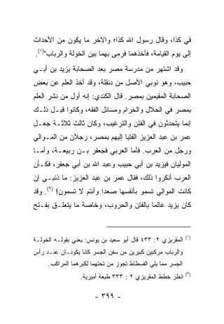 ‫ﻓﻲ ﻜﺫﺍ، ﻭﻗﺎل ﺭﺴﻭل ﺍﷲ ﻜﺫﺍ؛ ﻭﺍﻵﺨﺭ ﻤﺎ ﻴﻜﻭﻥ ﻤﻥ ﺍﻷﺤﺩﺍﺙ‬
‫ﺇﻟﻰ ﻴﻭﻡ ﺍﻟﻘﻴﺎﻤﺔ، ﻓﺄﺨﺫﻫﻤﺎ ﻓﺭﻤﻰ ﺒﻬﻤﺎ ﺒﻴﻥ ﺍﻟﺨﻭﻟﺔ ﻭﺍﻟﺭﺒﺎﺏ")١(.‬
‫ﻭﻗﺩ ﺍﺸﺘﻬﺭ ﻤﻥ ﻤﺩﺭﺴﺔ ﻤﺼﺭ ﺒﻌﺩ ﺍﻟﺼﺤﺎﺒﺔ ﻴﺯﻴﺩ ﺒﻥ ﺃﺒـﻲ‬
‫ﺤﺒﻴﺏ، ﻭﻫﻭ ﻨﻭﺒﻲ ﺍﻷﺼل ﻤﻥ ﺩﻨﻘﻠﺔ، ﻭﻗﺩ ﺃﺨﺫ ﺍﻟﻌﻠﻡ ﻋﻥ ﺒﻌﺽ‬
‫ﺍﻟﺼﺤﺎﺒﺔ ﺍﻟﻤﻘﻴﻤﻴﻥ ﺒﻤﺼﺭ. ﻗﺎل ﺍﻟﻜﻨﺩﻱ: ﺇﻨﻪ ﺃﻭل ﻤﻥ ﻨﺸﺭ ﺍﻟﻌﻠﻡ‬
‫ﺒﻤﺼﺭ ﻓﻲ ﺍﻟﺤﻼل ﻭﺍﻟﺤﺭﺍﻡ ﻭﻤﺴﺎﺌل ﺍﻟﻔﻘﻪ، ﻭﻜﺎﻨﻭﺍ ﻗﺒـل ﺫﻟـﻙ‬
‫ﺇﻨﻤﺎ ﻴﺘﺤﺩﺜﻭﻥ ﻓﻲ ﺍﻟﻔﺘﻥ ﻭﺍﻟﺘﺭﻏﻴﺏ، ﻭﻜﺎﻥ ﺜﺎﻟﺙ ﺜﻼﺜـﺔ ﺠﻌـل‬
‫ﻋﻤﺭ ﺒﻥ ﻋﺒﺩ ﺍﻟﻌﺯﻴﺯ ﺍﻟﻔﺘﻴﺎ ﺇﻟﻴﻬﻡ ﺒﻤﺼﺭ، ﺭﺠﻼﻥ ﻤﻥ ﺍﻟﻤـﻭﺍﻟﻲ‬
‫ﻭﺭﺠل ﻤﻥ ﺍﻟﻌﺭﺏ. ﻓﺄﻤﺎ ﺍﻟﻌﺭﺒﻲ ﻓﺠﻌﻔﺭ ﺒـﻥ ﺭﺒﻴﻌـﺔ، ﻭﺃﻤـﺎ‬
‫ﺍﻟﻤﻭﻟﻴﺎﻥ ﻓﻴﺯﻴﺩ ﺒﻥ ﺃﺒﻲ ﺤﺒﻴﺏ ﻭﻋﺒﺩ ﺍﷲ ﺒﻥ ﺃﺒﻲ ﺠﻌﻔﺭ، ﻓﻜـﺄﻥ‬
‫ﺍﻟﻌﺭﺏ ﺃﻨﻜﺭﻭﺍ ﺫﻟﻙ، ﻓﻘﺎل ﻋﻤﺭ ﺒﻥ ﻋﺒﺩ ﺍﻟﻌﺯﻴﺯ: ﻤﺎ ﺫﻨﺒـﻲ ﺇﻥ‬
‫ﻜﺎﻨﺕ ﺍﻟﻤﻭﺍﻟﻲ ﺘﺴﻤﻭ ﺒﺄﻨﻔﺴﻬﺎ ﺼﻌﺩﺍ ﻭﺃﻨﺘﻡ ﻻ ﺘﺴﻤﻭﻥ! )٢(. ﻭﻗﺩ‬
                         ‫‪ ‬‬
‫ﻜﺎﻥ ﻴﺯﻴﺩ ﻋﺎﻟﻤﺎ ﺒﺎﻟﻔﺘﻥ ﻭﺍﻟﺤﺭﻭﺏ، ﻭﺨﺎﺼﺔ ﻤﺎ ﻴﺘﻌﻠـﻕ ﺒﻔـﺘﺢ‬
                                       ‫‪‬‬


                                                             ‫)١(‬
‫ﺍﻟﻤﻘﺭﻴﺯﻱ ٢: ٣٣٤ ﻗﺎل ﺃﺒﻭ ﺴﻌﻴﺩ ﺒﻥ ﻴﻭﻨﺱ: ﻴﻌﻨﻲ ﺒﻘﻭﻟـﻪ ﺍﻟﺨﻭﻟـﺔ‬
‫ﻭﺍﻟﺭﺒﺎﺏ ﻤﺭﻜﺒﻴﻥ ﻜﺒﻴﺭﻴﻥ ﻤﻥ ﺴﻔﻥ ﺍﻟﺠﺴﺭ ﻜﺎﻨﺎ ﻴﻜﻭﻨـﺎﻥ ﻋﻨـﺩ ﺭﺃﺱ‬
     ‫ﺍﻟﺠﺴﺭ ﻤﻤﺎ ﻴﻠﻲ ﺍﻟﻔﺴﻁﺎﻁ ﺘﺠﻭﺯ ﻤﻥ ﺘﺤﺘﻬﻤﺎ ﻟﻜﺒﺭﻫﻤﺎ ﺍﻟﻤﺭﺍﻜﺏ.‬
                                                             ‫)٢(‬
                 ‫ﺍﻨﻅﺭ ﺨﻁﻁ ﺍﻟﻤﻘﺭﻴﺯﻱ ٢ : ٣٣٣ ﻁﺒﻌﺔ ﺃﻤﻴﺭﻴﺔ.‬

                       ‫- ٩٩٣ -‬
 