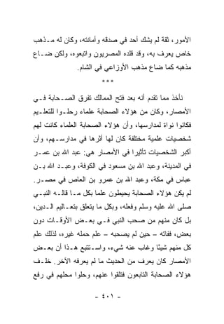 ‫ﺍﻷﻤﻭﺭ، ﺜﻘﺔ ﻟﻡ ﻴﺸﻙ ﺃﺤﺩ ﻓﻲ ﺼﺩﻗﻪ ﻭﺃﻤﺎﻨﺘﻪ، ﻭﻜﺎﻥ ﻟﻪ ﻤـﺫﻫﺏ‬
‫ﺨﺎﺹ ﻴﻌﺭﻑ ﺒﻪ، ﻭﻗﺩ ﻗﻠﺩﻩ ﺍﻟﻤﺼﺭﻴﻭﻥ ﻭﺍﺘﺒﻌﻭﻩ، ﻭﻟﻜﻥ ﻀـﺎﻉ‬
               ‫ﻤﺫﻫﺒﻪ ﻜﻤﺎ ﻀﺎﻉ ﻤﺫﻫﺏ ﺍﻷﻭﺯﺍﻋﻲ ﻓﻲ ﺍﻟﺸﺎﻡ.‬
                       ‫***‬
‫ﻨﺄﺨﺫ ﻤﻤﺎ ﺘﻘﺩﻡ ﺃﻨﻪ ﺒﻌﺩ ﻓﺘﺢ ﺍﻟﻤﻤﺎﻟﻙ ﺘﻔﺭﻕ ﺍﻟﺼـﺤﺎﺒﺔ ﻓـﻲ‬
‫ﺍﻷﻤﺼﺎﺭ، ﻭﻜﺎﻥ ﻤﻥ ﻫﺅﻻﺀ ﺍﻟﺼﺤﺎﺒﺔ ﻋﻠﻤﺎﺀ ﺭﺤﻠـﻭﺍ ﻟﻠﺘﻌﻠـﻴﻡ‬
‫ﻓﻜﺎﻨﻭﺍ ﻨﻭﺍﺓ ﻟﻤﺩﺍﺭﺴﻬﺎ، ﻭﺃﻥ ﻫﺅﻻﺀ ﺍﻟﺼﺤﺎﺒﺔ ﺍﻟﻌﻠﻤﺎﺀ ﻜﺎﻨﺕ ﻟﻬﻡ‬
‫ﺸﺨﺼﻴﺎﺕ ﻋﻠﻤﻴﺔ ﻤﺨﺘﻠﻔﺔ ﻜﺎﻥ ﻟﻬﺎ ﺃﺜﺭﻫﺎ ﻓﻲ ﻤﺩﺍﺭﺴـﻬﻡ، ﻭﺃﻥ‬
‫ﺃﻜﺒﺭ ﺍﻟﺸﺨﺼﻴﺎﺕ ﺘﺄﺜﻴﺭﺍ ﻓﻲ ﺍﻷﻤﺼﺎﺭ ﻫﻲ: ﻋﺒﺩ ﺍﷲ ﺒﻥ ﻋﻤـﺭ‬
                              ‫‪‬‬
‫ﻓﻲ ﺍﻟﻤﺩﻴﻨﺔ، ﻭﻋﺒﺩ ﺍﷲ ﺒﻥ ﻤﺴﻌﻭﺩ ﻓﻲ ﺍﻟﻜﻭﻓﺔ، ﻭﻋﺒـﺩ ﺍﷲ ﺒـﻥ‬
‫ﻋﺒﺎﺱ ﻓﻲ ﻤﻜﺔ، ﻭﻋﺒﺩ ﺍﷲ ﺒﻥ ﻋﻤﺭﻭ ﺒﻥ ﺍﻟﻌﺎﺹ ﻓﻲ ﻤﺼـﺭ.‬
‫ﻟﻡ ﻴﻜﻥ ﻫﺅﻻﺀ ﺍﻟﺼﺤﺎﺒﺔ ﻴﺤﻴﻁﻭﻥ ﻋﻠﻤﺎ ﺒﻜل ﻤـﺎ ﻗﺎﻟـﻪ ﺍﻟﻨﺒـﻲ‬
                      ‫‪‬‬
‫ﺼﻠﻰ ﺍﷲ ﻋﻠﻴﻪ ﻭﺴﻠﻡ ﻭﻓﻌﻠﻪ، ﻭﺒﻜل ﻤﺎ ﻴﺘﻌﻠﻕ ﺒﺘﻌـﺎﻟﻴﻡ ﺍﻟـﺩﻴﻥ،‬
‫ﺒل ﻜﺎﻥ ﻤﻨﻬﻡ ﻤﻥ ﺼﺤﺏ ﺍﻟﻨﺒﻲ ﻓـﻲ ﺒﻌـﺽ ﺍﻷﻭﻗـﺎﺕ ﺩﻭﻥ‬
‫ﺒﻌﺽ، ﻓﻔﺎﺘﻪ – ﺤﻴﻥ ﻟﻡ ﻴﺼﺤﺒﻪ – ﻋﻠﻡ ﺤﻤﻠﻪ ﻏﻴﺭﻩ، ﻟﺫﻟﻙ ﻋﻠﻡ‬
‫ﻜل ﻤﻨﻬﻡ ﺸﻴﺌﺎ ﻭﻏﺎﺏ ﻋﻨﻪ ﺸﻲﺀ، ﻭﺍﺴـﺘﺘﺒﻊ ﻫـﺫﺍ ﺃﻥ ﺒﻌـﺽ‬
                                     ‫ً‬
‫ﺍﻷﻤﺼﺎﺭ ﻜﺎﻥ ﻴﻌﺭﻑ ﻤﻥ ﺍﻟﺤﺩﻴﺙ ﻤﺎ ﻟﻡ ﻴﻌﺭﻓﻪ ﺍﻵﺨﺭ. ﺨﻠـﻑ‬
‫ﻫﺅﻻﺀ ﺍﻟﺼﺤﺎﺒﺔ ﺍﻟﺘﺎﺒﻌﻭﻥ ﻓﺘﻠﻘﻭﺍ ﻋﻨﻬﻡ، ﻭﺤﻠﻭﺍ ﻤﺤﻠﻬﻡ ﻓﻲ ﺭﻓﻊ‬

                     ‫- ١٠٤ -‬
 