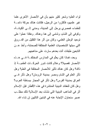 ‫ﻟﻭﺍﺀ ﺍﻟﻌﻠﻡ؛ ﻭﺸﻌﺭ ﻜﺜﻴﺭ ﻤﻨﻬﻡ ﺒﺄﻥ ﻓﻲ ﺍﻷﻤﺼﺎﺭ ﺍﻷﺨﺭﻯ ﻋﻠﻤﺎ‬
 ‫‪‬‬
‫ﻏﻴﺭ ﻋﻠﻤﻬﻡ، ﻓﺄﻜﺜﺭﻭﺍ ﻤﻥ ﺍﻟﺭﺤﻴل، ﻓﻜﺎﻨﺕ ﻫﻨﺎﻙ ﺤﺭﻜﺔ ﺩﺍﺌﻤـﺔ‬
‫ﻟﻠﻌﻠﻤﺎﺀ، ﻓﻤﺼﺭﻱ ﻴﺭﺤل ﺇﻟﻰ ﺍﻟﻤﺩﻴﻨﺔ، ﻭﻤﺩﻨﻲ ﺇﻟـﻰ ﺍﻟﻜﻭﻓـﺔ،‬
‫ﻭﻜﻭﻓﻲ ﺇﻟﻰ ﺍﻟﺸﺎﻡ، ﻭﺸﺎﻤﻲ ﺇﻟﻰ ﻫﻨﺎ ﻭﻫﻨﺎﻙ. ﻭﻫﻜﺫﺍ ﻋﻤﻠﻭﺍ ﻋﻠﻰ‬
‫ﺘﻭﺤﻴﺩ ﺍﻟﻭﻁﻥ ﺍﻟﻌﻠﻤﻲ، ﻭﻜﺎﻥ ﻤﻥ ﺃﺜﺭ ﻫﺫﺍ ﺍﻟﺘﻘﻠﻴل ﻤﻥ ﺍﻟﻔـﺭﻭﻕ‬
‫ﺍﻟﺘﻲ ﺴﺒﺘﻬﺎ ﺍﻟﺸﺨﺼﻴﺎﺕ ﺍﻟﻌﻠﻤﻴﺔ ﺍﻟﻤﺨﺘﻠﻔﺔ ﻟﻠﺼﺤﺎﺒﺔ، ﻭﺃﺨﺫ ﻋـﻥ‬
           ‫ﺍﻟﺘﺎﺒﻌﻴﻥ ﻁﺒﻘﺎﺕ ﺃﺘﺕ ﺒﻌﺩﻫﻡ ﺴﺎﺭﺕ ﻋﻠﻰ ﻤﻨﺎﻫﺠﻬﻡ.‬
‫ﻭﺒﻌﺩ، ﻓﻤﺎﺫﺍ ﻜﺎﻥ ﻴﻌﻠﻡ ﻓﻲ ﺍﻟﻤﺩﺍﺭﺱ ﺍﻟﻤﺨﺘﻠﻔـﺔ ﻓـﻲ ﻫـﺫﻩ‬
                               ‫‪ ‬ﱢ‬
‫ﺍﻷﻤﺼﺎﺭ ﺘﻔﺼﻴ ﹰ؟ ﻭﻋﻼﻡ ﻜﺎﻨﺕ ﺘﺩﻭﺭ ﺍﻟﺤﺭﻜـﺎﺕ ﺍﻟﻌﻠﻤﻴـﺔ ﺇﺫ‬
                                     ‫ﻼ‬
‫ﺫﺍﻙ؟ ﻭﻫل ﻜﺎﻥ ﻫﻨﺎﻙ ﺘﺄﺜﻴﺭ ﻟﻸﻤﺼﺎﺭ ﺍﻟﻤﺨﺘﻠﻔﺔ ﻓﻲ ﺍﻟﻌﻠﻡ؟ ﻭﻫل‬
‫ﺘﺄﺜﺭ ﺍﻟﻌﻠﻡ ﻓﻲ ﺍﻟﺸﺎﻡ ﻭﻤﺼﺭ ﺒﻤﺩﻴﻨﺔ ﺍﻟﺭﻭﻤﺎﻥ؟ ﻭﻫل ﺘﺄﺜﺭ ﻓـﻲ‬
‫ﺍﻟﻌﺭﺍﻕ ﺒﻤﺩﻴﻨﺔ ﺍﻟﻔﺭﺱ؟ ﻭﻫل ﺘﺄﺜﺭ ﻓﻲ ﺍﻟﺤﺠﺎﺯ ﺒﺒﺴﺎﻁﺔ ﺍﻟﻌﺭﺏ؟‬
‫ﻭﻫل ﻜﺎﻥ ﻟﻠﻌﻘﺎﺌﺩ ﺍﻟﺩﻴﻨﻴﺔ ﺍﻟﻤﻨﺘﺸﺭﺓ ﻓﻲ ﻫﺫﻩ ﺍﻷﻗﻁﺎﺭ ﻗﺒل ﺍﻹﺴﻼﻡ‬
‫ﺃﺜﺭ ﻓﻲ ﺍﻟﻤﺫﺍﻫﺏ ﺍﻟﺩﻴﻨﻴﺔ ﺍﻟﺘﻲ ﻨﺸﺄﺕ ﺒﻌﺩ ﺍﻹﺴﻼﻡ؟ ﺫﻟﻙ ﻤﻁﻠـﺏ‬
  ‫ﻋﺴﻴﺭ ﺴﻨﺤﺎﻭل ﺍﻹﺠﺎﺒﺔ ﻋﻨﻪ ﻓﻲ ﺍﻟﺒﺎﺒﻴﻥ ﺍﻟﺘﺎﻟﻴﻴﻥ ﺇﻥ ﺸﺎﺀ ﺍﷲ.‬




                     ‫- ٢٠٤ -‬
 