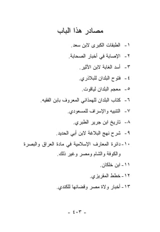 ‫ﻤﺼﺎﺩﺭ ﻫﺫﺍ ﺍﻟﺒﺎﺏ‬
                      ‫١- ﺍﻟﻁﺒﻘﺎﺕ ﺍﻟﻜﺒﺭﻯ ﻻﺒﻥ ﺴﻌﺩ.‬
                     ‫٢- ﺍﻹﺼﺎﺒﺔ ﻓﻲ ﺃﺨﺒﺎﺭ ﺍﻟﺼﺤﺎﺒﺔ.‬
                          ‫٣- ﺃﺴﺩ ﺍﻟﻐﺎﺒﺔ ﻻﺒﻥ ﺍﻷﺜﻴﺭ.‬
                          ‫٤- ﻓﺘﻭﺡ ﺍﻟﺒﻠﺩﺍﻥ ﻟﻠﺒﻼﺫﺭﻱ.‬
                           ‫٥- ﻤﻌﺠﻡ ﺍﻟﺒﻠﺩﺍﻥ ﻟﻴﺎﻗﻭﺕ.‬
       ‫٦- ﻜﺘﺎﺏ ﺍﻟﺒﻠﺩﺍﻥ ﻟﻠﻬﻤﺫﺍﻨﻲ ﺍﻟﻤﻌﺭﻭﻑ ﺒﺎﺒﻥ ﺍﻟﻔﻘﻴﻪ.‬
                    ‫٧- ﺍﻟﺘﻨﺒﻴﻪ ﻭﺍﻹﺴﺭﺍﻑ ﻟﻠﻤﺴﻌﻭﺩﻱ.‬
                       ‫٨- ﺘﺎﺭﻴﺦ ﺍﺒﻥ ﺠﺭﻴﺭ ﺍﻟﻁﺒﺭﻱ.‬
              ‫٩- ﺸﺭﺡ ﻨﻬﺞ ﺍﻟﺒﻼﻏﺔ ﻻﺒﻥ ﺃﺒﻲ ﺍﻟﺤﺩﻴﺩ.‬
‫٠١- ﺩﺍﺌﺭﺓ ﺍﻟﻤﻌﺎﺭﻑ ﺍﻹﺴﻼﻤﻴﺔ ﻓﻲ ﻤﺎﺩﺓ ﺍﻟﻌﺭﺍﻕ ﻭﺍﻟﺒﺼﺭﺓ‬
               ‫ﻭﺍﻟﻜﻭﻓﺔ ﻭﺍﻟﺸﺎﻡ ﻭﻤﺼﺭ ﻭﻏﻴﺭ ﺫﻟﻙ.‬
                                    ‫١١- ﺍﺒﻥ ﺨﻠﻜﺎﻥ.‬
                               ‫٢١- ﺨﻁﻁ ﺍﻟﻤﻘﺭﻴﺯﻱ.‬
               ‫٣١- ﺃﺨﺒﺎﺭ ﻭﻻﺓ ﻤﺼﺭ ﻭﻗﻀﺎﺌﻬﺎ ﻟﻠﻜﻨﺩﻱ.‬



                    ‫- ٣٠٤ -‬
 