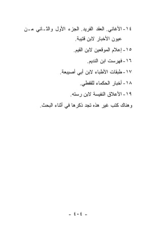 ‫٤١- ﺍﻷﻏﺎﻨﻲ. ﺍﻟﻌﻘﺩ ﺍﻟﻔﺭﻴﺩ. ﺍﻟﺠﺯﺀ ﺍﻷﻭل ﻭﺍﻟﺜـﺎﻨﻲ ﻤـﻥ‬
                       ‫ﻋﻴﻭﻥ ﺍﻷﺨﺒﺎﺭ ﻻﺒﻥ ﻗﺘﻴﺒﺔ.‬
                      ‫٥١- ﺇﻋﻼﻡ ﺍﻟﻤﻭﻗﻌﻴﻥ ﻻﺒﻥ ﺍﻟﻘﻴﻡ.‬
                            ‫٦١- ﻓﻬﺭﺴﺕ ﺍﺒﻥ ﺍﻟﻨﺩﻴﻡ.‬
                ‫٧١- ﻁﺒﻘﺎﺕ ﺍﻷﻁﺒﺎﺀ ﻻﺒﻥ ﺃﺒﻲ ﺃﺼﻴﺒﻌﺔ.‬
                         ‫٨١- ﺃﺨﺒﺎﺭ ﺍﻟﺤﻜﻤﺎﺀ ﻟﻠﻘﻔﻁﻲ.‬
                     ‫٩١- ﺍﻷﻋﻼﻕ ﺍﻟﻨﻔﻴﺴﺔ ﻻﺒﻥ ﺭﺴﺘﻪ.‬
       ‫ﻭﻫﻨﺎﻙ ﻜﺘﺏ ﻏﻴﺭ ﻫﺫﻩ ﺘﺠﺩ ﺫﻜﺭﻫﺎ ﻓﻲ ﺃﺜﻨﺎﺀ ﺍﻟﺒﺤﺙ.‬




                    ‫- ٤٠٤ -‬
 