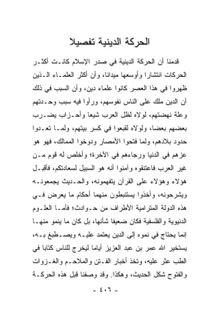 ‫ﺍﻟﺤﺭﻜﺔ ﺍﻟﺩﻴﻨﻴﺔ ﺘﻔﺼﻴﻼ‬
             ‫ﹰ‬
‫ﻗﺩﻤﻨﺎ ﺃﻥ ﺍﻟﺤﺭﻜﺔ ﺍﻟﺩﻴﻨﻴﺔ ﻓﻲ ﺼﺩﺭ ﺍﻹﺴﻼﻡ ﻜﺎﻨـﺕ ﺃﻜﺜـﺭ‬
‫ﺍﻟﺤﺭﻜﺎﺕ ﺍﻨﺘﺸﺎﺭﺍ ﻭﺃﻭﺴﻌﻬﺎ ﻤﻴﺩﺍﻨﺎ، ﻭﺃﻥ ﺃﻜﺜﺭ ﺍﻟﻌﻠﻤـﺎﺀ ﺍﻟـﺫﻴﻥ‬
                           ‫ﹰ‬              ‫‪‬‬
‫ﻅﻬﺭﻭﺍ ﻓﻲ ﻫﺫﺍ ﺍﻟﻌﺼﺭ ﻜﺎﻨﻭﺍ ﻋﻠﻤﺎﺀ ﺩﻴﻥ، ﻭﺃﻥ ﺍﻟﺴﺒﺏ ﻓﻲ ﺫﻟﻙ‬
‫ﺃﻥ ﺍﻟﺩﻴﻥ ﻤﻠﻙ ﻋﻠﻰ ﺍﻟﻨﺎﺱ ﻨﻔﻭﺴﻬﻡ، ﻭﺭﺃﻭﺍ ﻓﻴﻪ ﺴﺒﺏ ﻭﺤـﺩﺘﻬﻡ‬
‫ﻭﻋﻠﺔ ﻨﻬﻀﺘﻬﻡ، ﻟﻭﻻﻩ ﻟﻅل ﺍﻟﻌﺭﺏ ﺸﻴﻌﺎ ﻭﺃﺤـﺯﺍﺏ ﻴﻀـﺭﺏ‬
               ‫‪‬‬
‫ﺒﻌﻀﻬﻡ ﺒﻌﻀﺎ، ﻭﻟﻭﻻﻩ ﻟﻘﺒﻌﻭﺍ ﻓﻲ ﻜﺴﺭ ﺒﻴﺘﻬﻡ، ﻭﻟﻤـﺎ ﺘﻌـﺩﻭﺍ‬
                                          ‫‪‬‬
‫ﺤﺩﻭﺩ ﺒﻼﺩﻫﻡ، ﻭﻟﻤﺎ ﻓﺘﺤﻭﺍ ﺍﻷﻤﺼﺎﺭ ﻭﺩﻭﺨﻭﺍ ﺍﻟﻤﻤﺎﻟﻙ، ﻓﻬﻭ ﻫﻭ‬
‫ﻋﺯﻫﻡ ﻓﻲ ﺍﻟﺩﻨﻴﺎ ﻭﺭﺠﺎﺀﻫﻡ ﻓﻲ ﺍﻵﺨﺭﺓ؛ ﻭﺃﺨﻠﺹ ﻟﻪ ﻗﻭﻡ ﻤـﻥ‬
‫ﻏﻴﺭ ﺍﻟﻌﺭﺏ ﻓﺎﻋﺘﻨﻘﻭﻩ ﻭﺁﻤﻨﻭﺍ ﺃﻨﻪ ﻫﻭ ﺍﻟﺴﺒﻴل ﻟﺴﻌﺎﺩﺘﻜﻡ، ﻓﺄﻗﺒـل‬
‫ﻫﺅﻻﺀ ﻭﻫﺅﻻﺀ ﻋﻠﻰ ﺍﻟﻘﺭﺁﻥ ﻴﺘﻔﻬﻤﻭﻨﻪ، ﻭﺍﻟﺤـﺩﻴﺙ ﻴﺠﻤﻌﻭﻨـﻪ‬
‫ﻭﻴﺸﺭﺤﻭﻨﻪ، ﻭﺃﺨﺫﻭﺍ ﻴﺴﺘﻨﺒﻁﻭﻥ ﻤﻨﻬﻤﺎ ﺃﺤﻜﺎﻡ ﻤﺎ ﻴﻌﺭﺽ ﻓـﻲ‬
‫ﻫﺫﻩ ﺍﻟﺩﻭﻟﺔ ﺍﻟﻤﺘﺭﺍﻤﻴﺔ ﺍﻷﻁﺭﺍﻑ ﻤﻥ ﺤـﻭﺍﺩﺙ؛ ﻓﺄﻤـﺎ ﺍﻟﻌﻠـﻭﻡ‬
‫ﺍﻟﺩﻨﻴﻭﻴﺔ ﻭﺍﻟﻔﻠﺴﻔﻴﺔ ﻓﻜﺎﻥ ﻀﻌﻴﻔﺎ ﺸﺄﻨﻬﺎ، ﺒل ﻜﺎﻥ ﻤﺎ ﻴﻨﻤﻭ ﻤﻨﻬـﺎ‬
                             ‫ﹰ‬
‫ﺇﻨﻤﺎ ﻴﺤﺘﺎﺝ ﻓﻲ ﻨﻤﻭﻩ ﺇﻟﻰ ﺍﻟﺩﻴﻥ ﻴﻌﺘﻤﺩ ﻋﻠﻴـﻪ ﻭﻴﺼـﻁﺒﻎ ﺒـﻪ،‬
‫ﻴﺴﺘﺨﻴﺭ ﺍﷲ ﻋﻤﺭ ﺒﻥ ﻋﺒﺩ ﺍﻟﻌﺯﻴﺯ ﺃﻴﺎﻤﺎ ﻟﻴﺨﺭﺝ ﻟﻠﻨﺎﺱ ﻜﺘﺎﺒﺎ ﻓﻲ‬
    ‫‪‬‬                 ‫‪‬‬
‫ﺍﻟﻁﺏ ﻋﺜﺭ ﻋﻠﻴﻪ، ﻭﺘﺨﺫ ﺃﺨﺒﺎﺭ ﺍﻟﻔـﺘﻥ ﻭﺍﻟﻤﻼﺤـﻡ ﻭﺍﻟﻐـﺯﻭﺍﺕ‬
‫ﻭﺍﻟﻔﺘﻭﺡ ﺸﻜل ﺍﻟﺤﺩﻴﺙ، ﻭﻫﻜﺫﺍ. ﻭﻗﺩ ﻭﺼﻔﻨﺎ ﻗﺒل ﻫﺫﻩ ﺍﻟﺤﺭﻜـﺔ‬
                      ‫- ٦٠٤ -‬
 