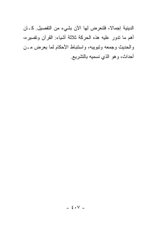 ‫ﺍﻟﺩﻴﻨﻴﺔ ﺇﺠﻤﺎ ﹰ، ﻓﻠﻨﻌﺭﺽ ﻟﻬﺎ ﺍﻵﻥ ﺒﺸﻲﺀ ﻤﻥ ﺍﻟﺘﻔﺼﻴل. ﻜـﺎﻥ‬
                                      ‫ﻻ‬
‫ﺃﻫﻡ ﻤﺎ ﺘﺩﻭﺭ ﻋﻠﻴﻪ ﻫﺫﻩ ﺍﻟﺤﺭﻜﺔ ﺜﻼﺜﺔ ﺃﺸﻴﺎﺀ: ﺍﻟﻘﺭﺁﻥ ﻭﺘﻔﺴﻴﺭﻩ،‬
‫ﻭﺍﻟﺤﺩﻴﺙ ﻭﺠﻤﻌﻪ ﻭﺘﺒﻭﻴﺒﻪ، ﻭﺍﺴﺘﻨﺒﺎﻁ ﺍﻷﺤﻜﺎﻡ ﻟﻤﺎ ﻴﻌﺭﺽ ﻤـﻥ‬
                       ‫ﺃﺤﺩﺍﺙ، ﻭﻫﻭ ﺍﻟﺫﻱ ﻨﺴﻤﻴﻪ ﺒﺎﻟﺘﺸﺭﻴﻊ.‬




                     ‫- ٧٠٤ -‬
 