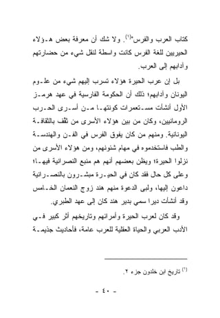 ‫ﻜﺘﺎﺏ ﺍﻟﻌﺭﺏ ﻭﺍﻟﻔﺭﺱ")١(. ﻭﻻ ﺸﻙ ﺃﻥ ﻤﻌﺭﻓﺔ ﺒﻌﺽ ﻫـﺅﻻﺀ‬
‫ﺍﻟﺤﻴﺭﻴﻴﻥ ﻟﻠﻐﺔ ﺍﻟﻔﺭﺱ ﻜﺎﻨﺕ ﻭﺍﺴﻁﺔ ﻟﻨﻘل ﺸﻲﺀ ﻤﻥ ﺤﻀﺎﺭﺘﻬﻡ‬
                                    ‫ﻭﺁﺩﺍﺒﻬﻡ ﺇﻟﻰ ﺍﻟﻌﺭﺏ.‬
‫ﺒل ﺇﻥ ﻋﺭﺏ ﺍﻟﺤﻴﺭﺓ ﻫﺅﻻﺀ ﺘﺴﺭﺏ ﺇﻟﻴﻬﻡ ﺸﻲﺀ ﻤﻥ ﻋﻠـﻭﻡ‬
‫ﺍﻟﻴﻭﻨﺎﻥ ﻭﺁﺩﺍﺒﻬﻡ؛ ﺫﻟﻙ ﺃﻥ ﺍﻟﺤﻜﻭﻤﺔ ﺍﻟﻔﺎﺭﺴﻴﺔ ﻓﻲ ﻋﻬﺩ ﻫﺭ‪‬ﻤـﺯ‬
     ‫‪‬‬
‫ﺍﻷﻭل ﺃﻨﺸﺄﺕ ﻤﺴـﺘﻌﻤﺭﺍﺕ ﻜﻭﻨﺘﻬـﺎ ﻤـﻥ ﺃﺴـﺭﻯ ﺍﻟﺤـﺭﺏ‬
‫ﺍﻟﺭﻭﻤﺎﻨﻴﻴﻥ، ﻭﻜﺎﻥ ﻤﻥ ﺒﻴﻥ ﻫﺅﻻﺀ ﺍﻷﺴﺭﻯ ﻤﻥ ﺜ ﱢﻑ ﺒﺎﻟﺜﻘﺎﻓـﺔ‬
           ‫ﻘ‬
‫ﺍﻟﻴﻭﻨﺎﻨﻴﺔ. ﻭﻤﻨﻬﻡ ﻤﻥ ﻜﺎﻥ ﻴﻔﻭﻕ ﺍﻟﻔﺭﺱ ﻓﻲ ﺍﻟﻔـﻥ ﻭﺍﻟﻬﻨﺩﺴـﺔ‬
‫ﻭﺍﻟﻁﺏ ﻓﺎﺴﺘﺨﺩﻤﻭﻩ ﻓﻲ ﻤﻬﺎﻡ ﺸﺌﻭﻨﻬﻡ، ﻭﻤﻥ ﻫﺅﻻﺀ ﺍﻷﺴﺭﻯ ﻤﻥ‬
‫ﻨﺯﻟﻭﺍ ﺍﻟﺤﻴﺭﺓ؛ ﻭﻴﻅﻥ ﺒﻌﻀﻬﻡ ﺃﻨﻬﻡ ﻫﻡ ﻤﻨﺒﻊ ﺍﻟﻨﺼﺭﺍﻨﻴﺔ ﻓﻴﻬـﺎ؛‬
‫ﻭﻋﻠﻰ ﻜل ﺤﺎل ﻓﻘﺩ ﻜﺎﻥ ﻓﻲ ﺍﻟﺤﻴـﺭﺓ ﻤﺒﺸـﺭﻭﻥ ﺒﺎﻟﻨﺼـﺭﺍﻨﻴﺔ‬
‫ﺩﺍﻋﻭﻥ ﺇﻟﻴﻬﺎ، ﻭﻟﺒﻰ ﺍﻟﺩﻋﻭﺓ ﻤﻨﻬﻡ ﻫﻨﺩ ﺯﻭﺝ ﺍﻟﻨﻌﻤﺎﻥ ﺍﻟﺨـﺎﻤﺱ‬
      ‫ﻭﻗﺩ ﺃﻨﺸﺄﺕ ﺩﻴﺭﺍ ﺴﻤﻲ ﺒﺩﻴﺭ ﻫﻨﺩ ﻜﺎﻥ ﺇﻟﻰ ﻋﻬﺩ ﺍﻟﻁﺒﺭﻱ.‬
                                        ‫‪‬‬
‫ﻭﻗﺩ ﻜﺎﻥ ﻟﻌﺭﺏ ﺍﻟﺤﻴﺭﺓ ﻭﺃﻤﺭﺍﺌﻬﻡ ﻭﺘﺎﺭﻴﺨﻬﻡ ﺃﺜﺭ ﻜﺒﻴﺭ ﻓـﻲ‬
‫ﺍﻷﺩﺏ ﺍﻟﻌﺭﺒﻲ ﻭﺍﻟﺤﻴﺎﺓ ﺍﻟﻌﻘﻠﻴﺔ ﻟﻠﻌﺭﺏ ﻋﺎﻤﺔ، ﻓﺄﺤﺎﺩﻴﺙ ‪‬ﺫﻴﻤـﺔ‬
     ‫ﺠ‬



                                                        ‫)١(‬
                               ‫ﺘﺎﺭﻴﺦ ﺍﺒﻥ ﺨﻠﺩﻭﻥ ﺠﺯﺀ ٢.‬

                     ‫- ٠٤ -‬
 