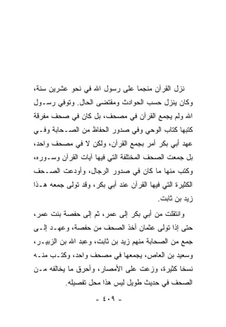 ‫ﻨﺯل ﺍﻟﻘﺭﺁﻥ ﻤﻨﺠ ‪‬ﺎ ﻋﻠﻰ ﺭﺴﻭل ﺍﷲ ﻓﻲ ﻨﺤﻭ ﻋﺸﺭﻴﻥ ﺴﻨﺔ،‬
                               ‫‪ ‬ﹶ ‪‬ﻤ‬
‫ﻭﻜﺎﻥ ﻴﻨﺯل ﺤﺴﺏ ﺍﻟﺤﻭﺍﺩﺙ ﻭﻤﻘﺘﻀﻰ ﺍﻟﺤﺎل. ﻭﺘﻭﻓﻲ ﺭﺴـﻭل‬
‫ﺍﷲ ﻭﻟﻡ ﻴﺠﻤﻊ ﺍﻟﻘﺭﺁﻥ ﻓﻲ ﻤﺼﺤﻑ، ﺒل ﻜﺎﻥ ﻓﻲ ﺼﺤﻑ ﻤﻔﺭﻗﺔ‬
‫ﻜﺘﺒﻬﺎ ﻜ ﹼﺎﺏ ﺍﻟﻭﺤﻲ ﻭﻓﻲ ﺼﺩﻭﺭ ﺍﻟﺤﻔﺎﻅ ﻤﻥ ﺍﻟﺼـﺤﺎﺒﺔ ﻭﻓـﻲ‬
                                         ‫ﺘ‬
‫ﻋﻬﺩ ﺃﺒﻲ ﺒﻜﺭ ﺃﻤﺭ ﺒﺠﻤﻊ ﺍﻟﻘﺭﺁﻥ، ﻭﻟﻜﻥ ﻻ ﻓﻲ ﻤﺼﺤﻑ ﻭﺍﺤﺩ،‬
‫ﺒل ﺠﻤﻌﺕ ﺍﻟﺼﺤﻑ ﺍﻟﻤﺨﺘﻠﻔﺔ ﺍﻟﺘﻲ ﻓﻴﻬﺎ ﺁﻴﺎﺕ ﺍﻟﻘﺭﺁﻥ ﻭﺴـﻭﺭﻩ،‬
‫ﻭﻜﺘﺏ ﻤﻨﻬﺎ ﻤﺎ ﻜﺎﻥ ﻓﻲ ﺼﺩﻭﺭ ﺍﻟﺭﺠﺎل، ﻭﺃﻭﺩﻋﺕ ﺍﻟﺼـﺤﻑ‬
‫ﺍﻟﻜﺜﻴﺭﺓ ﺍﻟﺘﻲ ﻓﻴﻬﺎ ﺍﻟﻘﺭﺁﻥ ﻋﻨﺩ ﺃﺒﻲ ﺒﻜﺭ، ﻭﻗﺩ ﺘﻭﻟﻰ ﺠﻤﻌﻪ ﻫـﺫﺍ‬
                                           ‫ﺯﻴﺩ ﺒﻥ ﺜﺎﺒﺕ.‬
‫ﻭﺍﻨﺘﻘﻠﺕ ﻤﻥ ﺃﺒﻲ ﺒﻜﺭ ﺇﻟﻰ ﻋﻤﺭ، ﺜﻡ ﺇﻟﻰ ﺤﻔﺼﺔ ﺒﻨﺕ ﻋﻤﺭ،‬
‫ﺤﺘﻰ ﺇﺫﺍ ﺘﻭﻟﻰ ﻋﺜﻤﺎﻥ ﺃﺨﺫ ﺍﻟﺼﺤﻑ ﻤﻥ ﺤﻔﺼﺔ، ﻭﻋﻬـﺩ ﺇﻟـﻰ‬
‫ﺠﻤﻊ ﻤﻥ ﺍﻟﺼﺤﺎﺒﺔ ﻤﻨﻬﻡ ﺯﻴﺩ ﺒﻥ ﺜﺎﺒﺕ، ﻭﻋﺒﺩ ﺍﷲ ﺒﻥ ﺍﻟﺯﺒﻴـﺭ،‬
‫ﻭﺴﻌﻴﺩ ﺒﻥ ﺍﻟﻌﺎﺹ، ﻴﺠﻤﻌﻬﺎ ﻓﻲ ﻤﺼﺤﻑ ﻭﺍﺤﺩ، ﻭﻜﺘـﺏ ﻤﻨـﻪ‬
‫ﻨﺴﺨﺎ ﻜﺜﻴﺭﺓ، ﻭﺯﻋﺕ ﻋﻠﻰ ﺍﻷﻤﺼﺎﺭ، ﻭﺃﺤﺭﻕ ﻤﺎ ﻴﺨﺎﻟﻔﻪ ﻤـﻥ‬
                                             ‫ﹰ‬
           ‫ﺍﻟﺼﺤﻑ ﻓﻲ ﺤﺩﻴﺙ ﻁﻭﻴل ﻟﻴﺱ ﻫﺫﺍ ﻤﺤل ﺘﻔﺼﻴﻠﻪ.‬
                     ‫- ٩٠٤ -‬
 