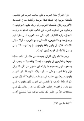 ‫ﻨﺯل ﺍﻟﻘﺭﺁﻥ ﺒﻠﻐﺔ ﺍﻟﻌﺭﺏ ﻭﻋﻠﻰ ﺃﺴﺎﻟﻴﺏ ﺍﻟﻌﺭﺏ ﻓﻲ ﻜﻼﻤﻬﻡ،‬
‫ﻓﺄﻟﻔﺎﻅﻪ ﻋﺭﺒﻴﺔ ﺇﻻ ﺃﻟﻔﺎﻅﺎ ﻗﻠﻴﻠﺔ ﻋ ‪‬ﺒﺕ ﻭﺃﺨﺫﺕ ﻤـﻥ ﺍﻟﻠﻐـﺎﺕ‬
                    ‫‪‬ﺭ‬         ‫ﹰ‬
‫ﺍﻷﺨﺭﻯ، ﻭﻟﻜﻥ ﻫﻀﻤﺘﻬﺎ ﺍﻟﻌﺭﺏ ﻭﺃﺠـﺭﺕ ﻋﻠﻴﻬـﺎ ﻗﻭﺍﻨﻴﻨﻬـﺎ؛‬
‫ﻭﺃﺴﺎﻟﻴﺒﻪ ﻫﻲ ﺃﺴﺎﻟﻴﺏ ﺍﻟﻌﺭﺏ ﻓﻲ ﻜﻼﻤﻬﺎ ﻓﻔﻴﻪ ﺍﻟﺤﻘﻴﻘـﺔ ﻭﻓﻴـﻪ‬
‫ﺍﻟﻤﺠﺎﺯ، ﻭﻓﻴﻪ ﺍﻟﻜﻨﺎﻴﺔ.. ﺇﻟﺦ، ﻋﻠﻰ ﻨﻤﻁ ﺍﻟﻌﺭﺏ ﻓـﻲ ﺤﻘﻴﻘـﺘﻬﻡ‬
‫ﻭﻤﺠﺎﺯﻫﻡ؛ ﻭﻫﺫﺍ ﻁﺒﻴﻌﻲ، ﻷﻨﻪ ﺃﺘﻰ ﻴﺩﻋﻭ ﺍﻟﻌﺭﺏ – ﺃﻭﻻ – ﺇﻟﻰ‬
      ‫ﹰ‬
‫ﺍﻹﺴﻼﻡ، ﻓﻼﺒﺩ ﺃﻥ ﻴﻜﻭﻥ ﺒﻠﻐﺔ ﻴﻔﻬﻤﻭﻨﻬﺎ ‪ ‬ﻭ ‪‬ﺎ ﺃﺭ ‪‬ـﻠ ﹶﺎ ِـﻥ‬
  ‫‪ ‬ﻤ َ ‪ ‬ﺴ ﹾﻨ ﻤ‬
                      ‫ﺭ ‪‬ﻭل ﺇﻻ ﺒﻠ ‪‬ﺎﻥ ﻗﻭ ِ ِ ﻟﻴﺒﻴﻥ ﻟﻬﻡ ‪.‬‬
                         ‫‪‬ﺴ ٍ ِ ﱠ ِ ِ ﺴ ِ ﹶ ‪ ‬ﻤ ﻪ ِ ‪    ‬ﹶ ‪ ‬‬
‫ﻭﻤﻊ ﻫﺫﺍ ﻓﻠﻡ ﻴﻜﻥ ﺍﻟﻘﺭﺁﻥ ﺠﻤﻴﻌﻪ ﻓـﻲ ﻤﺘﻨـﺎﻭل ﺍﻟﺼـﺤﺎﺒﺔ‬
‫ﺠﻤﻴﻌﺎ ﻴﺴﺘﻁﻴﻌﻭﻥ ﺃﻥ ﻴﻔﻬﻤﻭﻩ – ﺇﺠﻤﺎﻻ ﻭﺘﻔﺼﻴﻼ – ﺒﻤﺠﺭﺩ ﺃﻥ‬
           ‫ﹰ‬      ‫ﹰ‬                           ‫‪‬‬
‫ﻴﺴﻤﻌﻭﻩ، ﻟﻴﺱ ﺒﺼﺤﻴﺢ ﻤﺎ ﻴﻘﻭﻟﻪ ﺍﺒﻥ ﺨﻠﺩﻭﻥ ﻤﻥ "ﺃﻥ ﺍﻟﻘـﺭﺁﻥ‬
‫ﻨﺯل ﺒﻠﻐﺔ ﺍﻟﻌﺭﺏ ﻭﻋﻠﻰ ﺃﺴـﺎﻟﻴﺏ ﺒﻼﻏـﺎﺘﻬﻡ، ﻓﻜـﺎﻨﻭﺍ ﻜﻠﻬـﻡ‬
‫ﻴﻔﻬﻤﻭﻨﻪ ﻭﻴﻌﻠﻤﻭﻥ ﻤﻌﺎﻨﻴﻪ ﻓﻲ ﻤﻔﺭﺩﺍﺘﻪ ﻭﺘﺭﺍﻜﻴﺒﻪ")١(، ﻷﻥ ﻨﺯﻭل‬
‫ﺍﻟﻘﺭﺁﻥ ﺒﻠﻐﺔ ﺍﻟﻌﺭﺏ ﻻ ﻴﻘﺘﻀﻲ ﺃﻥ ﺍﻟﻌﺭﺏ ﻜﻠﻬﻡ ﻴﻔﻬﻤﻭﻨﻪ ﻓـﻲ‬
‫ﻤﻔﺭﺩﺍﺘﻪ ﻭﺘﺭﺍﻜﻴﺒﻪ؛ ﻭﺍﻟﺩﻟﻴل ﻋﻠﻰ ﺫﻟﻙ ﻤﺎ ﻫـﻭ ﺤﺎﺼـل ﻓـﻲ‬
‫ﻤﺸﺎﻫﺩﺍﺘﻨﺎ ﺍﻷﻭﻟﻰ، ﻓﻠﻴﺱ ﻜل ﻜﺘﺎﺏ ﻤﺅﻟﻑ ﺒﻠﻐﺔ ﻴﺴﺘﻁﻴﻊ ﺃﻫـل‬


                                                              ‫)١(‬
                                          ‫ﺍﻟﻤﻘﺩﻤﺔ ﺹ ٦٦٣.‬

                     ‫- ٠١٤ -‬
 