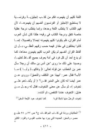 ‫ﺍﻟﻠﻐﺔ ﻜﻠﻬﻡ ﺃﻥ ﻴﻔﻬﻤﻭﻩ، ﻓﻜﻡ ﻤﻥ ﻜﺘـﺏ ﺇﻨﺠﻠﻴﺯﻴـﺔ ﻭﻓﺭﻨﺴـﻴﺔ‬
‫ﻻ ﻴﺴﺘﻁﻴﻊ ﺍﻹﻨﺠﻠﻴﺯ ﺃﻭ ﺍﻟﻔﺭﻨﺴﻴﻭﻥ ﺃﻨﻔﺴﻬﻡ ﺃﻥ ﻴﻔﻬﻤﻭﻫـﺎ، ﻷﻥ‬
‫ﻓﻬﻡ ﺍﻟﻜﺘﺎﺏ ﻻ ﻴﺘﻁﻠﺏ ﺍﻟﻠﻐﺔ ﻭﺤﺩﻫﺎ، ﻭﺇﻨﻤﺎ ﻴﺘﻁﻠﺏ ﺩﺭﺠﺔ ﻋﻘﻠﻴﺔ‬
‫ﺨﺎﺼﺔ ﺘﺘﻔﻕ ﻭﺩﺭﺠﺔ ﺍﻟﻜﺘﺎﺏ ﻓﻲ ﺭﻗﻴﻪ؛ ﻫﻜﺫﺍ ﻜﺎﻥ ﺸﺄﻥ ﺍﻟﻌﺭﺏ‬
‫ﺃﻤﺎﻡ ﺍﻟﻘﺭﺁﻥ، ﻓﻠﻡ ﻴﻜﻭﻨﻭﺍ ﻜﻠﻬﻡ ﻴﻔﻬﻤﻭﻨﻪ ﺇﺠﻤﺎﻻ ﻭﺘﻔﺼﻴ ﹰ، ﺇﻨﻤـﺎ‬
       ‫ﻼ‬       ‫ﹰ‬
‫ﻜﺎﻨﻭﺍ ﻴﺨﺘﻠﻔﻭﻥ ﻓﻲ ﻤﻘﺩﺍﺭ ﻓﻬﻤﻪ ﺤﺴﺏ ﺭﻗﻴﻬﻡ ﺍﻟﻌﻘﻠـﻲ، ﺒـل ﺇﻥ‬
‫ﺃﻟﻔﺎﻅ ﺍﻟﻘﺭﺁﻥ ﺃﻨﻔﺴﻬﻡ ﻟﻡ ﻴﻜﻥ ﺍﻟﻌﺭﺏ ﻜﻠﻬﻡ ﻴﻔﻬﻤﻭﻥ ﻤﻌﻨﺎﻫﺎ، ﻜﻤﺎ‬
‫ﻟﻡ ﻴﺩﻉ ﺃﺤﺩ ﺃﻥ ﻜل ﻓﺭﺩ ﻓﻲ ﺃﻤﺔ ﻴﻌﺭﻑ ﺠﻤﻴﻊ ﺃﻟﻔـﺎﻅ ﻟﻐﺘﻬـﺎ،‬
‫ﻭﺤﺴﺒﻨﺎ ﻋﻠﻰ ﺫﻟﻙ ﻤﺎ ﺭﻭﻯ "ﻋﻥ ﺃﻨﺱ ﺒﻥ ﻤﺎﻟﻙ ﺃﻥ ﺭﺠﻼ ﺴﺄل‬
    ‫ﹰ‬
‫ﻋﻤﺭ ﺒﻥ ﺍﻟﺨﻁﺎﺏ ﻋﻥ ﻗﻭﻟﻪ ﺘﻌﺎﻟﻰ: ‪ ‬ﻓﺎﻜ ‪‬ـﺔ ‪‬ﺃ ‪‬ـﺎ ‪ ‬ﻤـﺎ‬
        ‫ﻭ ِﻬ ٍ ﻭ ﺒ‬
‫ﺍﻷ ‪‬؟ ﻓﻘﺎل ﻋﻤﺭ: "ﻨﻬﻴﻨﺎ ﻋﻥ ﺍﻟﺘﻜﻠﻑ ﻭﺍﻟﺘﻌﻤﻕ"، ﻭﺭﻭﻯ ﻋـﻥ‬
                                               ‫ﺏ‬
‫ﻋﻤﺭ ﺃﻴﻀﺎ ﺃﻨﻪ ﻜﺎﻥ ﻋﻠﻰ ﺍﻟﻤﻨﺒﺭ ﻓﻘـﺭﺃ" ‪ ‬ﺃﻭ ﻴﺄ ﹸـﺫﻫﻡ ﻋ ﹶـﻰ‬
  ‫َ ‪ْ  ‬ﺨ ﹶ ‪   ‬ﻠ‬                           ‫‪‬‬
‫ﺘﺨﻭ ٍ ‪ ،‬ﺜﻡ ﺴﺄل ﻋﻥ ﻤﻌﻨﻰ ﺍﻟﺘﺨﻭ ِ، ﻓﻘﺎل ﻟﻪ ﺭﺠـل ﻤـﻥ‬
                  ‫‪‬ﻑ‬                        ‫ﹶ ﹶ ‪‬ﻑ‬
                        ‫ﻫﺫﻴل: ﺍﻟﺘﺨﻭﻑ ﻋﻨﺩﻨﺎ ﺍﻟﺘﻨﻘﺹ، ﺜﻡ ﺃﻨﺸﺩﻩ:‬
    ‫)١(‬
      ‫ﻜﻤﺎ ﺘﺨﻭﻑ ‪‬ﻭﺩ ﺍﻟﻨﺒ ‪‬ﺔ ﺍﻟ ‪‬ﻔﻥ‬
      ‫‪ ‬ﹶ ﻋ ‪ ‬ﱠ ‪‬ﻌ ﺴ ‪‬‬               ‫ﺘﺨﻭﻑ ﺍﻟﺭﺤل ﻤﻨﻬﺎ ﺘﺎﻤﻜﺎ ﻗ ِ ‪‬ﺍ‬
                                      ‫ِ ﹰ ﹶﺭﺩ‬          ‫‪ُ‬‬    ‫‪ ‬ﹶ‬



                                                               ‫)١(‬
‫ﺍﻟﺤﻜﺎﻴﺘﺎﻥ ﻭﺭﺩﺘﺎ ﻓﻲ ﻜﺘـﺎﺏ ﺍﻟﻤﻭﺍﻓﻘـﺎﺕ ﺝ٢ ﺹ ٧٥ ﻭ ٨٥ ﻁﺒـﻊ‬
‫ﻤﺼﺭ، ﻭﺍﻟﺴﻔﻥ: ﺍﻟﺤﺩﻴﺩﺓ ﺍﻟﺘﻲ ﻴﺒﺭﺩ ﺒﻬﺎ ﺨﺸﺏ ﺍﻟﻘﻭﺱ؛ ﻭﺍﻟﻘﺭﺩ: ﺍﻟﻜﺜﻴﺭ‬
‫=‬
                           ‫- ١١٤ -‬
 