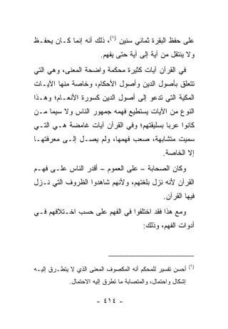 ‫ﻋﻠﻰ ﺤﻔﻅ ﺍﻟﺒﻘﺭﺓ ﺜﻤﺎﻨﻲ ﺴﻨﻴﻥ )١(، ﺫﻟﻙ ﺃﻨﻪ ﺇﻨﻤﺎ ﻜـﺎﻥ ﻴﺤﻔـﻅ‬
                        ‫ﻭﻻ ﻴﻨﺘﻘل ﻤﻥ ﺁﻴﺔ ﺇﻟﻰ ﺁﻴﺔ ﺤﺘﻰ ﻴﻔﻬﻡ.‬
‫ﻓﻲ ﺍﻟﻘﺭﺁﻥ ﺁﻴﺎﺕ ﻜﺜﻴﺭﺓ ﻤﺤﻜﻤﺔ ﻭﺍﻀﺤﺔ ﺍﻟﻤﻌﻨﻰ، ﻭﻫﻲ ﺍﻟﺘﻲ‬
‫ﺘﺘﻌﻠﻕ ﺒﺄﺼﻭل ﺍﻟﺩﻴﻥ ﻭﺃﺼﻭل ﺍﻷﺤﻜﺎﻡ، ﻭﺨﺎﺼﺔ ﻤﻨﻬﺎ ﺍﻵﻴـﺎﺕ‬
‫ﺍﻟﻤﻜﻴﺔ ﺍﻟﺘﻲ ﺘﺩﻋﻭ ﺇﻟﻰ ﺃﺼﻭل ﺍﻟﺩﻴﻥ ﻜﺴﻭﺭﺓ ﺍﻷﻨﻌـﺎﻡ؛ ﻭﻫـﺫﺍ‬
‫ﺍﻟﻨﻭﻉ ﻤﻥ ﺍﻵﻴﺎﺕ ﻴﺴﺘﻁﻴﻊ ﻓﻬﻤﻪ ﺠﻤﻬﻭﺭ ﺍﻟﻨﺎﺱ ﻭﻻ ﺴﻴﻤﺎ ﻤـﻥ‬
‫ﻜﺎﻨﻭﺍ ﻋﺭﺒﺎ ﺒﺴﻠﻴﻘﺘﻬﻡ؛ ﻭﻓﻲ ﺍﻟﻘﺭﺁﻥ ﺁﻴﺎﺕ ﻏﺎﻤﻀﺔ ﻫـﻲ ﺍﻟﺘـﻲ‬
                                           ‫‪‬‬
‫ﺴﻤﻴﺕ ﻤﺘﺸﺎﺒﻬﺔ، ﺼﻌﺏ ﻓﻬﻤﻬﺎ، ﻭﻟﻡ ﻴﺼـل ﺇﻟـﻰ ﻤﻌﺭﻓﺘﻬـﺎ‬
                                                ‫ﺇﻻ ﺍﻟﺨﺎﺼﺔ.‬
‫ﻭﻜﺎﻥ ﺍﻟﺼﺤﺎﺒﺔ – ﻋﻠﻰ ﺍﻟﻌﻤﻭﻡ – ﺃﻗﺩﺭ ﺍﻟﻨﺎﺱ ﻋﻠـﻰ ﻓﻬـﻡ‬
‫ﺍﻟﻘﺭﺁﻥ ﻷﻨﻪ ﻨﺯل ﺒﻠﻐﺘﻬﻡ، ﻭﻷﻨﻬﻡ ﺸﺎﻫﺩﻭﺍ ﺍﻟﻅﺭﻭﻑ ﺍﻟﺘﻲ ﻨـﺯل‬
                                                 ‫ﻓﻴﻬﺎ ﺍﻟﻘﺭﺁﻥ.‬
‫ﻭﻤﻊ ﻫﺫﺍ ﻓﻘﺩ ﺍﺨﺘﻠﻔﻭﺍ ﻓﻲ ﺍﻟﻔﻬﻡ ﻋﻠﻰ ﺤﺴﺏ ﺍﺨـﺘﻼﻓﻬﻡ ﻓـﻲ‬
                                         ‫ﺃﺩﻭﺍﺕ ﺍﻟﻔﻬﻡ، ﻭﺫﻟﻙ:‬



                                                             ‫)١(‬
‫ﺃﺤﺴﻥ ﺘﻔﺴﻴﺭ ﻟﻠﻤﺤﻜﻡ ﺃﻨﻪ ﺍﻟﻤﻜﺼﻭﻑ ﺍﻟﻤﻌﻨﻰ ﺍﻟﺫﻱ ﻻ ﻴﺘﻁـﺭﻕ ﺇﻟﻴـﻪ‬
            ‫ﺇﺸﻜﺎل ﻭﺍﺤﺘﻤﺎل، ﻭﺍﻟﻤﺘﺼﺎﺒﺔ ﻤﺎ ﺘﻁﺭﻕ ﺇﻟﻴﻪ ﺍﻻﺤﺘﻤﺎل.‬

                      ‫- ٤١٤ -‬
 