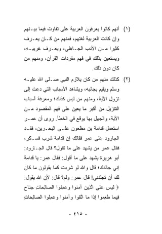 ‫)١( ﺃﻨﻬﻡ ﻜﺎﻨﻭﺍ ﻴﻌﺭﻓﻭﻥ ﺍﻟﻌﺭﺒﻴﺔ ﻋﻠﻰ ﺘﻔﺎﻭﺕ ﻓﻴﻤﺎ ﺒﻴـﻨﻬﻡ‬
‫ﻭﺇﻥ ﻜﺎﻨﺕ ﺍﻟﻌﺭﺒﻴﺔ ﻟﻐﺘﻬﻡ، ﻓﻤﻨﻬﻡ ﻤﻥ ﻜـﺎﻥ ﻴﻌـﺭﻑ‬
‫ﻜﺜﻴﺭﺍ ﻤـﻥ ﺍﻷﺩﺏ ﺍﻟﺠـﺎﻫﻠﻲ، ﻭﻴﻌـﺭﻑ ﻏﺭﻴﺒـﻪ،‬
                                   ‫‪‬‬
‫ﻭﻴﺴﺘﻌﻴﻥ ﺒﺫﻟﻙ ﻓﻲ ﻓﻬﻡ ﻤﻔﺭﺩﺍﺕ ﺍﻟﻘﺭﺁﻥ، ﻭﻤﻨﻬﻡ ﻤﻥ‬
                                     ‫ﻜﺎﻥ ﺩﻭﻥ ﺫﻟﻙ.‬
‫)٢( ﻜﺫﻟﻙ ﻤﻨﻬﻡ ﻤﻥ ﻜﺎﻥ ﻴﻼﺯﻡ ﺍﻟﻨﺒﻲ ﺼـﻠﻰ ﺍﷲ ﻋﻠﻴـﻪ‬
‫ﻭﺴﻠﻡ ﻭﻴﻘﻴﻡ ﺒﺠﺎﻨﺒﻪ، ﻭﻴﺸﺎﻫﺩ ﺍﻷﺴﺒﺎﺏ ﺍﻟﺘﻲ ﺩﻋﺕ ﺇﻟﻰ‬
‫ﻨﺯﻭل ﺍﻵﻴﺔ، ﻭﻤﻨﻬﻡ ﻤﻥ ﻟﻴﺱ ﻜﺫﻟﻙ؛ ﻭﻤﻌﺭﻓﺔ ﺃﺴﺒﺎﺏ‬
‫ﺍﻟﺘﻨﺯﻴل ﻤﻥ ﺃﻜﺒﺭ ﻤﺎ ﻴﻌﻴﻥ ﻋﻠﻰ ﻓﻬﻡ ﺍﻟﻤﻘﺼﻭﺩ ﻤـﻥ‬
‫ﺍﻵﻴﺔ، ﻭﺍﻟﺠﻬل ﺒﻬﺎ ﻴﻭﻗﻊ ﻓﻲ ﺍﻟﺨﻁﺄ. ﺭﻭﻯ ﺃﻥ ﻋﻤـﺭ‬
‫ﺍﺴﺘﻌﻤل ﻗﺩﺍﻤﺔ ﺒﻥ ﻤﻅﹾﻌﻭﻥ ﻋﻠـﻰ ﺍﻟﺒﺤـﺭﻴﻥ، ﻓﻘـﺩ‬
                         ‫‪‬‬
‫ﺍﻟﺠﺎﺭﻭﺩ ﻋﻠﻰ ﻋﻤﺭ ﻓﻘﺎﻟﻙ ﺇﻥ ﻗﺩﺍﻤﺔ ﺸﺭﺏ ﻓﺴـﻜﺭ،‬
‫ﻓﻘﺎل ﻋﻤﺭ ﻤﻥ ﻴﺸﻬﺩ ﻋﻠﻰ ﻤﺎ ﺘﻘﻭل؟ ﻗﺎل ﺍﻟﺠـﺎﺭﻭﺩ:‬
‫ﺃﺒﻭ ﻫﺭﻴﺭﺓ ﻴﺸﻬﺩ ﻋﻠﻰ ﻤﺎ ﺃﻗﻭل: ﻓﻘﺎل ﻋﻤﺭ: ﻴﺎ ﻗﺩﺍﻤﺔ‬
‫ﺇﻨﻲ ﺠﺎﻟﺩﻙ؛ ﻗﺎل ﻭﺍﷲ ﻟﻭ ﺸﺭﺒﺕ ﻜﻤﺎ ﻴﻘﻭﻟﻭﻥ ﻤﺎ ﻜﺎﻥ‬
‫ﻟﻙ ﺃﻥ ﺘﺠﻠﺩﻨﻲ! ﻗﺎل ﻋﻤﺭ: ﻭﻟﻡ؟ ﻗﺎل: ﻷﻥ ﺍﷲ ﻴﻘﻭل:‬
‫‪ ‬ﻟﻴ ‪ ‬ﻋ ﹶﻰ ﺍﻟ ِﻴﻥ ﺁﻤ ﹸﻭﺍ ﻭﻋﻤﹸﻭﺍ ﺍﻟ ‪‬ﺎﻟ ‪‬ﺎﺕ ﺠ ﹶﺎﺡ‬
‫ﹶ ‪‬ﺱ ‪‬ﻠ ﱠﺫ ‪ ‬ﻨ ‪ِ  ‬ﻠ ﺼ ِﺤ ِ ‪‬ﻨ ‪‬‬
‫ِﻴ ‪‬ﺎ ﻁﻌ ‪‬ﻭﺍ ﺇ ﹶﺍ ‪‬ﺎ ﺍﺘﻘﻭ‪‬ﺍ ‪‬ﺁﻤ ﹸﻭﺍ ﻭﻋﻤﻠﻭﺍ ﺍﻟ ‪‬ﺎﻟ ‪‬ﺎﺕ‬
‫ﻓ ﻤ ﹶ ِﻤ ِﺫ ﻤ ﱠ ﹶ ﻭ ‪‬ﻨ ‪ِ  ‬ﹸ ﺼ ِﺤ ِ‬

                        ‫- ٥١٤ -‬
 