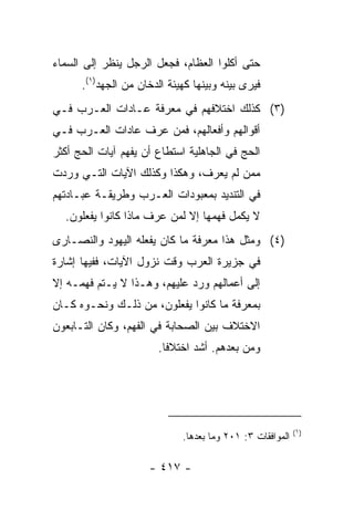 ‫ﺤﺘﻰ ﺃﻜﻠﻭﺍ ﺍﻟﻌﻅﺎﻡ، ﻓﺠﻌل ﺍﻟﺭﺠل ﻴﻨﻅﺭ ﺇﻟﻰ ﺍﻟﺴﻤﺎﺀ‬
      ‫ﻓﻴﺭﻯ ﺒﻴﻨﻪ ﻭﺒﻴﻨﻬﺎ ﻜﻬﻴﺌﺔ ﺍﻟﺩﺨﺎﻥ ﻤﻥ ﺍﻟﺠﻬﺩ)١(.‬
‫)٣( ﻜﺫﻟﻙ ﺍﺨﺘﻼﻓﻬﻡ ﻓﻲ ﻤﻌﺭﻓﺔ ﻋـﺎﺩﺍﺕ ﺍﻟﻌـﺭﺏ ﻓـﻲ‬
‫ﺃﻗﻭﺍﻟﻬﻡ ﻭﺃﻓﻌﺎﻟﻬﻡ، ﻓﻤﻥ ﻋﺭﻑ ﻋﺎﺩﺍﺕ ﺍﻟﻌـﺭﺏ ﻓـﻲ‬
‫ﺍﻟﺤﺞ ﻓﻲ ﺍﻟﺠﺎﻫﻠﻴﺔ ﺍﺴﺘﻁﺎﻉ ﺃﻥ ﻴﻔﻬﻡ ﺁﻴﺎﺕ ﺍﻟﺤﺞ ﺃﻜﺜﺭ‬
‫ﻤﻤﻥ ﻟﻡ ﻴﻌﺭﻑ، ﻭﻫﻜﺫﺍ ﻭﻜﺫﻟﻙ ﺍﻵﻴﺎﺕ ﺍﻟﺘـﻲ ﻭﺭﺩﺕ‬
‫ﻓﻲ ﺍﻟﺘﻨﺩﻴﺩ ﺒﻤﻌﺒﻭﺩﺍﺕ ﺍﻟﻌـﺭﺏ ﻭﻁﺭﻴﻘـﺔ ﻋﺒـﺎﺩﺘﻬﻡ‬
  ‫ﻻ ﻴﻜﻤل ﻓﻬﻤﻬﺎ ﺇﻻ ﻟﻤﻥ ﻋﺭﻑ ﻤﺎﺫﺍ ﻜﺎﻨﻭﺍ ﻴﻔﻌﻠﻭﻥ.‬
‫)٤( ﻭﻤﺜل ﻫﺫﺍ ﻤﻌﺭﻓﺔ ﻤﺎ ﻜﺎﻥ ﻴﻔﻌﻠﻪ ﺍﻟﻴﻬﻭﺩ ﻭﺍﻟﻨﺼـﺎﺭﻯ‬
‫ﻓﻲ ﺠﺯﻴﺭﺓ ﺍﻟﻌﺭﺏ ﻭﻗﺕ ﻨﺯﻭل ﺍﻵﻴﺎﺕ، ﻓﻔﻴﻬﺎ ﺇﺸﺎﺭﺓ‬
‫ﺇﻟﻰ ﺃﻋﻤﺎﻟﻬﻡ ﻭﺭﺩ ﻋﻠﻴﻬﻡ، ﻭﻫـﺫﺍ ﻻ ﻴـﺘﻡ ﻓﻬﻤـﻪ ﺇﻻ‬
‫ﺒﻤﻌﺭﻓﺔ ﻤﺎ ﻜﺎﻨﻭﺍ ﻴﻔﻌﻠﻭﻥ، ﻤﻥ ﺫﻟـﻙ ﻭﻨﺤـﻭﻩ ﻜـﺎﻥ‬
‫ﺍﻻﺨﺘﻼﻑ ﺒﻴﻥ ﺍﻟﺼﺤﺎﺒﺔ ﻓﻲ ﺍﻟﻔﻬﻡ، ﻭﻜﺎﻥ ﺍﻟﺘـﺎﺒﻌﻭﻥ‬
                        ‫ﻭﻤﻥ ﺒﻌﺩﻫﻡ. ﺃﺸﺩ ﺍﺨﺘﻼﻓﺎ.‬
                          ‫ﹰ‬




                                                           ‫)١(‬
                             ‫ﺍﻟﻤﻭﺍﻓﻘﺎﺕ ٣: ١٠٢ ﻭﻤﺎ ﺒﻌﺩﻫﺎ.‬

                     ‫- ٧١٤ -‬
 