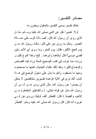 ‫ﻤﺼﺎﺩﺭ ﺍﻟﺘﻔﺴﻴﺭ:‬
         ‫ﻫﻨﺎﻙ ﺘﻔﺴﻴﺭ ﻴﺴﻤﻰ ﺍﻟﺘﻔﺴﻴﺭ ﺒﺎﻟﻤﻨﻘﻭل ﻭﻴﻌﻨﻭﻥ ﺒﻪ:‬
‫ﺃﻭﻻ: ﺘﻔﺴﻴﺭﺍ ﻨﻘل ﻋﻥ ﺍﻟﻨﺒﻲ ﺼﻠﻰ ﺍﷲ ﻋﻠﻴﻪ ﻭﺴـﻠﻡ، ﻤﺜـل‬
                                      ‫‪‬‬      ‫ﹰ‬
‫ﺍﻟﺫﻱ ﺭﻭﻯ ﺃﻥ ﺭﺴﻭل ﺍﷲ ﻗﺎل: ﺍﻟﺼـﻼﺓ ﺍﻟﻭﺴـﻁﻰ ﺼـﻼﺓ‬
‫ﺍﻟﻌﺼﺭ. ﻭﻤﺜل ﻤﺎ ﺭﻭﻯ ﻋﻥ ﻋﻠﻲ ﻗﺎل: ﺴﺄﻟﺕ ﺭﺴﻭل ﺍﷲ ﻋـﻥ‬
‫ﻴﻭﻡ ﺍﻟﺤﺞ ﺍﻷﻜﺒﺭ، ﻓﻘﺎل: ﻴﻭﻡ ﺍﻟﻨﺤﺭ، ﻭﻤﺎ ﺭﻭﻯ ﺃﻱ ﺍﻷﺠـﺩﻟﻴﻥ‬
         ‫‪‬‬
‫ﻗﻀﻰ ﻤﻭﺴﻰ؟ ﻗﺎل ﺃﻭﻓﺎﻫﻤﺎ ﻭﺃﺒﺭﻫﻤﺎ.. ﺇﻟﺦ؛ ﻭﻫﺫﺍ ﺍﻟﻨﻭﻉ ﻜﺜﻴـﺭ‬
‫ﻭﺭﺩﺕ ﻤﻨﻪ ﺃﺒﻭﺍﺏ ﻓﻲ ﻜﺘﺏ ﺍﻟﺼﺤﻴﺢ ﺍﻟﺴﺘﺔ ﻭﺯﺍﺩ ﻓﻴﻪ ﺍﻟﻘﺼﺎﺹ‬
‫ﻭﺍﻟﻭﻀﺎﻉ ﻜﺜﻴﺭﺍ، ﻭﻨﻘﺩ ﺫﻟﻙ ﻋﻠﻤﺎﺀ ﺍﻟﺤﺩﻴﺙ، ﻓﻤﻨﻬﺎ ﻤﺎ ﺼﺤﺤﻭﻩ،‬
                                         ‫‪‬‬
‫ﻭﻤﻨﻬﺎ ﻤﺎ ﻀﻌﻔﻭﻩ. ﻭﺃﻫﻡ ﻤﺎ ﻴﺩل ﻋﻠﻰ ﺩﺨﻭل ﺍﻟﻭﻀﻊ ﻓﻲ ﻫـﺫﺍ‬
‫ﺍﻟﺒﺎﺏ ﺃﻨﻙ ﺘﺭﻯ ﻓﻲ ﺍﻵﻴﺔ ﺍﻟﻭﺍﺤﺩﺓ ﺘﻔﺴﻴﺭﻴﻥ ﻤﺘﻨﺎﻗﻀﻴﻥ ﻻ ﻴﻤﻜﻥ‬
‫ﺃﻥ ﻴﺼﺩﺭﺍ ﻋﻥ ﺭﺴﻭل ﺍﷲ، ﻤﺜل ﺍﻟﺫﻱ ﺭﻭﻯ ﻋـﻥ ﺃﻨـﺱ ﺃﻥ‬
‫ﺭﺴﻭل ﺍﷲ ﺴﺌل ﻋﻥ ﻗﻭﻟﻪ ﺘﻌﺎﻟﻰ: ‪ ‬ﺍﻟﻘﻨﺎ ِﻴﺭ ﺍﻟﻤﻘﻨﻁ ‪ِ ِ ‬ـﻥ‬
‫ﻭ ﹾ ﹶ ﹶ ﻁ ِ ﹾ ‪ ‬ﹶ ﹾ ﹶﺭﺓ ﻤ ‪‬‬
‫ﺍﻟﺫﻫﺏ ‪‬ﺍﻟﻔﻀﺔ ‪ ‬ﻗﺎل: ﺍﻟﻘﻨﻁﺎﺭ ﺃﻟﻑ ﺃﻭﻗﻴﺔ؛ ﻭﺭﻭﻯ ﻋﻥ ﺃﺒـﻲ‬
                                       ‫ﱠ ‪ ِ ‬ﻭ ﹾِ ‪ِ ‬‬
‫ﻫﺭﻴﺭﺓ ﺃﻨﻪ ﻗﺎل: ﻗﺎل ﺭﺴﻭل ﺍﷲ ﺼﻠﻰ ﺍﷲ ﻋﻠﻴﻪ ﻭﺴﻠﻡ: ﺍﻟﻘﻨﻁﺎﺭ‬




                    ‫- ٨١٤ -‬
 