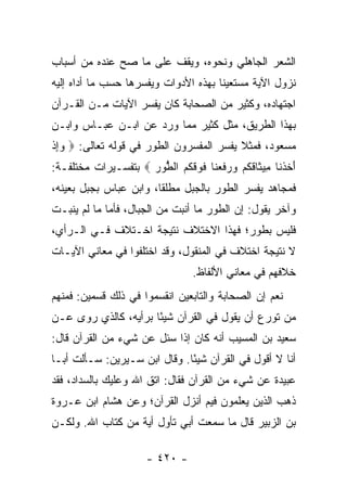 ‫ﺍﻟﺸﻌﺭ ﺍﻟﺠﺎﻫﻠﻲ ﻭﻨﺤﻭﻩ، ﻭﻴﻘﻑ ﻋﻠﻰ ﻤﺎ ﺼﺢ ﻋﻨﺩﻩ ﻤﻥ ﺃﺴﺒﺎﺏ‬
‫ﻨﺯﻭل ﺍﻵﻴﺔ ﻤﺴﺘﻌﻴﻨﺎ ﺒﻬﺫﻩ ﺍﻷﺩﻭﺍﺕ ﻭﻴﻔﺴﺭﻫﺎ ﺤﺴﺏ ﻤﺎ ﺃﺩﺍﻩ ﺇﻟﻴﻪ‬
                                      ‫ﹰ‬
‫ﺍﺠﺘﻬﺎﺩﻩ، ﻭﻜﺜﻴﺭ ﻤﻥ ﺍﻟﺼﺤﺎﺒﺔ ﻜﺎﻥ ﻴﻔﺴﺭ ﺍﻵﻴﺎﺕ ﻤـﻥ ﺍﻟﻘـﺭﺁﻥ‬
‫ﺒﻬﺫﺍ ﺍﻟﻁﺭﻴﻕ، ﻤﺜل ﻜﺜﻴﺭ ﻤﻤﺎ ﻭﺭﺩ ﻋﻥ ﺍﺒـﻥ ﻋﺒـﺎﺱ ﻭﺍﺒـﻥ‬
‫ﻤﺴﻌﻭﺩ، ﻓﻤﺜﻼ ﻴﻔﺴﺭ ﺍﻟﻤﻔﺴﺭﻭﻥ ﺍﻟﻁﻭﺭ ﻓﻲ ﻗﻭﻟﻪ ﺘﻌﺎﻟﻰ: ‪ ‬ﻭﺇﺫ‬
‫‪ ِ‬ﹾ‬                                     ‫ﹰ‬
‫ﺃﺨﺫ ﹶﺎ ِﻴ ﹶﺎﻗﻜﻡ ﻭﺭﻓﻌ ﹶﺎ ﻓﻭﻗﻜﻡ ﺍﻟ ﱡﻭﺭ ‪ ‬ﺒﺘﻔﺴـﻴﺭﺍﺕ ﻤﺨﺘﻠﻔـﺔ:‬
                     ‫َ ﹶ ﹾ ﻨ ﻤ ﺜ ﹶ ﹸ ‪   ‬ﹶ ‪‬ﻨ ﹶ ‪ ‬ﹶ ﹸ ‪ ‬ﻁ ‪‬‬
‫ﻓﻤﺠﺎﻫﺩ ﻴﻔﺴﺭ ﺍﻟﻁﻭﺭ ﺒﺎﻟﺠﺒل ﻤﻁﻠﻘﺎ، ﻭﺍﺒﻥ ﻋﺒﺎﺱ ﺒﺠﺒل ﺒﻌﻴﻨﻪ،‬
                        ‫ﹰ‬
‫ﻭﺁﺨﺭ ﻴﻘﻭل: ﺇﻥ ﺍﻟﻁﻭﺭ ﻤﺎ ﺃﻨﺒﺕ ﻤﻥ ﺍﻟﺠﺒﺎل، ﻓﺄﻤﺎ ﻤﺎ ﻟﻡ ﻴﻨﺒـﺕ‬
‫ﻓﻠﻴﺱ ﺒﻁﻭﺭ؛ ﻓﻬﺫﺍ ﺍﻻﺨﺘﻼﻑ ﻨﺘﻴﺠﺔ ﺍﺨـﺘﻼﻑ ﻓـﻲ ﺍﻟـﺭﺃﻱ،‬
‫ﻻ ﻨﺘﻴﺠﺔ ﺍﺨﺘﻼﻑ ﻓﻲ ﺍﻟﻤﻨﻘﻭل، ﻭﻗﺩ ﺍﺨﺘﻠﻔﻭﺍ ﻓﻲ ﻤﻌﺎﻨﻲ ﺍﻵﻴـﺎﺕ‬
                                   ‫ﺨﻼﻓﻬﻡ ﻓﻲ ﻤﻌﺎﻨﻲ ﺍﻷﻟﻔﺎﻅ.‬
‫ﻨﻌﻡ ﺇﻥ ﺍﻟﺼﺤﺎﺒﺔ ﻭﺍﻟﺘﺎﺒﻌﻴﻥ ﺍﻨﻘﺴﻤﻭﺍ ﻓﻲ ﺫﻟﻙ ﻗﺴﻤﻴﻥ: ﻓﻤﻨﻬﻡ‬
‫ﻤﻥ ﺘﻭﺭﻉ ﺃﻥ ﻴﻘﻭل ﻓﻲ ﺍﻟﻘﺭﺁﻥ ﺸﻴﺌﺎ ﺒﺭﺃﻴﻪ، ﻜﺎﻟﺫﻱ ﺭﻭﻯ ﻋـﻥ‬
                      ‫ً‬
‫ﺴﻌﻴﺩ ﺒﻥ ﺍﻟﻤﺴﻴﺏ ﺃﻨﻪ ﻜﺎﻥ ﺇﺫﺍ ﺴﺌل ﻋﻥ ﺸﻲﺀ ﻤﻥ ﺍﻟﻘﺭﺁﻥ ﻗﺎل:‬
‫ﺃﻨﺎ ﻻ ﺃﻗﻭل ﻓﻲ ﺍﻟﻘﺭﺁﻥ ﺸﻴﺌﺎ. ﻭﻗﺎل ﺍﺒﻥ ﺴـﻴﺭﻴﻥ: ﺴـﺄﻟﺕ ﺃﺒـﺎ‬
                              ‫ً‬
‫ﻋﺒﻴﺩﺓ ﻋﻥ ﺸﻲﺀ ﻤﻥ ﺍﻟﻘﺭﺁﻥ ﻓﻘﺎل: ﺍﺘﻕ ﺍﷲ ﻭﻋﻠﻴﻙ ﺒﺎﻟﺴﺩﺍﺩ، ﻓﻘﺩ‬
‫ﺫﻫﺏ ﺍﻟﺫﻴﻥ ﻴﻌﻠﻤﻭﻥ ﻓﻴﻡ ﺃﻨﺯل ﺍﻟﻘﺭﺁﻥ؛ ﻭﻋﻥ ﻫﺸﺎﻡ ﺍﺒﻥ ﻋـﺭﻭﺓ‬
‫ﺒﻥ ﺍﻟﺯﺒﻴﺭ ﻗﺎل ﻤﺎ ﺴﻤﻌﺕ ﺃﺒﻲ ﺘﺄﻭل ﺃﻴﺔ ﻤﻥ ﻜﺘﺎﺏ ﺍﷲ. ﻭﻟﻜـﻥ‬

                       ‫- ٠٢٤ -‬
 