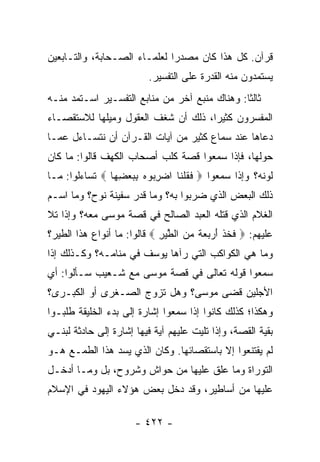 ‫ﻗﺭﺁﻥ. ﻜل ﻫﺫﺍ ﻜﺎﻥ ﻤﺼﺩﺭﺍ ﻟﻌﻠﻤـﺎﺀ ﺍﻟﺼـﺤﺎﺒﺔ، ﻭﺍﻟﺘـﺎﺒﻌﻴﻥ‬
                              ‫‪‬‬
                          ‫ﻴﺴﺘﻤﺩﻭﻥ ﻤﻨﻪ ﺍﻟﻘﺩﺭﺓ ﻋﻠﻰ ﺍﻟﺘﻔﺴﻴﺭ.‬
‫ﺜﺎﻟﺜﺎ: ﻭﻫﻨﺎﻙ ﻤﻨﺒﻊ ﺁﺨﺭ ﻤﻥ ﻤﻨﺎﺒﻊ ﺍﻟﺘﻔﺴـﻴﺭ ﺍﺴـﺘﻤﺩ ﻤﻨـﻪ‬
                                               ‫ﹰ‬
‫ﺍﻟﻤﻔﺴﺭﻭﻥ ﻜﺜﻴﺭﺍ، ﺫﻟﻙ ﺃﻥ ﺸﻐﻑ ﺍﻟﻌﻘﻭل ﻭﻤﻴﻠﻬﺎ ﻟﻼﺴﺘﻘﺼـﺎﺀ‬
                                     ‫‪‬‬
‫ﺩﻋﺎﻫﺎ ﻋﻨﺩ ﺴﻤﺎﻉ ﻜﺜﻴﺭ ﻤﻥ ﺁﻴﺎﺕ ﺍﻟﻘـﺭﺁﻥ ﺃﻥ ﻨﺘﺴـﺎﺀل ﻋﻤـﺎ‬
‫ﺤﻭﻟﻬﺎ، ﻓﺈﺫﺍ ﺴﻤﻌﻭﺍ ﻗﺼﺔ ﻜﻠﺏ ﺃﺼﺤﺎﺏ ﺍﻟﻜﻬﻑ ﻗﺎﻟﻭﺍ: ﻤﺎ ﻜﺎﻥ‬
‫ﻟﻭﻨﻪ؟ ﻭﺇﺫﺍ ﺴﻤﻌﻭﺍ ‪ ‬ﻓﻘﻠ ﹶﺎ ﺍﻀﺭ ‪‬ﻭﻩ ﺒﺒﻌﻀ ‪‬ﺎ ‪ ‬ﺘﺴﺎﺀﻟﻭﺍ: ﻤـﺎ‬
                ‫ﹶ ﹸ ﹾﻨ ‪ِ ‬ﺒ ‪ِ   ِ ‬ﻬ‬
‫ﺫﻟﻙ ﺍﻟﺒﻌﺽ ﺍﻟﺫﻱ ﻀﺭﺒﻭﺍ ﺒﻪ؟ ﻭﻤﺎ ﻗﺩﺭ ﺴﻔﻴﻨﺔ ﻨﻭﺡ؟ ﻭﻤﺎ ﺍﺴـﻡ‬
‫ﺍﻟﻐﻼﻡ ﺍﻟﺫﻱ ﻗﺘﻠﻪ ﺍﻟﻌﺒﺩ ﺍﻟﺼﺎﻟﺢ ﻓﻲ ﻗﺼﺔ ﻤﻭﺴﻰ ﻤﻌﻪ؟ ﻭﺇﺫﺍ ﺘﻼ‬
‫ﻋﻠﻴﻬﻡ: ‪ ‬ﻓﺨﺫ ﺃﺭ ‪  ‬ﹰ ﻤﻥ ﺍﻟﻁﻴﺭ ‪ ‬ﻗﺎﻟﻭﺍ: ﻤﺎ ﺃﻨﻭﺍﻉ ﻫﺫﺍ ﺍﻟﻁﻴﺭ؟‬
                             ‫ﹶ ﹸ ﹾ َ ‪‬ﺒﻌﺔ ‪  ‬ﱠ ‪ِ ‬‬
‫ﻭﻤﺎ ﻫﻲ ﺍﻟﻜﻭﺍﻜﺏ ﺍﻟﺘﻲ ﺭﺁﻫﺎ ﻴﻭﺴﻑ ﻓﻲ ﻤﻨﺎﻤـﻪ؟ ﻭﻜـﺫﻟﻙ ﺇﺫﺍ‬
‫ﺴﻤﻌﻭﺍ ﻗﻭﻟﻪ ﺘﻌﺎﻟﻰ ﻓﻲ ﻗﺼﺔ ﻤﻭﺴﻰ ﻤﻊ ﺸـﻌﻴﺏ ﺴـﺄﻟﻭﺍ: ﺃﻱ‬
‫ﺍﻷﺠﻠﻴﻥ ﻗﻀﻰ ﻤﻭﺴﻰ؟ ﻭﻫل ﺘﺯﻭﺝ ﺍﻟﺼـﻐﺭﻯ ﺃﻭ ﺍﻟﻜﺒـﺭﻯ؟‬
‫ﻭﻫﻜﺫﺍ؛ ﻜﺫﻟﻙ ﻜﺎﻨﻭﺍ ﺇﺫﺍ ﺴﻤﻌﻭﺍ ﺇﺸﺎﺭﺓ ﺇﻟﻰ ﺒﺩﺀ ﺍﻟﺨﻠﻴﻘﺔ ﻁﻠﺒـﻭﺍ‬
‫ﺒﻘﻴﺔ ﺍﻟﻘﺼﺔ، ﻭﺇﺫﺍ ﺘﻠﻴﺕ ﻋﻠﻴﻬﻡ ﺁﻴﺔ ﻓﻴﻬﺎ ﺇﺸﺎﺭﺓ ﺇﻟﻰ ﺤﺎﺩﺜﺔ ﻟﺒﻨـﻲ‬
‫ﻟﻡ ﻴﻘﺘﻨﻌﻭﺍ ﺇﻻ ﺒﺎﺴﺘﻘﺼﺎﺌﻬﺎ. ﻭﻜﺎﻥ ﺍﻟﺫﻱ ﻴﺴﺩ ﻫﺫﺍ ﺍﻟﻁﻤـﻊ ﻫـﻭ‬
‫ﺍﻟﺘﻭﺭﺍﺓ ﻭﻤﺎ ﻋﻠﻕ ﻋﻠﻴﻬﺎ ﻤﻥ ﺤﻭﺍﺵ ﻭﺸﺭﻭﺡ، ﺒل ﻭﻤـﺎ ﺃﺩﺨـل‬
‫ﻋﻠﻴﻬﺎ ﻤﻥ ﺃﺴﺎﻁﻴﺭ، ﻭﻗﺩ ﺩﺨل ﺒﻌﺽ ﻫﺅﻻﺀ ﺍﻟﻴﻬﻭﺩ ﻓﻲ ﺍﻹﺴﻼﻡ‬

                      ‫- ٢٢٤ -‬
 