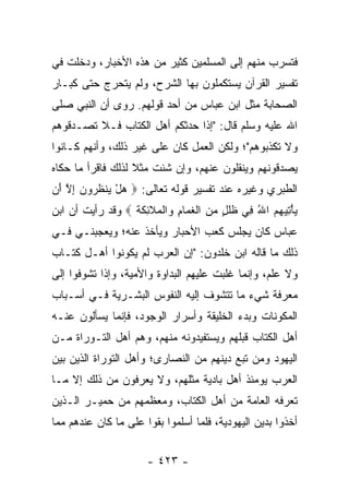 ‫ﻓﺘﺴﺭﺏ ﻤﻨﻬﻡ ﺇﻟﻰ ﺍﻟﻤﺴﻠﻤﻴﻥ ﻜﺜﻴﺭ ﻤﻥ ﻫﺫﻩ ﺍﻷﺨﺒﺎﺭ، ﻭﺩﺨﻠﺕ ﻓﻲ‬
‫ﺘﻔﺴﻴﺭ ﺍﻟﻘﺭﺁﻥ ﻴﺴﺘﻜﻤﻠﻭﻥ ﺒﻬﺎ ﺍﻟﺸﺭﺡ، ﻭﻟﻡ ﻴﺘﺤﺭﺝ ﺤﺘﻰ ﻜﺒـﺎﺭ‬
‫ﺍﻟﺼﺤﺎﺒﺔ ﻤﺜل ﺍﺒﻥ ﻋﺒﺎﺱ ﻤﻥ ﺃﺤﺩ ﻗﻭﻟﻬﻡ. ﺭﻭﻯ ﺃﻥ ﺍﻟﻨﺒﻲ ﺼﻠﻰ‬
‫ﺍﷲ ﻋﻠﻴﻪ ﻭﺴﻠﻡ ﻗﺎل: "ﺇﺫﺍ ﺤﺩﺜﻜﻡ ﺃﻫل ﺍﻟﻜﺘﺎﺏ ﻓـﻼ ﺘﺼـﺩﻗﻭﻫﻡ‬
‫ﻭﻻ ﺘﻜﺫﺒﻭﻫﻡ"؛ ﻭﻟﻜﻥ ﺍﻟﻌﻤل ﻜﺎﻥ ﻋﻠﻰ ﻏﻴﺭ ﺫﻟﻙ، ﻭﺃﻨﻬﻡ ﻜـﺎﻨﻭﺍ‬
‫ﻴﺼﺩﻗﻭﻨﻬﻡ ﻭﻴﻨﻘﻠﻭﻥ ﻋﻨﻬﻡ، ﻭﺇﻥ ﺸﺌﺕ ﻤﺜﻼ ﻟﺫﻟﻙ ﻓﺎﻗﺭﺃ ﻤﺎ ﺤﻜﺎﻩ‬
                   ‫ﹰ‬
‫ﺍﻟﻁﺒﺭﻱ ﻭﻏﻴﺭﻩ ﻋﻨﺩ ﺘﻔﺴﻴﺭ ﻗﻭﻟﻪ ﺘﻌﺎﻟﻰ: ‪ ‬ﻫل ﻴﻨﻅ ‪‬ﻭﻥ ﺇﻻ َﻥ‬
 ‫‪  ْ ‬ﹾ ﹸﺭ ‪ ِ ‬ﱠ ﺃ‬
‫ﻴﺄﺘﻴﻬﻡ ﺍﷲ ِﻲ ﻅﻠ ٍ ﻤﻥ ﺍﻟﻐ ‪‬ﺎﻡ ‪‬ﺍﻟ ‪‬ﻼ ِﻜﺔ ‪ ‬ﻭﻗﺩ ﺭﺃﻴﺕ ﺃﻥ ﺍﺒﻥ‬
                  ‫‪ ُ    ِ ْ ‬ﻓ ﹸ ﹶل ‪  ‬ﹾ ﹶﻤ ِ ﻭ ﹾﻤ ﹶﺌ ﹶ ﹸ‬
‫ﻋﺒﺎﺱ ﻜﺎﻥ ﻴﺠﻠﺱ ﻜﻌﺏ ﺍﻷﺤﺒﺎﺭ ﻭﻴﺄﺨﺫ ﻋﻨﻪ؛ ﻭﻴﻌﺠﺒﻨـﻲ ﻓـﻲ‬
‫ﺫﻟﻙ ﻤﺎ ﻗﺎﻟﻪ ﺍﺒﻥ ﺨﻠﺩﻭﻥ: "ﺇﻥ ﺍﻟﻌﺭﺏ ﻟﻡ ﻴﻜﻭﻨﻭﺍ ﺃﻫـل ﻜﺘـﺎﺏ‬
‫ﻭﻻ ﻋﻠﻡ، ﻭﺇﻨﻤﺎ ﻏﻠﺒﺕ ﻋﻠﻴﻬﻡ ﺍﻟﺒﺩﺍﻭﺓ ﻭﺍﻷﻤﻴﺔ، ﻭﺇﺫﺍ ﺘﺸﻭﻓﻭﺍ ﺇﻟﻰ‬
‫ﻤﻌﺭﻓﺔ ﺸﻲﺀ ﻤﺎ ﺘﺘﺸﻭﻑ ﺇﻟﻴﻪ ﺍﻟﻨﻔﻭﺱ ﺍﻟﺒﺸـﺭﻴﺔ ﻓـﻲ ﺃﺴـﺒﺎﺏ‬
‫ﺍﻟﻤﻜﻭﻨﺎﺕ ﻭﺒﺩﺀ ﺍﻟﺨﻠﻴﻘﺔ ﻭﺃﺴﺭﺍﺭ ﺍﻟﻭﺠﻭﺩ، ﻓﺈﻨﻤﺎ ﻴﺴﺄﻟﻭﻥ ﻋﻨـﻪ‬
‫ﺃﻫل ﺍﻟﻜﺘﺎﺏ ﻗﺒﻠﻬﻡ ﻭﻴﺴﺘﻔﻴﺩﻭﻨﻪ ﻤﻨﻬﻡ، ﻭﻫﻡ ﺃﻫل ﺍﻟﺘـﻭﺭﺍﺓ ﻤـﻥ‬
‫ﺍﻟﻴﻬﻭﺩ ﻭﻤﻥ ﺘﺒﻊ ﺩﻴﻨﻬﻡ ﻤﻥ ﺍﻟﻨﺼﺎﺭﻯ؛ ﻭﺃﻫل ﺍﻟﺘﻭﺭﺍﺓ ﺍﻟﺫﻴﻥ ﺒﻴﻥ‬
‫ﺍﻟﻌﺭﺏ ﻴﻭﻤﺌﺫ ﺃﻫل ﺒﺎﺩﻴﺔ ﻤﺜﻠﻬﻡ، ﻭﻻ ﻴﻌﺭﻓﻭﻥ ﻤﻥ ﺫﻟﻙ ﺇﻻ ﻤـﺎ‬
‫ﺘﻌﺭﻓﻪ ﺍﻟﻌﺎﻤﺔ ﻤﻥ ﺃﻫل ﺍﻟﻜﺘﺎﺏ، ﻭﻤﻌﻅﻤﻬﻡ ﻤﻥ ﺤﻤﻴـﺭ ﺍﻟـﺫﻴﻥ‬
‫ﺃﺨﺫﻭﺍ ﺒﺩﻴﻥ ﺍﻟﻴﻬﻭﺩﻴﺔ، ﻓﻠﻤﺎ ﺃﺴﻠﻤﻭﺍ ﺒﻘﻭﺍ ﻋﻠﻰ ﻤﺎ ﻜﺎﻥ ﻋﻨﺩﻫﻡ ﻤﻤﺎ‬


                       ‫- ٣٢٤ -‬
 