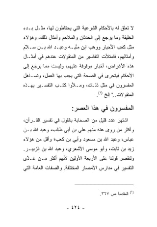 ‫ﻻ ﺘﻌﻠﻕ ﻟﻪ ﺒﺎﻷﺤﻜﺎﻡ ﺍﻟﺸﺭﻋﻴﺔ ﺍﻟﺘﻲ ﻴﺤﺘﺎﻁﻭﻥ ﻟﻬﺎ، ﻤﺜـل ﺒـﺩﺀ‬
‫ﺍﻟﺨﻠﻴﻘﺔ ﻭﻤﺎ ﻴﺭﺠﻊ ﺇﻟﻰ ﺍﻟﺤﺩﺜﺎﻥ ﻭﺍﻟﻤﻼﺤﻡ ﻭﺃﻤﺜﺎل ﺫﻟﻙ، ﻭﻫﺅﻻﺀ‬
‫ﻤﺜل ﻜﻌﺏ ﺍﻷﺤﺒﺎﺭ ﻭﻭﻫﺏ ﺍﺒﻥ ﻤ َﺒـﻪ ﻭﻋﺒـﺩ ﺍﷲ ﺒـﻥ ﺴـﻼﻡ‬
                     ‫ﻨ‬
                     ‫ﱢ‬
‫ﻭﺃﻤﺜﺎﻟﻬﻡ، ﻓﺎﻤﺘﻸﺕ ﺍﻟﺘﻔﺎﺴﻴﺭ ﻤﻥ ﺍﻟﻤﻨﻘﻭﻻﺕ ﻋﻨﺩﻫﻡ ﻓﻲ ﺃﻤﺜـﺎل‬
‫ﻫﺫﻩ ﺍﻷﻏﺭﺍﺽ، ﺃﺨﺒﺎﺭ ﻤﻭﻗﻭﻓﺔ ﻋﻠﻴﻬﻡ، ﻭﻟﻴﺴﺕ ﻤﻤﺎ ﻴﺭﺠﻊ ﺇﻟﻰ‬
‫ﺍﻷﺤﻜﺎﻡ ﻓﻴﺘﺤﺭﻯ ﻓﻲ ﺍﻟﺼﺤﺔ ﺍﻟﺘﻲ ﻴﺠﺏ ﺒﻬﺎ ﺍﻟﻌﻤل، ﻭﺘﺴـﺎﻫل‬
‫ﺍﻟﻤﻔﺴﺭﻭﻥ ﻓﻲ ﻤﺜل ﺫﻟـﻙ، ﻭﻤـﻸﻭﺍ ﻜﺘـﺏ ﺍﻟﺘﻔﺴـﻴﺭ ﺒﻬـﺫﻩ‬
                                   ‫ﺍﻟﻤﻨﻘﻭﻻﺕ.." ﺇﻟﺦ )١(.‬

                       ‫ﺍﻟﻤﻔﺴﺭﻭﻥ ﻓﻲ ﻫﺫﺍ ﺍﻟﻌﺼﺭ:‬
‫ﺍﺸﺘﻬﺭ ﻋﺩﺩ ﻗﻠﻴل ﻤﻥ ﺍﻟﺼﺤﺎﺒﺔ ﺒﺎﻟﻘﻭل ﻓﻲ ﺘﻔﺴﻴﺭ ﺍﻟﻘـﺭﺁﻥ،‬
‫ﻭﺃﻜﺜﺭ ﻤﻥ ﺭﻭﻯ ﻋﻨﻪ ﻤﻨﻬﻡ ﻋﻠﻲ ﺒﻥ ﺃﺒﻲ ﻁﺎﻟﺏ، ﻭﻋﺒﺩ ﺍﷲ ﺒـﻥ‬
‫ﻋﺒﺎﺱ، ﻭﻋﺒﺩ ﺍﷲ ﺒﻥ ﻤﺴﻌﻭﺩ ﻭﺃﺒﻲ ﺒﻥ ﻜﻌﺏ؛ ﻭﺃﻗل ﻤﻥ ﻫﺅﻻﺀ‬
‫ﺯﻴﺩ ﺒﻥ ﺜﺎﺒﺕ، ﻭﺃﺒﻭ ﻤﻭﺴﻰ ﺍﻷﺸﻌﺭﻱ، ﻭﻋﺒﺩ ﺍﷲ ﺒﻥ ﺍﻟﺯﺒﻴـﺭ.‬
‫ﻭﻟﻨﻘﺼﺭ ﻗﻭﻟﻨﺎ ﻋﻠﻰ ﺍﻷﺭﺒﻌﺔ ﺍﻷﻭﻟﻴﻥ ﻷﻨﻬﻡ ﺃﻜﺜﺭ ﻤـﻥ ﹶـ ﱠﻯ‬
 ‫ﻏ ﺫ‬
‫ﺍﻟﺘﻔﺴﻴﺭ ﻓﻲ ﻤﺩﺍﺭﺱ ﺍﻷﻤﺼﺎﺭ ﺍﻟﻤﺨﺘﻠﻔﺔ. ﻭﺍﻟﺼﻔﺎﺕ ﺍﻟﻌﺎﻤﺔ ﺍﻟﺘﻲ‬



                                                      ‫)١(‬
                                     ‫ﺍﻟﻤﻘﺩﻤﺔ ﺹ ٧٦٣.‬

                    ‫- ٤٢٤ -‬
 