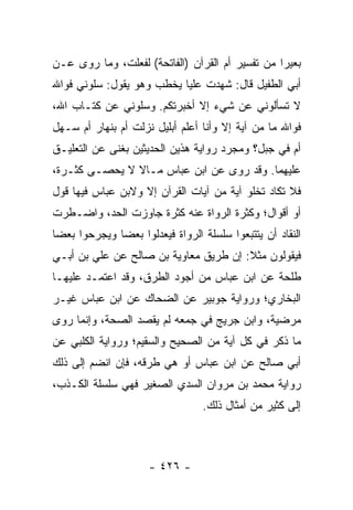 ‫ﺒﻌﻴﺭﺍ ﻤﻥ ﺘﻔﺴﻴﺭ ﺃﻡ ﺍﻟﻘﺭﺁﻥ )ﺍﻟﻔﺎﺘﺤﺔ( ﻟﻔﻌﻠ ﹸ، ﻭﻤﺎ ﺭﻭﻯ ﻋـﻥ‬
             ‫ﺕ‬                                    ‫‪‬‬
‫ﺃﺒﻲ ﺍﻟﻁﻔﻴل ﻗﺎل: ﺸﻬﺩﺕ ﻋﻠﻴﺎ ﻴﺨﻁﺏ ﻭﻫﻭ ﻴﻘﻭل: ﺴﻠﻭﻨﻲ ﻓﻭﺍﷲ‬
                           ‫‪‬‬
‫ﻻ ﺘﺴﺄﻟﻭﻨﻲ ﻋﻥ ﺸﻲﺀ ﺇﻻ ﺃﺨﺒﺭﺘﻜﻡ. ﻭﺴﻠﻭﻨﻲ ﻋﻥ ﻜﺘـﺎﺏ ﺍﷲ،‬
‫ﻓﻭﺍﷲ ﻤﺎ ﻤﻥ ﺁﻴﺔ ﺇﻻ ﻭﺃﻨﺎ ﺃﻋﻠﻡ ﺃﺒﻠﻴل ﻨﺯﻟﺕ ﺃﻡ ﺒﻨﻬﺎﺭ ﺃﻡ ﺴـﻬل‬
‫ﺃﻡ ﻓﻲ ﺠﺒل؟ ﻭﻤﺠﺭﺩ ﺭﻭﺍﻴﺔ ﻫﺫﻴﻥ ﺍﻟﺤﺩﻴﺜﻴﻥ ﺒﻐﻨﻰ ﻋﻥ ﺍﻟﺘﻌﻠﻴـﻕ‬
‫ﻋﻠﻴﻬﻤﺎ. ﻭﻗﺩ ﺭﻭﻯ ﻋﻥ ﺍﺒﻥ ﻋﺒﺎﺱ ﻤـﺎﻻ ﻻ ﻴﺤﺼـﻰ ﻜﺜـﺭﺓ،‬
‫ﻓﻼ ﺘﻜﺎﺩ ﺘﺨﻠﻭ ﺁﻴﺔ ﻤﻥ ﺁﻴﺎﺕ ﺍﻟﻘﺭﺁﻥ ﺇﻻ ﻭﻻﺒﻥ ﻋﺒﺎﺱ ﻓﻴﻬﺎ ﻗﻭل‬
‫ﺃﻭ ﺃﻗﻭﺍل؛ ﻭﻜﺜﺭﺓ ﺍﻟﺭﻭﺍﺓ ﻋﻨﻪ ﻜﺜﺭﺓ ﺠﺎﻭﺯﺕ ﺍﻟﺤﺩ، ﻭﺍﻀـﻁﺭﺕ‬
‫ﺍﻟﻨﻘﺎﺩ ﺃﻥ ﻴﺘﺘﺒﻌﻭﺍ ﺴﻠﺴﻠﺔ ﺍﻟﺭﻭﺍﺓ ﻓﻴﻌﺩﻟﻭﺍ ﺒﻌﻀﺎ ﻭﻴﺠﺭﺤﻭﺍ ﺒﻌﻀﺎ‬
 ‫‪‬‬            ‫‪‬‬
‫ﻓﻴﻘﻭﻟﻭﻥ ﻤﺜﻼ: ﺇﻥ ﻁﺭﻴﻕ ﻤﻌﺎﻭﻴﺔ ﺒﻥ ﺼﺎﻟﺢ ﻋﻥ ﻋﻠﻲ ﺒﻥ ﺃﺒـﻲ‬
        ‫‪‬‬                              ‫ﹰ‬
‫ﻁﻠﺤﺔ ﻋﻥ ﺍﺒﻥ ﻋﺒﺎﺱ ﻤﻥ ﺃﺠﻭﺩ ﺍﻟﻁﺭﻕ، ﻭﻗﺩ ﺍﻋﺘﻤـﺩ ﻋﻠﻴﻬـﺎ‬
‫ﺍﻟﺒﺨﺎﺭﻱ؛ ﻭﺭﻭﺍﻴﺔ ﺠﻭﺒﻴﺭ ﻋﻥ ﺍﻟﻀﺤﺎﻙ ﻋﻥ ﺍﺒﻥ ﻋﺒﺎﺱ ﻏﻴـﺭ‬
‫ﻤﺭﻀﻴﺔ، ﻭﺍﺒﻥ ﺠﺭﻴﺞ ﻓﻲ ﺠﻤﻌﻪ ﻟﻡ ﻴﻘﺼﺩ ﺍﻟﺼﺤﺔ، ﻭﺇﻨﻤﺎ ﺭﻭﻯ‬
‫ﻤﺎ ﺫﻜﺭ ﻓﻲ ﻜل ﺁﻴﺔ ﻤﻥ ﺍﻟﺼﺤﻴﺢ ﻭﺍﻟﺴﻘﻴﻡ؛ ﻭﺭﻭﺍﻴﺔ ﺍﻟﻜﻠﺒﻲ ﻋﻥ‬
‫ﺃﺒﻲ ﺼﺎﻟﺢ ﻋﻥ ﺍﺒﻥ ﻋﺒﺎﺱ ﺃﻭ ﻫﻲ ﻁﺭﻗﻪ، ﻓﺈﻥ ﺍﻨﻀﻡ ﺇﻟﻰ ﺫﻟﻙ‬
‫ﺭﻭﺍﻴﺔ ﻤﺤﻤﺩ ﺒﻥ ﻤﺭﻭﺍﻥ ﺍﻟﺴﺩﻱ ﺍﻟﺼﻐﻴﺭ ﻓﻬﻲ ﺴﻠﺴﻠﺔ ﺍﻟﻜـﺫﺏ،‬
                           ‫‪‬‬
                                 ‫ﺇﻟﻰ ﻜﺜﻴﺭ ﻤﻥ ﺃﻤﺜﺎل ﺫﻟﻙ.‬



                     ‫- ٦٢٤ -‬
 