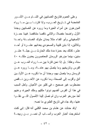 ‫ﻭﻋﻠﻰ ﺍﻟﻌﻤﻭﻡ ﻓﺘﺎﺭﻴﺦ ﺍﻟﻐﺴﺎﻨﻴﻴﻥ ﻓﻲ ﺍﻟﺸـﺎﻡ ﻤـﻥ ﺍﻷﻤـﻭﺭ‬
‫ﺍﻟﻐﺎﻤﻀﺔ ﻓﻲ ﺘـﺎﺭﻴﺦ ﺍﻟﻌـﺭﺏ، ﻭﺇﺫﺍ ﻗﺎﺭ ﹼـﺎ ﺒـﻴﻥ ﻤـﺎ ﺭﻭﺍﻩ‬
                ‫ﻨ‬
‫ﺍﻟﻤﺅﺭﺨﻭﻥ ﻋﻥ ﺃﻤﺭﺍﺀ ﺍﻟﺤﻴﺭﺓ ﻭﻤﺎ ﺭﻭﻭﻩ ﻋﻥ ﺍﻟﻐﺴﺎﻨﻴﻴﻥ ﻭﺠﺩﻨﺎ‬
‫ﺍﻷﻭل ﻭﺍﻀﺤﺎ ﻤﻔﺼ ﹰ، ﻭﺍﻟﺜﺎﻨﻲ ﻨﺎﻗﺼﺎ ﻤﺘﻨﺎﻗﻀﺎ. ﻓﺒﻴﻨﺎ ﺤﻤـﺯﺓ‬
              ‫‪‬‬       ‫‪‬‬             ‫ﻼ‬      ‫‪‬‬
‫ﺍﻷﺼﻔﻬﺎﻨﻲ ﻭﺃﺒﻭ ﺍﻟﻔﺩﺍﺀ ﻤﺜﻼ ﻴﻤﺩﺍﻥ ﻤﻠﻭﻙ ﺍﻟﻐﺴﺎﺴـﻨﺔ ﻭﺍﺤـﺩﺍ‬
 ‫‪‬‬                          ‫ﹰ‬
‫ﻭﺜﻼﺜﻴﻥ، ﺇﺫﺍ ﺒﺎﺒﻥ ﻗﺘﻴﺒﺔ ﻭﺍﻟﻤﺴﻌﻭﺩﻱ ﻴﻌﺩﺍﻨﻬﻡ ﻋﺸـﺭﺓ ﺃﻭ ﺃﺤـﺩ‬
‫ﻋﺸﺭ، ﻜﺫﻟﻙ ﻴﻌﺩ ﺤﻤﺯﺓ ﻤﺩﺓ ﻤﻠﻙ ﺍﻟﺤﺎﺭﺙ ﺒـﻥ ﺠ ‪‬ﻠـﺔ ﻋﺸـﺭ‬
        ‫‪‬ﺒ‬
‫ﺴﻨﻴﻥ، ﺒﻴﻨﻤﺎ ﻤﺅﺭﺨﻭ ﺍﻟﺭﻭﻤﺎﻥ ﺍﻟﻤﻌﺎﺼﺭﻭﻥ ﻴﻌﺩﻭﻥ ﻤﻠﻜـﻪ ٠٤‬
‫ﺴﻨﺔ، ﻭﻫﻜﺫﺍ. ﺒل ﺇﺫﺍ ﻨﺤﻥ ﻗﺎﺭ ﹼﺎ ﺒﻴﻥ ﻤـﺎ ﺭﻭﺍﻩ ﺍﻟﻌـﺭﺏ ﻋـﻥ‬
                         ‫ﻨ‬
‫ﺍﻟﻔﺭﺱ ﻭﺘﺎﺭﻴﺨﻬﻡ ﻭﻤﺎ ﻴﺘﺼل ﺒﻬﻡ ﻋﺎﻤـﺔ، ﻭﻤـﺎ ﺭﻭﻭﻩ ﻋـﻥ‬
‫ﺍﻟﺭﻭﻤﺎﻥ ﻭﻤﺎ ﻴﺘﺼل ﺒﻬﻡ، ﻭﺠﺩﻨﺎ ﺃﻥ ﻤﺎ ﺫﻜﺭﻭﻩ ﻋـﻥ ﺍﻷﻭﻟـﻴﻥ‬
‫ﺃﺩﻕ ﻭﺃﻗﺭﺏ ﺇﻟﻰ ﺍﻟﺼﺤﺔ، ﻭﻤﺎ ﺫﻜﺭﻭﻩ ﻋﻥ ﺍﻵﺨـﺭﻴﻥ ﻨـﺎﻗﺹ‬
‫ﻤﻀﻁﺭﺏ ﻏﻴﺭ ﺼﺤﻴﺢ – ﻓﻲ ﻜﺜﻴﺭ ﻤﻥ ﺍﻷﺤﻴﺎﻥ. ﻭﻟﻌل ﺍﻟﺴﺒﺏ‬
‫ﻓﻲ ﻫﺫﺍ ﺃﻥ ﺍﻟﻔﺭﺱ ﺃﻨﻔﺴﻬﻡ ﺩ ‪‬ﻨﻭﺍ ﻤﻠﻜﻬﻡ ﻭﻤﻠﻙ ﺍﻟﺤﻴﺭﺓ، ﻭﻋﻨﻬﻡ‬
                            ‫ﻭ‬
‫ﺃﺨﺫ ﻤﺅﺭﺨﻭ ﺍﻟﻌﺭﺏ ﻭﺇﻥ ﻟﻡ ﺘﺼل ﺇﻟﻴﻨﺎ ﺍﻷﺼﻭل ﺍﻟﺘـﻲ ﻨﻘﻠـﻭﺍ‬
                ‫ﻋﻨﻬﺎ، ﻭﻗﺩ ﺠﺎﺀ ﻓﻲ ﺘﺎﺭﻴﺦ ﺍﻟﻁﺒﺭﻱ ﻤﺎ ﻨﺼﻪ:‬
‫"ﻭﻗﺩ ﺤﺩﺜﺕ ﻋﻥ ﻫﺸﺎﻡ ﺒﻥ ﻤﺤﻤﺩ ﺍﻟﻜﻠﺒﻲ ﺃﻨﻪ ﻗﺎل: ﺇﻨﻲ ﻜﻨﺕ‬
‫ﺍﺴﺘﺨﺭﺠﺕ ﺃﺨﺒﺎﺭ ﺍﻟﻌﺭﺏ ﻭﺃﻨﺴـﺎﺏ ﺁل ﻨﺼـﺭ ﺒـﻥ ﺭﺒﻴﻌـﺔ‬

                     ‫- ٢٤ -‬
 