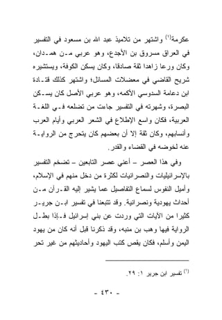 ‫)١(‬
‫ﻭﺍﺸﺘﻬﺭ ﻤﻥ ﺘﻼﻤﻴﺫ ﻋﺒﺩ ﺍﷲ ﺒﻥ ﻤﺴﻌﻭﺩ ﻓﻲ ﺍﻟﺘﻔﺴﻴﺭ‬          ‫ﻋﻜﺭﻤﺔ‬
‫ﻓﻲ ﺍﻟﻌﺭﺍﻕ ﻤﺴﺭﻭﻕ ﺒﻥ ﺍﻷﺠﺩﻉ، ﻭﻫﻭ ﻋﺭﺒﻲ ﻤـﻥ ﻫﻤـﺩﺍﻥ،‬
‫ﻭﻜﺎﻥ ﻭﺭﻋﺎ ﺯﺍﻫﺩﺍ ﺜﻘﺔ ﺼﺎﺩﻗﺎ، ﻭﻜﺎﻥ ﻴﺴﻜﻥ ﺍﻟﻜﻭﻓﺔ، ﻭﻴﺴﺘﺸﻴﺭﻩ‬
                             ‫ﹰ‬         ‫‪‬‬     ‫‪‬‬
‫ﺸﺭﻴﺢ ﺍﻟﻘﺎﻀﻲ ﻓﻲ ﻤﻌﻀﻼﺕ ﺍﻟﻤﺴﺎﺌل؛ ﻭﺍﺸﺘﻬﺭ ﻜﺫﻟﻙ ﻗﺘـﺎﺩﺓ‬
‫ﺍﺒﻥ ﺩﻋﺎﻤﺔ ﺍﻟﺴﺩﻭﺴﻲ ﺍﻷﻜﻤﻪ، ﻭﻫﻭ ﻋﺭﺒﻲ ﺍﻷﺼل ﻜﺎﻥ ﻴﺴـﻜﻥ‬
‫ﺍﻟﺒﺼﺭﺓ، ﻭﺸﻬﺭﺘﻪ ﻓﻲ ﺍﻟﺘﻔﺴﻴﺭ ﺠﺎﺀﺕ ﻤﻥ ﺘﻀﻠﻌﻪ ﻓـﻲ ﺍﻟﻠﻐـﺔ‬
‫ﺍﻟﻌﺭﺒﻴﺔ، ﻓﻜﺎﻥ ﻭﺍﺴﻊ ﺍﻹﻁﻼﻉ ﻓﻲ ﺍﻟﺸﻌﺭ ﺍﻟﻌﺭﺒﻲ ﻭﺃﻴﺎﻡ ﺍﻟﻌﺭﺏ‬
‫ﻭﺃﻨﺴﺎﺒﻬﻡ، ﻭﻜﺎﻥ ﺜﻘﺔ ﺇﻻ ﺃﻥ ﺒﻌﻀﻬﻡ ﻜﺎﻥ ﻴﺘﺤﺭﺝ ﻤﻥ ﺍﻟﺭﻭﺍﻴـﺔ‬
                          ‫ﻋﻨﻪ ﻟﺨﻭﻀﻪ ﻓﻲ ﺍﻟﻘﻀﺎﺀ ﻭﺍﻟﻘﺩﺭ.‬
‫ﻭﻓﻲ ﻫﺫﺍ ﺍﻟﻌﺼﺭ – ﺃﻋﻨﻲ ﻋﺼﺭ ﺍﻟﺘﺎﺒﻌﻴﻥ – ﺘﻀﺨﻡ ﺍﻟﺘﻔﺴﻴﺭ‬
‫ﺒﺎﻹﺴﺭﺍﺌﻴﻠﻴﺎﺕ ﻭﺍﻟﻨﺼﺭﺍﻨﻴﺎﺕ ﻟﻜﺜﺭﺓ ﻤﻥ ﺩﺨل ﻤﻨﻬﻡ ﻓﻲ ﺍﻹﺴﻼﻡ،‬
‫ﻭﺃﻤﻴل ﺍﻟﻨﻔﻭﺱ ﻟﺴﻤﺎﻉ ﺍﻟﺘﻔﺎﺼﻴل ﻋﻤﺎ ﻴﺸﻴﺭ ﺇﻟﻴﻪ ﺍﻟﻘـﺭﺁﻥ ﻤـﻥ‬
‫ﺃﺤﺩﺍﺙ ﻴﻬﻭﺩﻴﺔ ﻭﻨﺼﺭﺍﻨﻴﺔ. ﻭﻗﺩ ﺘﺘﺒﻌﻨﺎ ﻓﻲ ﺘﻔﺴﻴﺭ ﺍﺒـﻥ ﺠﺭﻴـﺭ‬
‫ﻜﺜﻴﺭﺍ ﻤﻥ ﺍﻵﻴﺎﺕ ﺍﻟﺘﻲ ﻭﺭﺩﺕ ﻋﻥ ﺒﻨﻲ ﺇﺴﺭﺍﺌﻴل ﻓـﺈﺫﺍ ﺒﻁـل‬
                                              ‫‪‬‬
‫ﺍﻟﺭﻭﺍﻴﺔ ﻓﻴﻬﺎ ﻭﻫﺏ ﺒﻥ ﻤﻨﺒﻪ، ﻭﻗﺩ ﺫﻜﺭﻨﺎ ﻗﺒل ﺃﻨﻪ ﻜﺎﻥ ﻤﻥ ﻴﻬﻭﺩ‬
‫ﺍﻟﻴﻤﻥ ﻭﺃﺴﻠﻡ، ﻓﻜﺎﻥ ﻴﻘﺹ ﻜﺘﺏ ﺍﻟﻴﻬﻭﺩ ﻭﺃﺤﺎﺩﻴﺜﻬﻡ ﻤﻥ ﻏﻴﺭ ﺘﺤﺭ‬


                                                        ‫)١(‬
                                ‫ﺘﻔﺴﻴﺭ ﺍﺒﻥ ﺠﺭﻴﺭ ١: ٩٢.‬

                     ‫- ٠٣٤ -‬
 