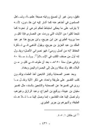 ‫ﺩﻗﻴﻕ، ﻭﻤﻥ ﻏﻴﺭ ﺃﻥ ﺘﺼﺒﻎ ﺭﻭﺍﻴﺘﻪ ﺼﺒﻐﺔ ﻋﻠﻤﻴـﺔ، ﻭﺘﺴـﺎﻫل‬
‫ﺍﻟﻤﺴﻠﻤﻭﻥ ﻓﻲ ﺃﺨﺫﻫﻡ ﻋﻨﻪ ﻜﻤﺎ ﺃﺸﺎﺭ ﺇﻟﻴﻪ ﺍﺒﻥ ﺨﻠـﺩﻭﻥ، ﻷﻨـﻪ‬
‫ﻻ ﻴﺘﺭﺘﺏ ﻋﻠﻰ ﻤﺎ ﻴﺤﻜﻰ ﺍﺴﺘﺒﻨﺎﻁ ﻟﺤﻜﻡ ﺸﺭﻋﻲ ﺃﻭ ﻨﺤﻭﻩ؛ ﻜﻤﺎ‬
‫ﺘﺘﺒﻌﻨﺎ ﻜﺜﻴﺭﺍ ﻤﻥ ﺍﻵﻴﺎﺕ ﺍﻟﺘﻲ ﻭﺭﺩﺕ ﻋﻥ ﺍﻟﻨﺼﺎﺭﻯ ﻓﺈﺫﺍ ﻜﺜﻴـﺭ‬
                                          ‫‪‬‬
‫ﻤﻤﺎ ﻴﺭﻭﻴﻪ ﺍﻟﻁﺒﺭﻱ ﻋﻥ ﺍﺒﻥ ﺠﺭﻴﺞ، ﻭﺍﺒﻥ ﺠﺭﻴﺞ ﻫﺫﺍ ﻫﻭ ﻋﺒﺩ‬
‫ﺍﻟﻤﻠﻙ ﺒﻥ ﻋﺒﺩ ﺍﻟﻌﺯﻴﺯ ﺒﻥ ﺠﺭﻴﺞ، ﻭﻴﻘﻭل ﺍﻟﺫﻫﺒﻲ ﻓـﻲ ﺘـﺫﻜﺭﺓ‬
‫ﺍﻟﺤﻔﺎﻅ "ﺇﻨﻪ ﻤﻥ ﺃﺼل ﺭﻭﻤﻲ"، ﻓﻬﻭ ﻨﺼﺭﺍﻨﻲ ﺍﻷﺼل؛ ﻭﻴﻘـﻭل‬
‫ﺇﻨﻪ ﺃﻭل ﻤﻥ ﺼﻨﻑ ﺍﻟﻜﺘﺏ ﻓﻲ ﺍﻹﺴـﻼﻡ)١(. ﻭﻭﻟـﺩ ﺴـﻨﺔ ٠٨‬
‫ﻭﺘﻭﻓﻲ ﺤﻭل ﺴﻨﺔ ٠٥١ﻫـ، ﺒﻌﺩ ﺃﻥ ﻁﻭﻑ ﻓـﻲ ﻜﺜﻴـﺭ ﻤـﻥ‬
     ‫ﺍﻟﺒﻼﺩ، ﻓﻘﺩ ﻭﻟﺩ ﺒﻤﻜﺔ ﻭﺭﺤل ﺇﻟﻰ ﺍﻟﺒﺼﺭﺓ ﻭﺍﻟﻴﻤﻥ ﻭﺒﻐﺩﺍﺩ.‬
‫ﻭﺒﻌﺩ ﻋﺼﺭ ﺍﻟﺼﺤﺎﺒﺔ ﻭﻜﺒﺎﺭ ﺍﻟﺘﺎﺒﻌﻴﻥ ﺃﺨﺫ ﺍﻟﻌﻠﻤﺎﺀ ﻴﺅﻟﻔـﻭﻥ‬
‫ﻜﺘﺏ ﺍﻟﺘﻔﺴﻴﺭ ﻋﻠﻰ ﻁﺭﻴﻘﺔ ﻭﺍﺤﺩﺓ، ﻫﻲ ﺫﻜﺭ ﺍﻵﻴﺔ ﻭﻨﻘـل ﻤـﺎ‬
‫ﺭﻭﻯ ﻓﻲ ﺘﻔﺴﻴﺭﻫﺎ ﻋﻥ ﺍﻟﺼﺤﺎﺒﺔ ﻭﺍﻟﺘﺎﺒﻌﻴﻥ ﺒﺎﻟﺴﻨﺩ، ﻤﺜل ﺘﻔﺴﻴﺭ‬
‫ﺴﻔﻴﺎﻥ ﺒﻥ ﻋﻴﻴﻨﺔ، ﻭﻭﻜﻴﻊ ﺒﻥ ﺍﻟﺠﺭﺍﺡ، ﻭﻋﺒﺩ ﺍﻟﺭﺍﺯﻕ ﻭﻏﻴﺭﻫﻡ،‬
‫ﻭﻟﻡ ﺘﺼل ﺇﻟﻴﻨﺎ ﻫﺫﻩ ﺍﻟﺘﻔﺎﺴﻴﺭ، ﺇﻨﻤﺎ ﻭﺼل ﺇﻟﻴﻨﺎ ﻤـﺎ ﺘـﻼ ﻫـﺫﻩ‬
                      ‫ﺍﻟﻁﺒﻘﺔ، ﻭﺃﺸﻬﺭﻫﻡ ﺒﻥ ﺠﺭﻴﺭ ﺍﻟﻁﺒﺭﻱ.‬


                                                        ‫)١(‬
                                    ‫ﺍﺒﻥ ﺨﻠﻜﺎﻥ ١: ٥٠٤.‬

                     ‫- ١٣٤ -‬
 