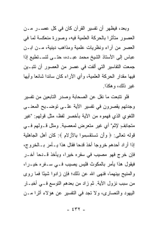 ‫ﻭﺒﻌﺩ، ﻓﻴﻅﻬﺭ ﺃﻥ ﺘﻔﺴﻴﺭ ﺍﻟﻘﺭﺁﻥ ﻜﺎﻥ ﻓﻲ ﻜل ﻋﺼـﺭ ﻤـﻥ‬
‫ﺍﻟﻌﺼﻭﺭ ﻤﺘﺄﺜﺭﺍ ﺒﺎﻟﺤﺭﻜﺔ ﺍﻟﻌﻠﻤﻴﺔ ﻓﻴﻪ، ﻭﺼﻭﺭﺓ ﻤﻨﻌﻜﺴﺔ ﻟﻤﺎ ﻓﻲ‬
                                          ‫‪‬‬
‫ﺍﻟﻌﺼﺭ ﻤﻥ ﺁﺭﺍﺀ ﻭﻨﻅﺭﻴﺎﺕ ﻋﻠﻤﻴﺔ ﻭﻤﺫﺍﻫﺏ ﺩﻴﻨﻴﺔ، ﻤـﻥ ﺍﺒـﻥ‬
‫ﻋﺒﺎﺱ ﺇﻟﻰ ﺍﻷﺴﺘﺎﺫ ﺍﻟﺸﻴﺦ ﻤﺤﻤﺩ ﻋﺒـﺩﻩ، ﺤﺘـﻰ ﻟﺘﺴـﺘﻁﻴﻊ ﺇﺫﺍ‬
‫ﺠﻤﻌﺕ ﺍﻟﺘﻔﺎﺴﻴﺭ ﺍﻟﺘﻲ ﺃﻟﻔﺕ ﻓﻲ ﻋﺼﺭ ﻤﻥ ﺍﻟﻌﺼﻭﺭ ﺃﻥ ﺘﺘﺒـﻴﻥ‬
‫ﻓﻴﻬﺎ ﻤﻘﺩﺍﺭ ﺍﻟﺤﺭﻜﺔ ﺍﻟﻌﻠﻤﻴﺔ، ﻭﺃﻱ ﺍﻵﺭﺍﺀ ﻜﺎﻥ ﺴﺎﺌﺩﺍ ﺸﺎﺌﻌﺎ ﻭﺃﻴﻬﺎ‬
       ‫‪‬‬     ‫‪‬‬
                                         ‫ﻏﻴﺭ ﺫﻟﻙ، ﻭﻫﻜﺫﺍ.‬
‫ﻓﻠﻭ ﺘﺘﺒﻌﺕ ﻤﺎ ﻨﻘل ﻋﻥ ﺍﻟﺼﺤﺎﺒﺔ ﻭﺼﺩﺭ ﺍﻟﺘﺎﺒﻌﻴﻥ ﻤﻥ ﺘﻔﺴﻴﺭ‬
‫ﻭﺠﺩﺘﻬﻡ ﻴﻘﺼﺭﻭﻥ ﻓﻲ ﺘﻔﺴﻴﺭ ﺍﻵﻴﺔ ﻋﻠـﻰ ﺘﻭﻀـﻴﺢ ﺍﻟﻤﻌﻨـﻰ‬
‫ﺍﻟﻠﻐﻭﻱ ﺍﻟﺫﻱ ﻓﻬﻤﻭﻩ ﻤﻥ ﺍﻵﻴﺔ ﺒﺄﺨﺼﺭ ﻟﻔﻅ، ﻤﺜل ﻗﻭﻟﻬﻡ: "ﻏﻴﺭ‬
‫ﻤﺘﺠﺎﻨﻑ ﻹﺜﻡ" ﺃﻱ ﻏﻴﺭ ﻤﺘﻌﺭﺽ ﻟﻤﻌﺼﻴﺔ. ﻭﻤﺜل ﻗـﻭﻟﻬﻡ ﻓـﻲ‬
                                          ‫ِ ٍ‬
‫ﻗﻭﻟﻪ ﺘﻌﺎﻟﻰ: ‪ ‬ﻭﺃﻥ ﺘﺴﺘﻘﺴ ‪‬ﻭﺍ ِﺎﻷﺯﻻ ِ ‪ :‬ﻜﺎﻥ ﺃﻫل ﺍﻟﺠﺎﻫﻠﻴﺔ‬
                    ‫‪  َ ‬ﹶ ‪ ‬ﹶ ﹾ ِ ﻤ ﺒ ‪ ‬ﹶﻡ‬
‫ﺇﺫﺍ ﺃﺭﺍﺩ ﺃﺤﺩﻫﻡ ﺨﺭﻭﺠﺎ ﺃﺨﺫ ﻗﺩﺤﺎ ﻓﻘﺎل ﻫﺫﺍ ﻴـﺄﻤﺭ ﺒـﺎﻟﺨﺭﻭﺝ،‬
                          ‫‪‬‬        ‫‪‬‬
‫ﻓﺈﻥ ﺨﺭﺝ ﻓﻬﻭ ﻤﺼﻴﺏ ﻓﻲ ﺴﻔﺭﻩ ﺨﻴﺭﺍ، ﻭﻴﺄﺨﺫ ﻗـﺩﺤﺎ ﺁﺨـﺭ‬
      ‫‪‬‬            ‫‪‬‬
‫ﻓﻴﻘﻭل ﻫﺫﺍ ﻴﺄﻤﺭ ﺒﺎﻟﻤﻜﻭﺙ ﻓﻠﻴﺱ ﻴﺼﻴﺏ ﻓـﻲ ﺴـﻔﺭﻩ ﺨﻴـﺭﺍ،‬
  ‫‪‬‬
‫ﻭﺍﻟﻤﻨﻴﺢ ﺒﻴﻨﻬﻤﺎ، ﻓﻨﻬﻰ ﺍﷲ ﻋﻥ ﺫﻟﻙ؛ ﻓﺈﻥ ﺯﺍﺩﻭﺍ ﺸﻴﺌﺎ ﻓﻤﺎ ﺭﻭﻯ‬
         ‫ً‬
‫ﻤﻥ ﺴﺒﺏ ﻨﺯﻭل ﺍﻵﻴﺔ. ﺜﻡ ﺯﺍﺩ ﻤﻥ ﺒﻌﺩﻫﻡ ﺍﻟﺘﻭﺴﻊ ﻓـﻲ ﺃﺨﺒـﺎﺭ‬
‫ﺍﻟﻴﻬﻭﺩ ﻭﺍﻟﻨﺼﺎﺭﻯ، ﻭﻻ ﺘﺠﺩ ﻓﻲ ﺍﻟﺘﻔﺴﻴﺭ ﻋﻥ ﻫﺅﻻﺀ ﺃﺜﺭﺍ ﻤـﻥ‬
     ‫‪‬‬

                      ‫- ٢٣٤ -‬
 