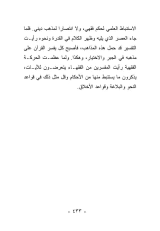 ‫ﺍﻻﺴﺘﻨﺒﺎﻁ ﺍﻟﻌﻠﻤﻲ ﻟﺤﻜﻡ ﻓﻘﻬﻲ، ﻭﻻ ﺍﻨﺘﺼﺎﺭﺍ ﻟﻤﺫﻫﺏ ﺩﻴﻨﻲ. ﻓﻠﻤﺎ‬
                  ‫‪‬‬
‫ﺠﺎﺀ ﺍﻟﻌﺼﺭ ﺍﻟﺫﻱ ﻴﻠﻴﻪ ﻭﻅﻬﺭ ﺍﻟﻜﻼﻡ ﻓﻲ ﺍﻟﻘﺩﺭﺓ ﻭﻨﺤﻭﻩ ﺭﺃﻴـﺕ‬
‫ﺍﻟﺘﻔﺴﻴﺭ ﻗﺩ ﺤﻤل ﻫﺫﻩ ﺍﻟﻤﺫﺍﻫﺏ، ﻓﺄﺼﺒﺢ ﻜل ﻴﻔﺴﺭ ﺍﻟﻘﺭﺁﻥ ﻋﻠﻰ‬
‫ﻤﺫﻫﺒﻪ ﻓﻲ ﺍﻟﺠﺒﺭ ﻭﺍﻻﺨﺘﻴﺎﺭ، ﻭﻫﻜﺫﺍ. ﻭﻟﻤﺎ ﻋﻅﻤـﺕ ﺍﻟﺤﺭﻜـﺔ‬
‫ﺍﻟﻔﻘﻬﻴﺔ ﺭﺃﻴﺕ ﺍﻟﻤﻔﺴﺭﻴﻥ ﻤﻥ ﺍﻟﻔﻘﻬـﺎﺀ ﻴﺘﻌﺭﻀـﻭﻥ ﻟﻶﻴـﺎﺕ،‬
‫ﻴﺫﻜﺭﻭﻥ ﻤﺎ ﻴﺴﺘﻨﺒﻁ ﻤﻨﻬﺎ ﻤﻥ ﺍﻷﺤﻜﺎﻡ ﻭﻗل ﻤﺜل ﺫﻟﻙ ﻓﻲ ﻗﻭﺍﻋﺩ‬
                         ‫ﺍﻟﻨﺤﻭ ﻭﺍﻟﺒﻼﻏﺔ ﻭﻗﻭﺍﻋﺩ ﺍﻷﺨﻼﻕ.‬




                    ‫- ٣٣٤ -‬
 