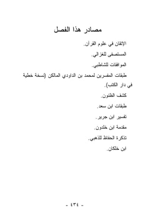 ‫ﻤﺼﺎﺩﺭ ﻫﺫﺍ ﺍﻟﻔﺼل‬
                             ‫ﺍﻹﺘﻘﺎﻥ ﻓﻲ ﻋﻠﻭﻡ ﺍﻟﻘﺭﺁﻥ.‬
                                ‫ﺍﻟﻤﺴﺘﺼﻔﻰ ﻟﻠﻐﺯﺍﻟﻲ.‬
                                 ‫ﺍﻟﻤﻭﺍﻓﻘﺎﺕ ﻟﻠﺸﺎﻁﺒﻲ.‬
‫ﻁﺒﻘﺎﺕ ﺍﻟﻤﻔﺴﺭﻴﻥ ﻟﻤﺤﻤﺩ ﺒﻥ ﺍﻟﺩﺍﻭﺩﻱ ﺍﻟﻤﺎﻟﻜﻥ )ﻨﺴﺨﺔ ﺨﻁﻴﺔ‬
                                       ‫ﻓﻲ ﺩﺍﺭ ﺍﻟﻜﺘﺏ(.‬
                                     ‫ﻜﺸﻑ ﺍﻟﻅﻨﻭﻥ.‬
                                   ‫ﻁﺒﻘﺎﺕ ﺍﺒﻥ ﺴﻌﺩ.‬
                                   ‫ﺘﻔﺴﻴﺭ ﺍﺒﻥ ﺠﺭﻴﺭ.‬
                                  ‫ﻤﻘﺩﻤﺔ ﺍﺒﻥ ﺨﻠﺩﻭﻥ.‬
                               ‫ﺘﺫﻜﺭﺓ ﺍﻟﺤﻔﺎﻅ ﻟﻠﺫﻫﺒﻲ.‬
                                        ‫ﺍﺒﻥ ﺨﻠﻜﺎﻥ.‬




                    ‫- ٤٣٤ -‬
 