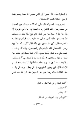 ‫ﻻ ﺘﻀﻠﻭﺍ ﺒﻌﺩﻩ، ﻗﺎل ﻋﻤﺭ: ﺇﻥ ﺍﻟﻨﺒﻲ ﺼﻠﻰ ﺍﷲ ﻋﻠﻴﻪ ﻭﺴﻠﻡ ﻏﻠﺒﻪ‬
                              ‫ﺍﻟﻭﺠﻊ ﻭﻋﻨﺩﻨﺎ ﻜﺘﺎﺏ ﺍﷲ ﺤﺴﺒﻨﺎ".‬
‫ﻨﻌﻡ ﻭﺠﺩﺕ ﺃﺤﺎﺩﻴﺙ ﺘﺩل ﻋﻠﻰ ﺃﻨﻪ ﻜﺘﺏ ﺼﺤﻑ ﻤﻥ ﺍﻟﺤﺩﻴﺙ‬
‫ﻓﻲ ﻋﻬﺩ ﺭﺴﻭل ﺍﷲ ﻜﺎﻟﺫﻱ ﺭﻭﻯ ﺍﻟﺒﺨﺎﺭﻱ: ﻋﻥ ﺃﺒﻲ ﻫﺭﻴﺭﺓ ﺃﻥ‬
‫ﺨﺯﺍﻋﺔ ﻗﺘﻠﻭﺍ ﺭﺠﻼ ﻤﻥ ﺒﻨﻲ ﻟﻴﺙ ﻋﺎﻡ ﻓﺘﺢ ﻤﻜﺔ ﺒﻘﺘﻴـل ﻤـﻨﻬﻡ‬
                                    ‫ﹰ‬
‫ﻗﺘﻠﻭﻩ، ﻓﺄﺨﺒﺭ ﺒﺫﻟﻙ ﺍﻟﻨﺒﻲ ﺼﻠﻰ ﺍﷲ ﻋﻠﻴﻪ ﻭﺴﻠﻡ ﻓﺭﻜﺏ ﺭﺍﺤﻠﺘـﻪ‬
‫ﻓﺨﻁﺏ، ﻓﻘﺎل: "ﺇﻥ ﺍﷲ ﺤﺒﺱ ﻋﻥ ﻤﻜﺔ ﺍﻟﻘﺘل)١(ﻭ ‪‬ـﻠﻁ ﻋﻠـﻴﻬﻡ‬
          ‫ﺴ‬
‫ﺭﺴﻭل ﺍﷲ ﺼﻠﻰ ﺍﷲ ﻋﻠﻴﻪ ﻭﺴﻠﻡ ﻭﺍﻟﻤﺅﻤﻨﻭﻥ، ﻭﺇﻨﻬﺎ ﻟـﻡ ﺘﺤـل‬
‫ﻷﺤﺩ ﻗﺒﻠﻲ ﻭﻟﻡ ﺘﺤل ﻷﺤﺩ ﺒﻌﺩﻱ، ﺃﻻ ﻭﺇﻨﻬﺎ ﺃﺤﻠﺕ ﻟﻲ ﺴﺎﻋﺔ ﻤﻥ‬
          ‫)٢(‬
‫ﺸـﻭﻜﻬﺎ،‬         ‫ﻨﻬﺎﺭ، ﻭﺇﻨﻬﺎ ﺴـﺎﻋﺘﻲ ﻫـﺫﻩ ﺤـﺭﺍﻡ، ﻻ ﻴﺨﺘﻠـﻲ‬
‫ﺸﺠﺭﻫﺎ، ﻭﻻ ﺘﻠﺘﻘﻁ ﺴﺎﻗﻁﺘﻬﺎ ﺇﻻ ﻟﻤﻨﹾﺸﺩ)٤(؛ ﻓﻤـﻥ‬
                           ‫ﹸﹾﹶ ﹶ ﹸ‬                ‫)٣(‬
                                                        ‫ﻭﻻ ﻴﻌﻀﺩ‬
‫ﻗﺘل ﻟﻪ ﻗﺘﻴل ﻓﻬﻭ ﺒﺨﻴﺭ ﺍﻟﻨﻅﺭﻴﻥ، ﺇﻤﺎ ﺃﻥ ‪‬ﻌﻘل، ﻭﺇﻤﺎ ﺃﻥ ﻴﻘـﺎﺩ‬
                  ‫ﻴ‬
‫ﺃﻫل ﺍﻟﻘﺘﻴل؛ ﻓﺠﺎﺀ ﺭﺠل ﻤﻥ ﺃﻫل ﺍﻟـﻴﻤﻥ ﻓﻘـﺎل: ﺍﻜﺘـﺏ ﻟـﻲ‬


                                                                ‫)١(‬
                           ‫ﺸﻙ ﺍﻟﺒﺨﺎﺭﻱ ﻓﻲ ﺃﻨﻬﺎ ﺍﻟﻘﺘل ﺃﻭ ﺍﻟﻔﻴل.‬
                                                                ‫)٢(‬
                                                    ‫ﻻ ﻴﻘﻁﻊ.‬
                                                                ‫)٣(‬
                                                    ‫ﻻ ﻴﻘﻁﻊ.‬
                                                                ‫)٤(‬
                             ‫ﺃﻱ ﻟﻤﻥ ﺃﺭﺍﺩ ﺍﻟﺘﻌﺭﻴﻑ ﻋﻥ ﺍﻟﺴﺎﻗﻁ.‬

                        ‫- ٨٣٤ -‬
 