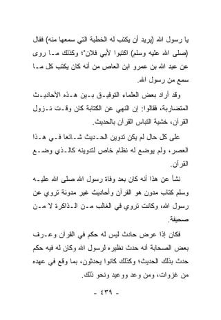 ‫ﻴﺎ ﺭﺴﻭل ﺍﷲ )ﻴﺭﻴﺩ ﺃﻥ ﻴﻜﺘﺏ ﻟﻪ ﺍﻟﺨﻁﺒﺔ ﺍﻟﺘﻲ ﺴﻤﻌﻬﺎ ﻤﻨﻪ( ﻓﻘﺎل‬
‫)ﺼﻠﻰ ﺍﷲ ﻋﻠﻴﻪ ﻭﺴﻠﻡ( ﺍﻜﺘﺒﻭﺍ ﻷﺒﻲ ﻓﻼﻥ"؛ ﻭﻜﺫﻟﻙ ﻤـﺎ ﺭﻭﻯ‬
‫ﻋﻥ ﻋﺒﺩ ﺍﷲ ﺒﻥ ﻋﻤﺭﻭ ﺍﺒﻥ ﺍﻟﻌﺎﺹ ﻤﻥ ﺃﻨﻪ ﻜﺎﻥ ﻴﻜﺘﺏ ﻜل ﻤـﺎ‬
                                    ‫ﺴﻤﻊ ﻤﻥ ﺭﺴﻭل ﺍﷲ.‬
‫ﻭﻗﺩ ﺃﺭﺍﺩ ﺒﻌﺽ ﺍﻟﻌﻠﻤﺎﺀ ﺍﻟﺘﻭﻓﻴـﻕ ﺒـﻴﻥ ﻫـﺫﻩ ﺍﻷﺤﺎﺩﻴـﺙ‬
‫ﺍﻟﻤﺘﻀﺎﺭﺒﺔ، ﻓﻘﺎﻟﻭﺍ: ﺇﻥ ﺍﻟﻨﻬﻲ ﻋﻥ ﺍﻟﻜﺘﺎﺒﺔ ﻜﺎﻥ ﻭﻗـﺕ ﻨـﺯﻭل‬
                    ‫ﺍﻟﻘﺭﺁﻥ، ﺨﺸﻴﺔ ﺍﻟﺘﺒﺎﺱ ﺍﻟﻘﺭﺁﻥ ﺒﺎﻟﺤﺩﻴﺙ.‬
‫ﻋﻠﻰ ﻜل ﺤﺎل ﻟﻡ ﻴﻜﻥ ﺘﺩﻭﻴﻥ ﺍﻟﺤـﺩﻴﺙ ﺸـﺎﺌﻌﺎ ﻓـﻲ ﻫـﺫﺍ‬
          ‫‪‬‬
‫ﺍﻟﻌﺼﺭ، ﻭﻟﻡ ﻴﻭﻀﻊ ﻟﻪ ﻨﻅﺎﻡ ﺨﺎﺹ ﻟﺘﺩﻭﻴﻨﻪ ﻜﺎﻟـﺫﻱ ﻭﻀـﻊ‬
                                                ‫ﺍﻟﻘﺭﺁﻥ.‬
‫ﻨﺸﺄ ﻋﻥ ﻫﺫﺍ ﺃﻨﻪ ﻜﺎﻥ ﺒﻌﺩ ﻭﻓﺎﺓ ﺭﺴﻭل ﺍﷲ ﺼﻠﻰ ﺍﷲ ﻋﻠﻴـﻪ‬
‫ﻭﺴﻠﻡ ﻜﺘﺎﺏ ﻤﺩﻭﻥ ﻫﻭ ﺍﻟﻘﺭﺁﻥ ﻭﺃﺤﺎﺩﻴﺙ ﻏﻴﺭ ﻤﺩﻭﻨﺔ ﺘﺭﻭﻱ ﻋﻥ‬
‫ﺭﺴﻭل ﺍﷲ، ﻭﻜﺎﻨﺕ ﺘﺭﻭﻱ ﻓﻲ ﺍﻟﻐﺎﻟﺏ ﻤـﻥ ﺍﻟـﺫﺍﻜﺭﺓ ﻻ ﻤـﻥ‬
                                               ‫ﺼﺤﻴﻔﺔ.‬
‫ﻓﻜﺎﻥ ﺇﺫﺍ ﻋﺭﺽ ﺤﺎﺩﺙ ﻟﻴﺱ ﻟﻪ ﺤﻜﻡ ﻓﻲ ﺍﻟﻘﺭﺁﻥ ﻭﻋـﺭﻑ‬
‫ﺒﻌﺽ ﺍﻟﺼﺤﺎﺒﺔ ﺃﻨﻪ ﺤﺩﺙ ﻨﻅﻴﺭﻩ ﻟﺭﺴﻭل ﺍﷲ ﻭﻜﺎﻥ ﻟﻪ ﻓﻴﻪ ﺤﻜﻡ‬
‫ﺤ ‪‬ﺙ ﺒﺫﻟﻙ ﺍﻟﺤﺩﻴﺙ؛ ﻭﻜﺫﻟﻙ ﻜﺎﻨﻭﺍ ﻴﺤﺩﺜﻭﻥ، ﺒﻤﺎ ﻭﻗﻊ ﻓﻲ ﻋﻬﺩﻩ‬
                                                  ‫ﺩ‬
                 ‫ﻤﻥ ﻏﺯﻭﺍﺕ، ﻭﻤﻥ ﻭﻋﺩ ﻭﻭﻋﻴﺩ ﻭﻨﺤﻭ ﺫﻟﻙ.‬

                     ‫- ٩٣٤ -‬
 