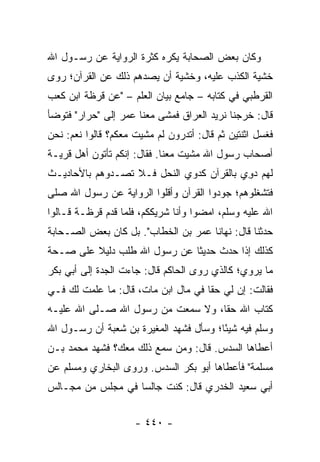 ‫ﻭﻜﺎﻥ ﺒﻌﺽ ﺍﻟﺼﺤﺎﺒﺔ ﻴﻜﺭﻩ ﻜﺜﺭﺓ ﺍﻟﺭﻭﺍﻴﺔ ﻋﻥ ﺭﺴـﻭل ﺍﷲ‬
‫ﺨﺸﻴﺔ ﺍﻟﻜﺫﺏ ﻋﻠﻴﻪ، ﻭﺨﺸﻴﺔ ﺃﻥ ﻴﺼﺩﻫﻡ ﺫﻟﻙ ﻋﻥ ﺍﻟﻘﺭﺁﻥ؛ ﺭﻭﻯ‬
‫ﺍﻟﻘﺭﻁﺒﻲ ﻓﻲ ﻜﺘﺎﺒﻪ – ﺠﺎﻤﻊ ﺒﻴﺎﻥ ﺍﻟﻌﻠﻡ – "ﻋﻥ ﹸﺭﻅﺔ ﺍﺒﻥ ﻜﻌﺏ‬
           ‫ﻗ‬
‫ﻗﺎل: ﺨﺭﺠﻨﺎ ﻨﺭﻴﺩ ﺍﻟﻌﺭﺍﻕ ﻓﻤﺸﻰ ﻤﻌﻨﺎ ﻋﻤﺭ ﺇﻟﻰ "ﺤﺭﺍﺭ" ﻓﺘﻭﻀﺄ‬
‫ﻓﻐﺴل ﺍﺜﻨﺘﻴﻥ ﺜﻡ ﻗﺎل: ﺃﺘﺩﺭﻭﻥ ﻟﻡ ﻤﺸﻴﺕ ﻤﻌﻜﻡ؟ ﻗﺎﻟﻭﺍ ﻨﻌﻡ: ﻨﺤﻥ‬
‫ﺃﺼﺤﺎﺏ ﺭﺴﻭل ﺍﷲ ﻤﺸﻴﺕ ﻤﻌﻨﺎ. ﻓﻘﺎل: ﺇﻨﻜﻡ ﺘﺄﺘﻭﻥ ﺃﻫل ﻗﺭﻴـﺔ‬
‫ﻟﻬﻡ ﺩ ِﻱ ﺒﺎﻟﻘﺭﺁﻥ ﻜﺩﻭﻱ ﺍﻟﻨﺤ‪‬ل ﻓـﻼ ﺘﺼـﺩﻭﻫﻡ ﺒﺎﻷﺤﺎﺩﻴـﺙ‬
                         ‫ﹼ‬                 ‫ﻭ‬
‫ﻓﺘﺸﻐﻠﻭﻫﻡ؛ ﺠﻭﺩﻭﺍ ﺍﻟﻘﺭﺁﻥ ﻭﺃﻗﻠﻭﺍ ﺍﻟﺭﻭﺍﻴﺔ ﻋﻥ ﺭﺴﻭل ﺍﷲ ﺼﻠﻰ‬
‫ﺍﷲ ﻋﻠﻴﻪ ﻭﺴﻠﻡ، ﺍﻤﻀﻭﺍ ﻭﺃﻨﺎ ﺸﺭﻴﻜﻜﻡ، ﻓﻠﻤﺎ ﻗﺩﻡ ﻗﺭﻅـﺔ ﻗـﺎﻟﻭﺍ‬
‫ﺤ ‪‬ﺜﻨﺎ ﻗﺎل: ﻨﻬﺎﻨﺎ ﻋﻤﺭ ﺒﻥ ﺍﻟﺨﻁﺎﺏ". ﺒل ﻜﺎﻥ ﺒﻌﺽ ﺍﻟﺼـﺤﺎﺒﺔ‬
                                                  ‫ﺩ‬
‫ﻜﺫﻟﻙ ﺇﺫﺍ ‪‬ﺩﺙ ﺤﺩﻴﺜﺎ ﻋﻥ ﺭﺴﻭل ﺍﷲ ﻁﻠﺏ ﺩﻟﻴﻼ ﻋﻠﻰ ﺼـﺤﺔ‬
         ‫ﹰ‬                    ‫ﹰ‬      ‫ﺤ‬
‫ﻤﺎ ﻴﺭﻭﻱ؛ ﻜﺎﻟﺫﻱ ﺭﻭﻯ ﺍﻟﺤﺎﻜﻡ ﻗﺎل: ﺠﺎﺀﺕ ﺍﻟﺠﺩﺓ ﺇﻟﻰ ﺃﺒﻲ ﺒﻜﺭ‬
‫ﻓﻘﺎﻟﺕ: ﺇﻥ ﻟﻲ ﺤﻘﺎ ﻓﻲ ﻤﺎل ﺍﺒﻥ ﻤﺎﺕ، ﻗﺎل: ﻤﺎ ﻋﻠﻤﺕ ﻟﻙ ﻓـﻲ‬
                                     ‫ﹰ‬
‫ﻜﺘﺎﺏ ﺍﷲ ﺤﻘﺎ، ﻭﻻ ﺴﻤﻌﺕ ﻤﻥ ﺭﺴﻭل ﺍﷲ ﺼـﻠﻰ ﺍﷲ ﻋﻠﻴـﻪ‬
                                   ‫ﹰ‬
‫ﻭﺴﻠﻡ ﻓﻴﻪ ﺸﻴﺌﺎ؛ ﻭﺴﺄل ﻓﺸﻬﺩ ﺍﻟﻤﻐﻴﺭﺓ ﺒﻥ ﺸﻌﺒﺔ ﺃﻥ ﺭﺴـﻭل ﺍﷲ‬
                                        ‫ً‬
‫ﺃﻋﻁﺎﻫﺎ ﺍﻟﺴﺩﺱ. ﻗﺎل: ﻭﻤﻥ ﺴﻤﻊ ﺫﻟﻙ ﻤﻌﻙ؟ ﻓﺸﻬﺩ ﻤﺤﻤﺩ ﺒـﻥ‬
‫ﻤﺴﻠﻤﺔ" ﻓﺄﻋﻁﺎﻫﺎ ﺃﺒﻭ ﺒﻜﺭ ﺍﻟﺴﺩﺱ. ﻭﺭﻭﻯ ﺍﻟﺒﺨﺎﺭﻱ ﻭﻤﺴﻠﻡ ﻋﻥ‬
‫ﺃﺒﻲ ﺴﻌﻴﺩ ﺍﻟﺨﺩﺭﻱ ﻗﺎل: ﻜﻨﺕ ﺠﺎﻟﺴﺎ ﻓﻲ ﻤﺠﻠﺱ ﻤﻥ ﻤﺠـﺎﻟﺱ‬
                   ‫‪‬‬


                     ‫- ٠٤٤ -‬
 