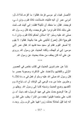 ‫ﺍﻷﻨﺼﺎﺭ ﻓﺠﺎﺀ ﺃﺒﻭ ﻤﻭﺴﻰ ﻓﺯﻋﺎ، ﻓﻘﺎﻟﻭﺍ: ﻤﺎ ﺃﻓﺯﻋـﻙ؟ ﻗـﺎل:‬
                           ‫‪‬‬
‫ﺃﻤﺭﻨﻲ ﻋﻤﺭ ﺃﻥ ﺁﺘﻴﻪ ﻓﺄﺘﻴﺘﻪ، ﻓﺎﺴﺘﺄﺫﻨﺕ ﺜﻼﺜﺎ ﻓﻠﻡ ﻴـﺅﺫﻥ ﻟـﻲ،‬
                ‫ﹰ‬
‫ﻓﺭﺠﻌﺕ. ﻓﻘﺎل: ﻤﺎ ﻤﻨﻌﻙ ﺃﻥ ﺘﺄﺘﻴﻨﺎ؟ ﻓﻘﻠﺕ: ﺇﻨﻲ ﺃﺘﻴﺕ ﻓﺴـﻠﻤﺕ‬
‫ﻋﻠﻰ ﺒﺎﺒﻙ ﺜﻼﺜﺎ ﻓﻠﻡ ﺘﺭﺩﻭﺍ ﻋﻠﻲ ﻓﺭﺠﻌﺕ، ﻭﻗﺩ ﻗﺎل ﺭﺴـﻭل ﺍﷲ‬
                        ‫‪‬‬              ‫ﹰ‬
‫ﺼﻠﻰ ﺍﷲ ﻋﻠﻴﻪ ﻭﺴﻠﻡ: "ﺇﺫﺍ ﺍﺴﺘﺄﺫﻥ ﺃﺤﺩﻜﻡ ﺜﻼﺜﺎ ﻓﻠﻡ ﻴـﺅﺫﻥ ﻟـﻪ‬
               ‫ﹰ‬                 ‫ﹰ‬
‫ﻓﻠﻴﺭﺠﻊ"؛ ﻗﺎل )ﻋﻤﺭ(: ﻟﺘﺄﺘﻴﻨﻲ ﻋﻠﻰ ﻫﺫﺍ ﺒﺎﻟﺒﻴﻨﺔ. ﻓﻘﺎﻟﻭﺍ: ﻻ ﻴﻘﻭﻡ‬
‫ﺇﻻ ﺃﺼﻐﺭ ﺍﻟﻘﻭﻡ. ﻓﻘﺎﻡ ﺃﺒﻭ ﺴﻌﻴﺩ ﻤﻌﻪ ﻓﺸﻬﺩ ﻟﻪ. ﻓﻘﺎل ﻋﻤﺭ ﻷﺒﻲ‬
‫ﻤﻭﺴﻰ: ﺇﻨﻲ ﻟﻡ ﺃﺘﻬﻤﻙ، ﻭﻟﻜﻨﻪ ﺍﻟﺤﺩﻴﺙ ﻋﻥ ﺭﺴﻭل ﺍﷲ. ﻭﺭﻭﻯ‬
    ‫ﻋﻥ ﻋﻠﻲ ﺃﻨﻪ ﻜﺎﻥ ﻴﺤﹼﻑ ﻤﻥ ﺤ ‪‬ﺜﻪ ﺒﺤﺩﻴﺙ ﻋﻥ ﺭﺴﻭل ﺍﷲ.‬
                        ‫ﺩ‬       ‫ﻠ‬           ‫‪‬‬
                         ‫***‬
‫ﻨﺸﺄ ﻋﻥ ﻋﺩﻡ ﺘﺩﻭﻴﻥ ﺍﻟﺤﺩﻴﺙ ﻓﻲ ﻜﺘﺎﺏ ﺨﺎﺹ ﻓﻲ ﺍﻟﻌﺼﻭﺭ‬
‫ﺍﻷﻭﻟﻰ ﻭﺍﻜﺘﻔﺎﺌﻬﻡ ﺒﺎﻻﻋﺘﻤﺎﺩ ﻋﻠﻰ ﺍﻟﺫﺍﻜﺭﺓ، ﻭﺼﻌﻭﺒﺔ ﺤﺼﺭ ﻤﺎ‬
‫ﻗﺎل ﺭﺴﻭل ﺍﷲ ﺼﻠﻰ ﺍﷲ ﻋﻠﻴﻪ ﻭﺴﻠﻡ ﺃﻭ ﻓ ‪‬ل ﻓﻲ ﻤـﺩﺓ ﺜﻼﺜـﺔ‬
               ‫ﹶﻌ‬
‫ﻭﻋﺸﺭﻴﻥ ﻋﺎﻤﺎ ﻤﻥ ﺒﺩﺀ ﺍﻟﻭﺤﻲ ﺇﻟﻰ ﺍﻟﻭﻓﺎﺓ، ﺃﻥ ﺍﺴـﺘﺒﺎﺡ ﻗـﻭﻡ‬
                                          ‫‪‬‬
‫ﻷﻨﻔﺴﻬﻡ ﻭﻀﻊ ﺍﻟﺤﺩﻴﺙ ﻭﻨﺴﺒﺘﻪ ﻜﺫﺒﺎ ﺇﻟﻰ ﺭﺴﻭل ﺍﷲ. ﻭﻴﻅﻬـﺭ‬
                     ‫‪‬‬
‫ﺃﻥ ﻫﺫﺍ ﺍﻟﻭﻀﻊ ﺤﺩﺙ ﺤﺘﻰ ﻓﻲ ﻋﻬﺩ ﺍﻟﺭﺴﻭل، ﻓﺤـﺩﻴﺙ "ﻤـﻥ‬
‫ﻜﺫﺏ ﻋﻠﻲ ﻤﺘﻌﻤﺩﺍ ﻓﻠﻴﺘﺒﻭﺃ ﻤﻘﻌﺩﻩ ﻤﻥ ﺍﻟﻨﺎﺭ"، ﻴﻐﻠﺏ ﻋﻠﻰ ﺍﻟﻅـﻥ‬
                                         ‫‪‬‬     ‫‪‬‬
‫ﺃﻨﻪ ﺇﻨﻤﺎ ﻗﻴل ﻟﺤﺎﺩﺜﺔ ﺤﺩﺜﺕ ﺯﻭﺭﺍ ﻓﻴﻬﺎ ﻋﻠﻰ ﺍﻟﺭﺴـﻭل. ﻭﺒﻌـﺩ‬
                         ‫‪‬‬

                      ‫- ١٤٤ -‬
 