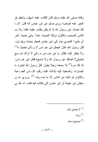 ‫ﻭﻓﺎﺘﻪ ﺼﻠﻰ ﺍﷲ ﻋﻠﻴﻪ ﻭﺴﻠﻡ ﻜﺎﻥ ﺍﻟﻜﺫﺏ ﻋﻠﻴﻪ ﺃﺴﻬل، ﻭﺘﺤﻘﻴـﻕ‬
‫ﺍﻟﺨﺒﺭ ﻋﻨﻪ ﺃﺼﻌﺏ؛ ﺭﻭﻯ ﻤﺴﻠﻡ ﻋﻥ ﺍﺒﻥ ﻋﺒﺎﺱ ﺃﻨﻪ ﻗﺎل: "ﺇﻨـﺎ‬
‫ﻜﻨﺎ ﻨﺤ ‪‬ﺙ ﻋﻥ ﺭﺴﻭل ﺍﷲ ﺇﺫ ﻟﻡ ﻴﻜﻥ ﻴﻜﺫﺏ ﻋﻠﻴﻪ، ﻓﻠﻤﺎ ﺭﻜـﺏ‬
                ‫‪‬‬                          ‫ﺩ‬
‫ﺍﻟﻨﺎﺱ ﺍﻟﺼﻌﺏ ﻭﺍﻟ ﱠﻟﻭل ﺘﺭﻜﻨﺎ ﺍﻟﺤﺩﻴﺙ ﻋﻨﻪ". ﻭﻓﻲ ﺤﺩﻴﺙ ﺁﺨﺭ‬
                                   ‫‪ ‬ﺫ‬
‫ﺃﻥ ﺒﺸﻴﺭﺍ ﺍﻟﻌﺩﻭﻱ ﺠﺎﺀ ﺇﻟﻰ ﺍﺒﻥ ﻋﺒﺎﺱ ﻓﺠﻌل ﻴﺤﺩﺙ ﻭﻴﻘـﻭل:‬
                                           ‫‪‬‬
‫)١(‬
      ‫ﻗﺎل ﺭﺴﻭل ﺍﷲ، ﻗﺎل: ﻓﺠﻌل ﺍﺒﻥ ﻋﺒـﺎﺱ ﻻ ﻴـﺄﺫﻥ ﻟﺤﺩﻴﺜـﻪ‬
‫ﻭﻻ ﻴﻨﻅﺭ ﺇﻟﻴﻪ، ﻓﻘﺎل: ﻴﺎ ﺍﺒﻥ ﻋﺒـﺎﺱ ﻤـﺎﻟﻲ ﻻ ﺃﺭﺍﻙ ﺘﺴـﻤﻊ‬
‫ﻟﺤﺩﻴﺜﻲ؟ ﺃﺤﺩﺜﻙ ﻋﻥ ﺭﺴﻭل ﺍﷲ ﻭﻻ ﺘﺴﻤﻊ! ﻓﻘﺎل ﺍﺒﻥ ﻋﺒـﺎﺱ:‬
                                           ‫)٢(‬
‫ﺇﺫﺍ ﺴﻤﻌﻨﺎ ﺭﺠﻼ ﻴﻘﻭل: ﻗﺎل ﺭﺴﻭل ﺍﷲ ﺍﺒﺘﺩﺭﺘـﻪ‬
                           ‫ﹰ‬                 ‫ﺇﻨﺎ ﻜﻨﺎ ﻤﺭﻩ‬
‫ﺃﺒﺼﺎﺭﻨﺎ، ﻭﺃﺼﻐﻴﻨﺎ ﺇﻟﻴﻪ ﺒﺂﺫﺍﻨﻨﺎ، ﻓﻠﻤﺎ ﺭﻜﺏ ﺍﻟﻨـﺎﺱ ﺍﻟﺼـﻌﺒﺔ‬
‫ﻭﺍﻟﺫﻟﻭل ﻟﻡ ﻨﺄﺨﺫ ﻤﻥ ﺍﻟﻨﺎﺱ ﺇﻻ ﻤﺎ ﻨﻌـﺭﻑ )٣(. ﻭﺭﻭﻱ ﻋـﻥ‬
‫ﺴﻔﻴﺎﻥ ﺍﺒﻥ ﻋﻴﻴﻨﺔ ﺃﻥ ﺍﺒﻥ ﻋﺒﺎﺱ ﺃﺘﻰ ﺒﻜﺘﺎﺏ ﻓﻴﻪ ﻗﻀـﺎﺀ ﻋﻠـﻲ‬
‫‪‬‬




                                                          ‫)١(‬
                                         ‫ﻻ ﻴﺼﻔﻲ ﺇﻟﻴﻪ.‬
                                                          ‫)٢(‬
                                                 ‫ﺯﻤ ﹰﺎ.‬
                                                   ‫ﻨ‬
                                                          ‫)٣(‬
                                          ‫ﺼﺤﻴﺢ ﻤﺴﻠﻡ.‬

                       ‫- ٢٤٤ -‬
 