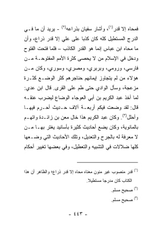 ‫)٢(‬
‫- ﻴﺭﻴﺩ ﺃﻥ ﻤﺎ ﻓـﻲ‬         ‫ﻓﻤﺤﺎﻩ ﺇﻻ ﻗﺩ‪‬ﺭ)١(، ﻭﺃﺸﺎﺭ ﺴﻔﻴﺎﻥ ﺒﺫﺭﺍﻋﻪ‬
‫ﺍﻟﺩﺭﺝ ﺍﻟﻤﺴﺘﻁﻴل ﻜﻠﻪ ﻜﺎﻥ ﻜﺫﺒﺎ ﻋﻠﻰ ﻋﻠﻲ ﺇﻻ ﻗﺩﺭ ﺫﺭﺍﻉ، ﻭﺃﻥ‬
                 ‫‪‬‬        ‫‪‬‬
‫ﻤﺎ ﻤﺤﺎﻩ ﺍﺒﻥ ﻋﺒﺎﺱ ﺇﻨﻤﺎ ﻫﻭ ﺍﻟﻘﺩﺭ ﺍﻟﻜﺎﺫﺏ – ﻓﻠﻤﺎ ﻓﺘﺤﺕ ﺍﻟﻔﺘﻭﺡ‬
‫ﻭﺩﺨل ﻓﻲ ﺍﻹﺴﻼﻡ ﻤﻥ ﻻ ﻴﺤﺼﻰ ﻜﺜﺭﺓ ﺍﻷﻤﻡ ﺍﻟﻤﻔﺘﻭﺤـﺔ ﻤـﻥ‬
‫ﻓﺎﺭﺴﻲ، ﻭﺭﻭﻤﻲ، ﻭﺒﺭﺒﺭﻱ، ﻭﻤﺼﺭﻱ، ﻭﺴﻭﺭﻱ، ﻭﻜﺎﻥ ﻤـﻥ‬
‫ﻫﺅﻻﺀ ﻤﻥ ﻟﻡ ﻴﺘﺠﺎﻭﺯ ﺇﻴﻤﺎﻨﻬﻡ ﺤﻨﺎﺠﺭﻫﻡ ﻜﺜﺭ ﺍﻟﻭﻀـﻊ ﻜﺜـﺭﺓ‬
‫ﻤﺯﻋﺠﺔ، ﻭﺴﺄل ﺍﻟﻭﺍﺩﻱ ﺤﺘﻰ ﻁﻡ ﻋﻠﻰ ﺍﻟﻘﺭﻯ. ﻗﺎل ﺍﺒﻥ ﻋﺩﻱ:‬
                        ‫‪‬‬
‫ﻟﻤﺎ ﺃﺨﺫ ﻋﺒﺩ ﺍﻟﻜﺭﻴﻡ ﺒﻥ ﺃﺒﻲ ﺍﻟﻌﻭﺠﺎﺀ ﺍﻟﻭﻀﺎﻉ ﻟﻴﻀﺭﺏ ﻋﻨﻘـﻪ‬
‫ﻗﺎل: ﻟﻘﺩ ﻭﻀﻌﺕ ﻓﻴﻜﻡ ﺃﺭﺒﻌـﺔ ﺁﻻﻑ ﺤـﺩﻴﺙ ﺃﺤـ ‪‬ﻡ ﻓﻴﻬـﺎ‬
       ‫ﺭ‬
‫ﻭﺃﺤﻠل)٣(. ﻭﻜﺎﻥ ﻋﺒﺩ ﺍﻟﻜﺭﻴﻡ ﻫﺫﺍ ﺨﺎل ﻤﻌﻥ ﺒﻥ ﺯﺍﺌـﺩﺓ ﻭﺍﺘﻬـﻡ‬
‫ﺒﺎﻟﻤﺎﻨﻭﻴﺔ، ﻭﻜﺎﻥ ﻴﻀﻊ ﺃﺤﺎﺩﻴﺙ ﻜﺜﻴﺭﺓ ﺒﺄﺴﺎﻨﻴﺩ ﻴﻐﺘﺭ ﺒﻬـﺎ ﻤـﻥ‬
‫ﻻ ﻤﻌﺭﻓﺔ ﻟﻪ ﺒﺎﻟﺠﺭﺡ ﻭﺍﻟﺘﻌﺩﻴل، ﻭﺘﻠﻙ ﺍﻷﺤﺎﺩﻴﺙ ﺍﻟﺘﻲ ﻭﻀـﻌﻬﺎ‬
‫ﻜﻠﻬﺎ ﻀﻼﻻﺕ ﻓﻲ ﺍﻟﺘﺸﺒﻴﻪ ﻭﺍﻟﺘﻌﻁﻴل، ﻭﻓﻲ ﺒﻌﻀﻬﺎ ﺘﻐﻴﻴﺭ ﺃﺤﻜﺎﻡ‬


                                                               ‫)١(‬
‫ﻗﺩﺭ ﻤﻨﺼﻭﺏ ﻏﻴﺭ ﻤﻨﻭﻥ ﻤﻌﻨﺎﻩ ﻤﺤﺎﻩ ﺇﻻ ﻗﺩﺭ ﺫﺭﺍﻉ؛ ﻭﺍﻟﻅﺎﻫﺭ ﺃﻥ ﻫﺫﺍ‬
                                   ‫ﺍﻟﻜﺘﺎﺏ ﻜﺎﻥ ﻤﺩﺭ ‪‬ﺎ ﻤﺴﺘﻁﻴﻼ.‬
                                    ‫ﹰ‬       ‫ﺠ‬
                                                               ‫)٢(‬
                                                ‫ﺼﺤﻴﺢ ﻤﺴﻠﻡ.‬
                                                               ‫)٣(‬
                                                ‫ﺼﺤﻴﺢ ﻤﺴﻠﻡ.‬

                          ‫- ٣٤٤ -‬
 