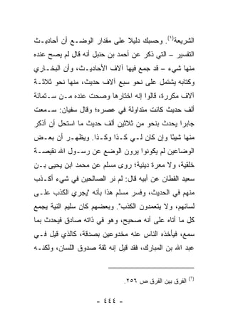 ‫ﺍﻟﺸﺭﻴﻌﺔ)١(. ﻭﺤﺴﺒﻙ ﺩﻟﻴﻼ ﻋﻠﻰ ﻤﻘﺩﺍﺭ ﺍﻟﻭﻀـﻊ ﺃﻥ ﺃﺤﺎﺩﻴـﺙ‬
                            ‫ﹰ‬
‫ﺍﻟﺘﻔﺴﻴﺭ – ﺍﻟﺘﻲ ﺫﻜﺭ ﻋﻥ ﺃﺤﻤﺩ ﺒﻥ ﺤﻨﺒل ﺃﻨﻪ ﻗﺎل ﻟﻡ ﻴﺼﺢ ﻋﻨﺩﻩ‬
‫ﻤﻨﻬﺎ ﺸﻲﺀ – ﻗﺩ ﺠﻤﻊ ﻓﻴﻬﺎ ﺁﻻﻑ ﺍﻷﺤﺎﺩﻴـﺙ، ﻭﺃﻥ ﺍﻟﺒﺨـﺎﺭﻱ‬
‫ﻭﻜﺘﺎﺒﻪ ﻴﺸﺘﻤل ﻋﻠﻰ ﻨﺤﻭ ﺴﺒﻊ ﺁﻻﻑ ﺤﺩﻴﺙ، ﻤﻨﻬﺎ ﻨﺤﻭ ﺜﻼﺜـﺔ‬
‫ﺁﻻﻑ ﻤﻜﺭﺭﺓ، ﻗﺎﻟﻭﺍ ﺇﻨﻪ ﺍﺨﺘﺎﺭﻫﺎ ﻭﺼﺤﺕ ﻋﻨﺩﻩ ﻤـﻥ ﺴـﺘﻤﺎﺌﺔ‬
‫ﺃﻟﻑ ﺤﺩﻴﺙ ﻜﺎﻨﺕ ﻤﺘﺩﺍﻭﻟﺔ ﻓﻲ ﻋﺼﺭﻩ؛ ﻭﻗﺎل ﺴﻔﻴﺎﻥ: ﺴـﻤﻌﺕ‬
‫ﺠﺎﺒﺭﺍ ﻴﺤﺩﺙ ﺒﻨﺤﻭ ﻤﻥ ﺜﻼﺜﻴﻥ ﺃﻟﻑ ﺤﺩﻴﺙ ﻤﺎ ﺍﺴﺘﺤل ﺃﻥ ﺃﺫﻜﺭ‬
                                              ‫‪‬‬
‫ﻤﻨﻬﺎ ﺸﻴﺌﺎ ﻭﺇﻥ ﻜﺎﻥ ﻟـﻲ ﻜـﺫﺍ ﻭﻜـﺫﺍ. ﻭﻴﻅﻬـﺭ ﺃﻥ ﺒﻌـﺽ‬
                                        ‫ً‬
‫ﺍﻟﻭﻀﺎﻋﻴﻥ ﻟﻡ ﻴﻜﻭﻨﻭﺍ ﻴﺭﻭﻥ ﺍﻟﻭﻀﻊ ﻋﻥ ﺭﺴـﻭل ﺍﷲ ﻨﻘﻴﺼـﺔ‬
‫ﺨﻠﻘﻴﺔ، ﻭﻻ ﻤﻌﺭﺓ ﺩﻴﻨﻴﺔ؛ ﺭﻭﻯ ﻤﺴﻠﻡ ﻋﻥ ﻤﺤﻤﺩ ﺍﺒﻥ ﻴﺤﻴﻰ ﺒـﻥ‬
‫ﺴﻌﻴﺩ ﺍﻟﻘﻁﺎﻥ ﻋﻥ ﺃﺒﻴﻪ ﻗﺎل: ﻟﻡ ﻨﺭ ﺍﻟﺼﺎﻟﺤﻴﻥ ﻓﻲ ﺸﻲﺀ ﺃﻜـﺫﺏ‬
‫ﻤﻨﻬﻡ ﻓﻲ ﺍﻟﺤﺩﻴﺙ، ﻭﻓﺴﺭ ﻤﺴﻠﻡ ﻫﺫﺍ ﺒﺄﻨﻪ "ﻴﺠﺭﻱ ﺍﻟﻜﺫﺏ ﻋﻠـﻰ‬
‫ﻟﺴﺎﻨﻬﻡ، ﻭﻻ ﻴﺘﻌﻤﺩﻭﻥ ﺍﻟﻜﺫﺏ". ﻭﺒﻌﻀﻬﻡ ﻜﺎﻥ ﺴﻠﻴﻡ ﺍﻟﻨﻴﺔ ﻴﺠﻤﻊ‬
‫ﻜل ﻤﺎ ﺃﺘﺎﻩ ﻋﻠﻰ ﺃﻨﻪ ﺼﺤﻴﺢ، ﻭﻫﻭ ﻓﻲ ﺫﺍﺘﻪ ﺼﺎﺩﻕ ﻓﻴﺤﺩﺙ ﺒﻤﺎ‬
‫ﺴﻤﻊ، ﻓﻴﺄﺨﺫﻩ ﺍﻟﻨﺎﺱ ﻋﻨﻪ ﻤﺨﺩﻭﻋﻴﻥ ﺒﺼﺩﻗﺔ، ﻜﺎﻟﺫﻱ ﻗﻴل ﻓـﻲ‬
‫ﻋﺒﺩ ﺍﷲ ﺒﻥ ﺍﻟﻤﺒﺎﺭﻙ، ﻓﻘﺩ ﻗﻴل ﺇﻨﻪ ﺜﻘﺔ ﺼﺩﻭﻕ ﺍﻟﻠﺴﺎﻥ، ﻭﻟﻜﻨـﻪ‬


                                                       ‫)١(‬
                              ‫ﺍﻟﻔﺭﻕ ﺒﻴﻥ ﺍﻟﻔﺭﻕ ﺹ ٦٥٢.‬

                    ‫- ٤٤٤ -‬
 