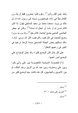 ‫ﻴﺄﺨﺫ ﻋﻤﻥ ﺃﻗﺒل ﻭﺃﺩﺒﺭ)١(. ﻭﻗﻭﻡ ﻜﺎﻨﻭﺍ ﻴﺘﺤﺭﻭﻥ ﻓﻘﻁ ﺃﻥ ﻴﻜـﻭﻥ‬
‫ﺍﻟﻜﻼﻡ ﺤﻘﺎ ﻓﻲ ﺫﺍﺘﻪ، ﻓﻴﺴﺘﺠﻴﺯﻭﻥ ﻨﺴﺒﺘﻪ ﺇﻟﻰ ﺭﺴﻭل ﺍﷲ؛ ﻗـﺎل‬
                                            ‫‪‬‬
‫ﺨﺎﻟﺩ ﺒﻥ ﻴﺯﻴﺩ: ﺴﻤﻌﺕ ﻤﺤﻤﺩ ﺒﻥ ﺴﻌﻴﺩ ﺍﻟﺩﻤﺸﻘﻲ ﻴﻘﻭل: ﺇﺫﺍ ﻜﺎﻥ‬
‫ﻜﻼﻡ ﺤﺴﻥ ﻟﻡ ﺃﺭ ﺒﺄﺴﺎ ﺃﻥ ﺃﺠﻌل ﻟﻪ ﺇﺴﻨﺎﺩﺍ)٢(. ﻭﻜﺎﻥ ﺃﺒﻭ ﺠﻌﻔﺭ‬
                   ‫‪‬‬                 ‫‪‬‬
‫ﺍﻟﻬﺎﺸﻤﻲ ﺍﻟﻤﺩﻴﻨﻲ ﻴﻀﻊ ﺃﺤﺎﺩﻴﺙ ﻜﻼﻡ ﺤﻕ)٣(، ﻭﻗـﻭﻡ ﺠـﻭﺯﻭﺍ‬
‫ﻭﻀﻊ ﺍﻟﺤﺩﻴﺙ ﻓﻲ ﺍﻟﺘﺭﻏﻴﺏ ﻭﺍﻟﺘﺭﻫﻴﺏ، ﻗﺎل ﺍﻟﻨـﻭﻭﻱ: "ﻭﻗـﺩ‬
‫ﺴﻠﻙ ﻤﺴﻠﻜﻬﻡ ﺒﻌﺽ ﺍﻟﺠﻤﻠﺔ ﺍﻟﻤﺘﺴﻤﻴﻥ ﺒﺴﻤﺔ ﺍﻟﺯﻫﺎﺩ ﺘﺭﻏﻴﺒﺎ ﻓﻲ‬
    ‫‪‬‬
                               ‫ﺍﻟﺨﻴﺭ ﻓﻲ ﺯﻋﻤﻬﻡ ﺍﻟﺒﺎﻁل".‬
‫ﻋﻠﻰ ﻜل ﺤﺎل ﻜﺎﻥ ﺍﻟﻭﻀﻊ ﻜﺜﻴﺭﺍ، ﻭﻗﺩ ﺤﻤل ﺍﻟﻭﻀﺎﻉ ﻋﻠﻰ‬
                     ‫‪‬‬
                                    ‫ﺍﻟﻭﻀﻊ ﺃﻤﻭﺭ ﺃﻫﻤﻬﺎ:‬
‫)١( ﺍﻟﺨﺼﻭﻤﺔ ﺍﻟﺴﻴﺎﺴﻴﺔ: ﻓﺎﻟﺨﺼﻭﻤﺔ ﺒﻴﻥ ﻋﻠﻲ ﻭﺃﺒﻲ ﺒﻜﺭ"‬
          ‫‪‬‬
‫ﻭﺒﻴﻥ ﻋﻠﻲ ﻭﻤﻌﺎﻭﻴﺔ، ﻭﺒﻴﻥ ﻋﺒﺩ ﺍﷲ ﺒﻥ ﺍﻟﺯﺒﻴﺭ ﻭﻋﺒﺩ ﺍﻟﻤﻠﻙ، ﺜﻡ‬
                                              ‫‪‬‬
‫ﺒﻴﻥ ﺍﻷﻤﻭﻴﻴﻥ ﻭﺍﻟﻌﺒﺎﺴﻴﻴﻥ، ﻜل ﻫﺫﻩ ﻜﺎﻨﺕ ﺴﺒﺒﺎ ﻟﻭﻀﻊ ﻜﺜﻴﺭ ﻤﻥ‬
              ‫‪‬‬



                                                        ‫)١(‬
                                                ‫ﻤﺴﻠﻡ.‬
                                                        ‫)٢(‬
                              ‫ﺍﻟﻨﻭﻭﻱ ﻋﻠﻰ ﻤﺴﻠﻡ ١: ٢٣ .‬
                                                        ‫)٣(‬
                                                ‫ﻤﺴﻠﻡ.‬

                    ‫- ٥٤٤ -‬
 