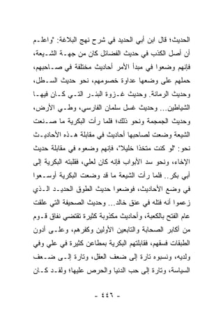 ‫ﺍﻟﺤﺩﻴﺙ؛ ﻗﺎل ﺍﺒﻥ ﺃﺒﻲ ﺍﻟﺤﺩﻴﺩ ﻓﻲ ﺸﺭﺡ ﻨﻬﺞ ﺍﻟﺒﻼﻏﺔ: "ﻭﺍﻋﻠـﻡ‬
‫ﺃﻥ ﺃﺼل ﺍﻟﻜﺫﺏ ﻓﻲ ﺤﺩﻴﺙ ﺍﻟﻔﻀﺎﺌل ﻜﺎﻥ ﻤﻥ ﺠﻬـﺔ ﺍﻟﺸـﻴﻌﺔ،‬
‫ﻓﺈﻨﻬﻡ ﻭﻀﻌﻭﺍ ﻓﻲ ﻤﺒﺩﺃ ﺍﻷﻤﺭ ﺃﺤﺎﺩﻴﺙ ﻤﺨﺘﻠﻔﺔ ﻓﻲ ﺼـﺎﺤﺒﻬﻡ،‬
‫ﺤﻤﻠﻬﻡ ﻋﻠﻰ ﻭﻀﻌﻬﺎ ﻋﺩﺍﻭﺓ ﺨﺼﻭﻤﻬﻡ، ﻨﺤﻭ ﺤﺩﻴﺙ ﺍﻟﺴـﻁل،‬
‫ﻭﺤﺩﻴﺙ ﺍﻟﺭﻤﺎﻨﺔ. ﻭﺤﺩﻴﺙ ﻏـﺯﻭﺓ ﺍﻟﺒﺌـﺭ ﺍﻟﺘـﻲ ﻜـﺎﻥ ﻓﻴﻬـﺎ‬
‫ﺍﻟﺸﻴﺎﻁﻴﻥ... ﻭﺤﺩﻴﺙ ﻏﺴل ﺴﻠﻤﺎﻥ ﺍﻟﻔﺎﺭﺴﻲ، ﻭﻁـﻲ ﺍﻷﺭﺽ،‬
‫ﻭﺤﺩﻴﺙ ﺍﻟﺠﻤﺠﻤﺔ ﻭﻨﺤﻭ ﺫﻟﻙ؛ ﻓﻠﻤﺎ ﺭﺃﺕ ﺍﻟﺒﻜﺭﻴﺔ ﻤﺎ ﺼـﻨﻌﺕ‬
‫ﺍﻟﺸﻴﻌﺔ ﻭﻀﻌﺕ ﻟﺼﺎﺤﺒﻬﺎ ﺃﺤﺎﺩﻴﺙ ﻓﻲ ﻤﻘﺎﺒﻠﺔ ﻫـﺫﻩ ﺍﻷﺤﺎﺩﻴـﺙ‬
‫ﻨﺤﻭ: "ﻟﻭ ﻜﻨﺕ ﻤﺘﺨﺫﺍ ﺨﻠﻴﻼ"، ﻓﺈﻨﻬﻡ ﻭﻀﻌﻭﻩ ﻓﻲ ﻤﻘﺎﺒﻠﺔ ﺤﺩﻴﺙ‬
                             ‫ﹰ‬     ‫ﹰ‬
‫ﺍﻹﺨﺎﺀ، ﻭﻨﺤﻭ ﺴﺩ ﺍﻷﺒﻭﺍﺏ ﻓﺈﻨﻪ ﻜﺎﻥ ﻟﻌﻠ ‪ ،‬ﻓﻘﻠﺒﺘﻪ ﺍﻟﺒﻜﺭﻴﺔ ﺇﻟﻰ‬
                    ‫ﻲ‬
‫ﺃﺒﻲ ﺒﻜﺭ.. ﻓﻠﻤﺎ ﺭﺃﺕ ﺍﻟﺸﻴﻌﺔ ﻤﺎ ﻗﺩ ﻭﻀﻌﺕ ﺍﻟﺒﻜﺭﻴﺔ ﺃﻭﺴـﻌﻭﺍ‬
‫ﻓﻲ ﻭﻀﻊ ﺍﻷﺤﺎﺩﻴﺙ، ﻓﻭﻀﻌﻭﺍ ﺤﺩﻴﺙ ﺍﻟﻁﻭﻕ ﺍﻟﺤﺩﻴـﺩ ﺍﻟـﺫﻱ‬
‫ﺯﻋﻤﻭﺍ ﺃﻨﻪ ﻓﺘﻠﻪ ﻓﻲ ﻋﻨﻕ ﺨﺎﻟﺩ... ﻭﺤﺩﻴﺙ ﺍﻟﺼﺤﻴﻔﺔ ﺍﻟﺘﻲ ﻋﻠﻘﺕ‬
‫ﻋﺎﻡ ﺍﻟﻔﺘﺢ ﺒﺎﻟﻜﻌﺒﺔ، ﻭﺃﺤﺎﺩﻴﺙ ﻤﻜﺫﻭﺒﺔ ﻜﺜﻴﺭﺓ ﺘﻘﺘﻀﻲ ﻨﻔﺎﻕ ﻗـﻭﻡ‬
‫ﻤﻥ ﺃﻜﺎﺒﺭ ﺍﻟﺼﺤﺎﺒﺔ ﻭﺍﻟﺘﺎﺒﻌﻴﻥ ﺍﻷﻭﻟﻴﻥ ﻭﻜﻔﺭﻫﻡ، ﻭﻋﻠـﻰ ﺃﺩﻭﻥ‬
‫ﺍﻟﻁﺒﻘﺎﺕ ﻓﺴﻘﻬﻡ، ﻓﻘﺎﺒﻠﺘﻬﻡ ﺍﻟﺒﻜﺭﻴﺔ ﺒﻤﻁﺎﻋﻥ ﻜﺜﻴﺭﺓ ﻓﻲ ﻋﻠﻲ ﻭﻓﻲ‬
    ‫‪‬‬
‫ﻭﻟﺩﻴﻪ، ﻭﻨﺴﺒﻭﻩ ﺘﺎﺭﺓ ﺇﻟﻰ ﻀﻌﻑ ﺍﻟﻌﻘل، ﻭﺘﺎﺭﺓ ﺇﻟـﻰ ﻀـﻌﻑ‬
‫ﺍﻟﺴﻴﺎﺴﺔ، ﻭﺘﺎﺭﺓ ﺇﻟﻰ ﺤﺏ ﺍﻟﺩﻨﻴﺎ ﻭﺍﻟﺤﺭﺹ ﻋﻠﻴﻬﺎ؛ ﻭﻟﻘـﺩ ﻜـﺎﻥ‬


                     ‫- ٦٤٤ -‬
 