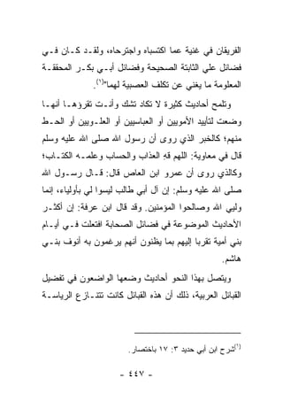 ‫ﺍﻟﻔﺭﻴﻘﺎﻥ ﻓﻲ ﻏﻨﻴﺔ ﻋﻤﺎ ﺍﻜﺘﺴﺒﺎﻩ ﻭﺍﺠﺘﺭﺤﺎﻩ، ﻭﻟﻘـﺩ ﻜـﺎﻥ ﻓـﻲ‬
‫ﻓﻀﺎﺌل ﻋﻠﻲ ﺍﻟﺜﺎﺒﺘﺔ ﺍﻟﺼﺤﻴﺤﺔ ﻭﻓﻀﺎﺌل ﺃﺒـﻲ ﺒﻜـﺭ ﺍﻟﻤﺤﻘﻘـﺔ‬
                                          ‫‪‬‬
              ‫ﺍﻟﻤﻌﻠﻭﻤﺔ ﻤﺎ ﻴﻐﻨﻲ ﻋﻥ ﺘﻜﻠﻑ ﺍﻟﻌﺼﺒﻴﺔ ﻟﻬﻤﺎ")١(.‬
‫ﻭﺘﻠﻤﺢ ﺃﺤﺎﺩﻴﺙ ﻜﺜﻴﺭﺓ ﻻ ﺘﻜﺎﺩ ﺘﺸﻙ ﻭﺃﻨـﺕ ﺘﻘﺭﺅﻫـﺎ ﺃﻨﻬـﺎ‬
‫ﻭﻀﻌﺕ ﻟﺘﺄﻴﻴﺩ ﺍﻷﻤﻭﻴﻴﻥ ﺃﻭ ﺍﻟﻌﺒﺎﺴﻴﻴﻥ ﺃﻭ ﺍﻟﻌﻠـﻭﻴﻴﻥ ﺃﻭ ﺍﻟﺤـﻁ‬
‫ﻤﻨﻬﻡ؛ ﻜﺎﻟﺨﺒﺭ ﺍﻟﺫﻱ ﺭﻭﻯ ﺃﻥ ﺭﺴﻭل ﺍﷲ ﺼﻠﻰ ﺍﷲ ﻋﻠﻴﻪ ﻭﺴﻠﻡ‬
‫ﻗﺎل ﻓﻲ ﻤﻌﺎﻭﻴﺔ: ﺍﻟﻠﻬﻡ ﻗﻪ ﺍﻟﻌﺫﺍﺏ ﻭﺍﻟﺤﺴﺎﺏ ﻭﻋﹼﻤـﻪ ﺍﻟﻜﺘـﺎﺏ؛‬
            ‫ﻠ‬                  ‫ِ‬
‫ﻭﻜﺎﻟﺫﻱ ﺭﻭﻯ ﺃﻥ ﻋﻤﺭﻭ ﺍﺒﻥ ﺍﻟﻌﺎﺹ ﻗﺎل: ﻗـﺎل ﺭﺴـﻭل ﺍﷲ‬
‫ﺼﻠﻰ ﺍﷲ ﻋﻠﻴﻪ ﻭﺴﻠﻡ: ﺇﻥ ﺁل ﺃﺒﻲ ﻁﺎﻟﺏ ﻟﻴﺴﻭﺍ ﻟﻲ ﺒﺄﻭﻟﻴﺎﺀ، ﺇﻨﻤﺎ‬
‫ﻭﻟﻴﻲ ﺍﷲ ﻭﺼﺎﻟﺤﻭﺍ ﺍﻟﻤﺅﻤﻨﻴﻥ. ﻭﻗﺩ ﻗﺎل ﺍﺒﻥ ﻋﺭﻓﺔ: ﺇﻥ ﺃﻜﺜـﺭ‬
‫ﺍﻷﺤﺎﺩﻴﺙ ﺍﻟﻤﻭﻀﻭﻋﺔ ﻓﻲ ﻓﻀﺎﺌل ﺍﻟﺼﺤﺎﺒﺔ ﺍﻓﺘﻌﻠﺕ ﻓـﻲ ﺃﻴـﺎﻡ‬
‫ﺒﻨﻲ ﺃﻤﻴﺔ ﺘﻘﺭﺒﺎ ﺇﻟﻴﻬﻡ ﺒﻤﺎ ﻴﻅﻨﻭﻥ ﺃﻨﻬﻡ ﻴﺭﻏﻤﻭﻥ ﺒﻪ ﺃﻨﻭﻑ ﺒﻨـﻲ‬
                                          ‫‪‬‬
                                                   ‫ﻫﺎﺸﻡ.‬
‫ﻭﻴﺘﺼل ﺒﻬﺫﺍ ﺍﻟﻨﺤﻭ ﺃﺤﺎﺩﻴﺙ ﻭﻀﻌﻬﺎ ﺍﻟﻭﺍﻀﻌﻭﻥ ﻓﻲ ﺘﻔﻀﻴل‬
‫ﺍﻟﻘﺒﺎﺌل ﺍﻟﻌﺭﺒﻴﺔ، ﺫﻟﻙ ﺃﻥ ﻫﺫﻩ ﺍﻟﻘﺒﺎﺌل ﻜﺎﻨﺕ ﺘﺘﻨـﺎﺯﻉ ﺍﻟﺭﻴﺎﺴـﺔ‬



                                                       ‫)١‬
                        ‫(ﺸﺭﺡ ﺍﺒﻥ ﺃﺒﻲ ﺤﺩﻴﺩ ٣: ٧١ ﺒﺎﺨﺘﺼﺎﺭ.‬

                      ‫- ٧٤٤ -‬
 