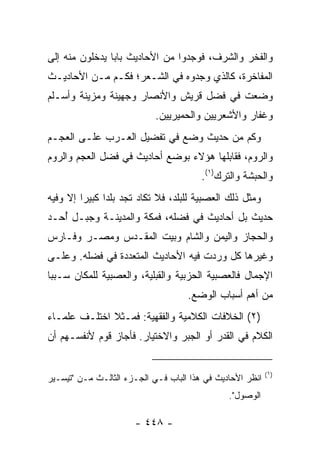 ‫ﻭﺍﻟﻔﺨﺭ ﻭﺍﻟﺸﺭﻑ، ﻓﻭﺠﺩﻭﺍ ﻤﻥ ﺍﻷﺤﺎﺩﻴﺙ ﺒﺎﺒﺎ ﻴﺩﺨﻠﻭﻥ ﻤﻨﻪ ﺇﻟﻰ‬
                ‫‪‬‬
‫ﺍﻟﻤﻔﺎﺨﺭﺓ، ﻜﺎﻟﺫﻱ ﻭﺠﺩﻭﻩ ﻓﻲ ﺍﻟﺸـﻌﺭ؛ ﻓﻜـﻡ ﻤـﻥ ﺍﻷﺤﺎﺩﻴـﺙ‬
‫ﻭﻀﻌﺕ ﻓﻲ ﻓﻀل ﻗﺭﻴﺵ ﻭﺍﻷﻨﺼﺎﺭ ﻭﺠﻬﻴﻨﺔ ﻭﻤﺯﻴﻨﺔ ﻭﺃﺴـﻠﻡ‬
                            ‫ﻭﻏﻔﺎﺭ ﻭﺍﻷﺸﻌﺭﻴﻴﻥ ﻭﺍﻟﺤﻤﻴﺭﻴﻴﻥ.‬
‫ﻭﻜﻡ ﻤﻥ ﺤﺩﻴﺙ ﻭﻀﻊ ﻓﻲ ﺘﻔﻀﻴل ﺍﻟﻌـﺭﺏ ﻋﻠـﻰ ﺍﻟﻌﺠـﻡ‬
‫ﻭﺍﻟﺭﻭﻡ، ﻓﻘﺎﺒﻠﻬﺎ ﻫﺅﻻﺀ ﺒﻭﻀﻊ ﺃﺤﺎﺩﻴﺙ ﻓﻲ ﻓﻀل ﺍﻟﻌﺠﻡ ﻭﺍﻟﺭﻭﻡ‬
                                        ‫ﻭﺍﻟﺤﺒﺸﺔ ﻭﺍﻟﺘﺭﻙ)١(.‬
‫ﻭﻤﺜل ﺫﻟﻙ ﺍﻟﻌﺼﺒﻴﺔ ﻟﻠﺒﻠﺩ، ﻓﻼ ﺘﻜﺎﺩ ﺘﺠﺩ ﺒﻠﺩﺍ ﻜﺒﻴﺭﺍ ﺇﻻ ﻭﻓﻴﻪ‬
         ‫‪‬‬     ‫‪‬‬
‫ﺤﺩﻴﺙ ﺒل ﺃﺤﺎﺩﻴﺙ ﻓﻲ ﻓﻀﻠﻪ، ﻓﻤﻜﺔ ﻭﺍﻟﻤﺩﻴﻨـﺔ ﻭﺠﺒـل ُﺤـﺩ‬
   ‫ﺃ‬
‫ﻭﺍﻟﺤﺠﺎﺯ ﻭﺍﻟﻴﻤﻥ ﻭﺍﻟﺸﺎﻡ ﻭﺒﻴﺕ ﺍﻟﻤﻘـﺩﺱ ﻭﻤﺼـﺭ ﻭﻓـﺎﺭﺱ‬
‫ﻭﻏﻴﺭﻫﺎ ﻜل ﻭﺭﺩﺕ ﻓﻴﻪ ﺍﻷﺤﺎﺩﻴﺙ ﺍﻟﻤﺘﻌﺩﺩﺓ ﻓﻲ ﻓﻀﻠﻪ. ﻭﻋﻠـﻰ‬
‫ﺍﻹﺠﻤﺎل ﻓﺎﻟﻌﺼﺒﻴﺔ ﺍﻟﺤﺯﺒﻴﺔ ﻭﺍﻟﻘﺒﻠﻴﺔ، ﻭﺍﻟﻌﺼﺒﻴﺔ ﻟﻠﻤﻜﺎﻥ ﺴـﺒﺒﺎ‬
 ‫‪‬‬
                                    ‫ﻤﻥ ﺃﻫﻡ ﺃﺴﺒﺎﺏ ﺍﻟﻭﻀﻊ.‬
‫)٢( ﺍﻟﺨﻼﻓﺎﺕ ﺍﻟﻜﻼﻤﻴﺔ ﻭﺍﻟﻔﻘﻬﻴﺔ: ﻓﻤـﺜﻼ ﺍﺨﺘﻠـﻑ ﻋﻠﻤـﺎﺀ‬
              ‫ﹰ‬
‫ﺍﻟﻜﻼﻡ ﻓﻲ ﺍﻟﻘﺩﺭ ﺃﻭ ﺍﻟﺠﺒﺭ ﻭﺍﻻﺨﺘﻴﺎﺭ. ﻓﺄﺠﺎﺯ ﻗﻭﻡ ﻷﻨﻔﺴـﻬﻡ ﺃﻥ‬


                                                           ‫)١(‬
‫ﺍﻨﻅﺭ ﺍﻷﺤﺎﺩﻴﺙ ﻓﻲ ﻫﺫﺍ ﺍﻟﺒﺎﺏ ﻓـﻲ ﺍﻟﺠـﺯﺀ ﺍﻟﺜﺎﻟـﺙ ﻤـﻥ "ﺘﻴﺴـﻴﺭ‬
                                               ‫ﺍﻟﻭﺼﻭل".‬

                      ‫- ٨٤٤ -‬
 