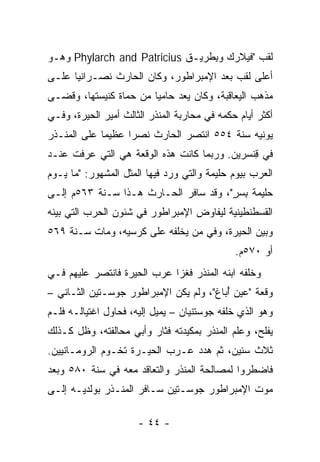 ‫ﻟﻘﺏ "ﻓﻴﻼﺭ‪‬ﻙ ﻭﺒﻁﹾﺭﻴـﻕ ‪ Phylarch and Patricius‬ﻭﻫـﻭ‬
                                  ‫ِ‬
‫ﺃﻋﻠﻰ ﻟﻘﺏ ﺒﻌﺩ ﺍﻹﻤﺒﺭﺍﻁﻭﺭ، ﻭﻜﺎﻥ ﺍﻟﺤﺎﺭﺙ ﻨﺼـﺭﺍﻨﻴﺎ ﻋﻠـﻰ‬
      ‫‪‬‬
‫ﻤﺫﻫﺏ ﺍﻟﻴﻌﺎﻗﺒﺔ، ﻭﻜﺎﻥ ‪‬ﻌﺩ ﺤﺎﻤﻴﺎ ﻤﻥ ﺤﻤﺎﺓ ﻜﻨﻴﺴﺘﻬﺎ، ﻭﻗﻀـﻰ‬
                        ‫‪‬‬    ‫ﻴ ‪‬‬
‫ﺃﻜﺜﺭ ﺃﻴﺎﻡ ﺤﻜﻤﻪ ﻓﻲ ﻤﺤﺎﺭﺒﺔ ﺍﻟﻤﻨﺫﺭ ﺍﻟﺜﺎﻟﺙ ﺃﻤﻴﺭ ﺍﻟﺤﻴﺭﺓ، ﻭﻓـﻲ‬
‫ﻴﻭﻨﻴﻪ ﺴﻨﺔ ٤٥٥ ﺍﻨﺘﺼﺭ ﺍﻟﺤﺎﺭﺙ ﻨﺼﺭﺍ ﻋﻅﻴﻤﺎ ﻋﻠﻰ ﺍﻟﻤﻨـﺫﺭ‬
             ‫‪‬‬     ‫‪‬‬
‫ﻓﻲ ﻗ ﹼﺴﺭﻴﻥ. ﻭﺭﺒﻤﺎ ﻜﺎﻨﺕ ﻫﺫﻩ ﺍﻟﻭﻗﻌﺔ ﻫﻲ ﺍﻟﺘﻲ ‪‬ﺭﻓﺕ ﻋﻨـﺩ‬
        ‫ﻋ‬                                    ‫ِﻨ‬
‫ﺍﻟﻌﺭﺏ ﺒﻴﻭﻡ ﺤﻠﻴﻤﺔ ﻭﺍﻟﺘﻲ ﻭﺭﺩ ﻓﻴﻬﺎ ﺍﻟﻤﺜل ﺍﻟﻤﺸﻬﻭﺭ: "ﻤﺎ ﻴـﻭﻡ‬
‫ﺤﻠﻴﻤﺔ ﺒﺴﺭ"، ﻭﻗﺩ ﺴﺎﻓﺭ ﺍﻟﺤـﺎﺭﺙ ﻫـﺫﺍ ﺴـﻨﺔ ٣٦٥ﻡ ﺇﻟـﻰ‬
                                       ‫ﹶ ِ ٍ‬
‫ﺍﻟﻘﺴﻁﻨﻁﻴﻨﻴﺔ ﻟﻴﻔﺎﻭﺽ ﺍﻹﻤﺒﺭﺍﻁﻭﺭ ﻓﻲ ﺸﺌﻭﻥ ﺍﻟﺤﺭﺏ ﺍﻟﺘﻲ ﺒﻴﻨﻪ‬
‫ﻭﺒﻴﻥ ﺍﻟﺤﻴﺭﺓ، ﻭﻓﻲ ‪‬ﻥ ﻴﺨﻠﻔﻪ ﻋﻠﻰ ﻜﺭﺴﻴﻪ، ﻭﻤﺎﺕ ﺴـﻨﺔ ٩٦٥‬
                                ‫ﻤ‬
                                              ‫ﺃﻭ ٠٧٥ﻡ.‬
‫ﻭﺨﻠﻔﻪ ﺍﺒﻨﻪ ﺍﻟﻤﻨﺫﺭ ﻓﻐﺯﺍ ﻋﺭﺏ ﺍﻟﺤﻴﺭﺓ ﻓﺎﻨﺘﺼﺭ ﻋﻠﻴﻬﻡ ﻓـﻲ‬
                        ‫‪‬‬
‫ﻭﻗﻌﺔ "ﻋﻴ‪‬ﻥ ﺃﺒﺎﻍ"، ﻭﻟﻡ ﻴﻜﻥ ﺍﻹﻤﺒﺭﺍﻁﻭﺭ ﺠﻭﺴ‪‬ـﺘﻴﻥ ﺍﻟﺜـﺎﻨﻲ –‬
                                          ‫‪ُ ‬‬
‫ﻭﻫﻭ ﺍﻟﺫﻱ ﺨﻠﻔﻪ ﺠﻭﺴﺘﻨﻴﺎﻥ – ﻴﻤﻴل ﺇﻟﻴﻪ، ﻓﺤﺎﻭل ﺍﻏﺘﻴﺎﻟـﻪ ﻓﻠـﻡ‬
‫ﻴﻔﻠﺢ، ﻭﻋﻠﻡ ﺍﻟﻤﻨﺫﺭ ﺒﻤﻜﻴﺩﺘﻪ ﻓﺜﺎﺭ ﻭﺃﺒﻲ ﻤﺤﺎﻟﻔﺘﻪ، ﻭﻅل ﻜـﺫﻟﻙ‬
‫ﺜﻼﺙ ﺴﻨﻴﻥ، ﺜﻡ ﻫﺩﺩ ﻋـﺭﺏ ﺍﻟﺤﻴـﺭﺓ ﺘﺨـﻭﻡ ﺍﻟﺭﻭﻤـﺎﻨﻴﻴﻥ.‬
             ‫‪‬‬             ‫‪‬‬
‫ﻓﺎﻀﻁﺭﻭﺍ ﻟﻤﺼﺎﻟﺤﺔ ﺍﻟﻤﻨﺫﺭ ﻭﺍﻟﺘﻌﺎﻗﺩ ﻤﻌﻪ ﻓﻲ ﺴﻨﺔ ٠٨٥ ﻭﺒﻌﺩ‬
‫ﻤﻭﺕ ﺍﻹﻤﺒﺭﺍﻁﻭﺭ ﺠﻭﺴـﺘﻴﻥ ﺴـﺎﻓﺭ ﺍﻟﻤﻨـﺫﺭ ﺒﻭﻟﺩﻴـﻪ ﺇﻟـﻰ‬

                      ‫- ٤٤ -‬
 