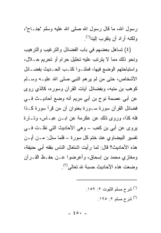 ‫ﺭﺴﻭل ﺍﷲ، ﻤﺎ ﻗﺎل ﺭﺴﻭل ﺍﷲ ﺼﻠﻰ ﺍﷲ ﻋﻠﻴﻪ ﻭﺴﻠﻡ "ﺠﻨـﺎﺡ"،‬
                             ‫ﻭﻟﻜﻨﻪ ﺃﺭﺍﺩ ﺃﻥ ﻴﺘﻘﺭﺏ ﺇﻟﻴﻨﺎ)١(.‬
‫)٤( ﺘﺴﺎﻫل ﺒﻌﻀﻬﻡ ﻓﻲ ﺒﺎﺏ ﺍﻟﻔﻀﺎﺌل ﻭﺍﻟﺘﺭﻏﻴﺏ ﻭﺍﻟﺘﺭﻫﻴﺏ‬
‫ﻭﻨﺤﻭ ﺫﻟﻙ ﻤﻤﺎ ﻻ ﻴﺘﺭﺘﺏ ﻋﻠﻴﻪ ﺘﺤﻠﻴل ﺤﺭﺍﻡ ﺃﻭ ﺘﺤﺭﻴﻡ ﺤـﻼل،‬
‫ﻭﺍﺴﺘﺒﺎﺤﺘﻬﻡ ﺍﻟﻭﻀﻊ ﻓﻴﻬﺎ، ﻓﻤﻠﺌـﻭﺍ ﻜﺘـﺏ ﺍﻟﺤـﺩﻴﺙ ﺒﻔﻀـﺎﺌل‬
‫ﺍﻷﺸﺨﺎﺹ، ﺤﺘﻰ ﻤﻥ ﻟﻡ ﻴﺭﻫﻡ ﺍﻟﻨﺒﻲ ﺼﻠﻰ ﺍﷲ ﻋﻠﻴـﻪ ﻭﺴـﻠﻡ‬
‫ﻜﻭﻫﺏ ﺒﻥ ﻤﻨﺒﻪ، ﻭﺒﻔﻀﺎﺌل ﺁﻴﺎﺕ ﺍﻟﻘﺭﺁﻥ ﻭﺴﻭﺭﻩ، ﻜﺎﻟﺫﻱ ﺭﻭﻯ‬
‫ﻋﻥ ﺃﺒﻲ ﻋﺼﻤﺔ ﻨﻭﺡ ﺒﻥ ﺃﺒﻲ ﻤﺭﻴﻡ ﺃﻨﻪ ﻭﻀﻊ ﺃﺤﺎﺩﻴـﺙ ﻓـﻲ‬
‫ﻓﻀﺎﺌل ﺍﻟﻘﺭﺁﻥ ﺴﻭﺭﺓ ﺴـﻭﺭﺓ ﺒﻌﻨﻭﺍﻥ ﺃﻥ ﻤﻥ ﻗﺭﺃ ﺴﻭﺭﺓ ﻜـﺫﺍ‬
‫ﻓﻠﻪ ﻜﺫﺍ، ﻭﺭﻭﻯ ﺫﻟﻙ ﻋﻥ ﻋﻜﺭﻤﺔ ﻋﻥ ﺍﺒـﻥ ﻋﺒـﺎﺱ، ﻭﺘـﺎﺭﺓ‬
‫ﻴﺭﻭﻯ ﻋﻥ ﺃﺒﻲ ﺒﻥ ﻜﻌﺏ – ﻭﻫﻲ ﺍﻷﺤﺎﺩﻴﺙ ﺍﻟﺘﻲ ﻨﻘﻠـﺕ ﻓـﻲ‬
‫ﺘﻔﺴﻴﺭ ﺍﻟﺒﻴﻀﺎﻭﻱ ﻋﻨﺩ ﺨﺘﻡ ﻜل ﺴﻭﺭﺓ – ﻓﻠﻤﺎ ﺴﺌل: ﻤـﻥ ﺃﻴـﻥ‬
‫ﻫﺫﻩ ﺍﻷﺤﺎﺩﻴﺙ؟ ﻗﺎل: ﻟﻤﺎ ﺭﺃﻴﺕ ﺍﺸﺘﻐﺎل ﺍﻟﻨﺎﺱ ﺒﻔﻘﻪ ﺃﺒﻲ ﺤﻨﻴﻔﺔ،‬
‫ﻭﻤﻐﺎﺯﻱ ﻤﺤﻤﺩ ﺒﻥ ﺇﺴﺤﺎﻕ، ﻭﺃﻋﺭﻀﻭﺍ ﻋـﻥ ﺤﻔـﻅ ﺍﻟﻘـﺭﺁﻥ‬
                  ‫ﻭﻀﻌﺕ ﻫﺫﻩ ﺍﻷﺤﺎﺩﻴﺙ ﺤﺴﺒﺔ ﷲ ﺘﻌﺎﻟﻰ)٢(.‬


                                                        ‫)١(‬
                              ‫ﺸﺭﺡ ﻤﺴﻠﻡ ﺍﻟﺜﺒﻭﺕ ٢: ٢٥١.‬
                                                        ‫)٢(‬
                                    ‫ﺸﺭﺡ ﻤﺴﻠﻡ ٢: ٥٢١.‬

                     ‫- ٠٥٤ -‬
 