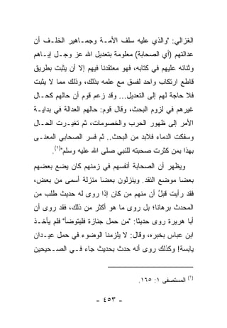 ‫ﺍﻟﻐﺯﺍﻟﻲ: "ﻭﺍﻟﺫﻱ ﻋﻠﻴﻪ ﺴﻠﻑ ﺍﻷﻤـﺔ ﻭﺠﻤـﺎﻫﻴﺭ ﺍﻟﺨﻠـﻑ ﺃﻥ‬
‫ﻋﺩﺍﻟﺘﻬﻡ )ﺃﻱ ﺍﻟﺼﺤﺎﺒﺔ( ﻤﻌﻠﻭﻤﺔ ﺒﺘﻌﺩﻴل ﺍﷲ ﻋﺯ ﻭﺠـل ﺇﻴـﺎﻫﻡ‬
‫ﻭﺜﻨﺎﺌﻪ ﻋﻠﻴﻬﻡ ﻓﻲ ﻜﺘﺎﺒﻪ، ﻓﻬﻭ ﻤﻌﺘﻘﺩﻨﺎ ﻓﻴﻬﻡ ﺇﻻ ﺃﻥ ﻴﺜﺒﺕ ﺒﻁﺭﻴﻕ‬
‫ﻗﺎﻁﻊ ﺍﺭﺘﻜﺎﺏ ﻭﺍﺤﺩ ﻟﻔﺴﻕ ﻤﻊ ﻋﻠﻤﻪ ﺒﺫﻟﻙ، ﻭﺫﻟﻙ ﻤﻤﺎ ﻻ ﻴﺜﺒﺕ‬
‫ﻓﻼ ﺤﺎﺠﺔ ﻟﻬﻡ ﺇﻟﻰ ﺍﻟﺘﻌﺩﻴل... ﻭﻗﺩ ﺯﻋﻡ ﻗﻭﻡ ﺃﻥ ﺤﺎﻟﻬﻡ ﻜﺤـﺎل‬
‫ﻏﻴﺭﻫﻡ ﻓﻲ ﻟﺯﻭﻡ ﺍﻟﺒﺤﺙ، ﻭﻗﺎل ﻗﻭﻡ: ﺤﺎﻟﻬﻡ ﺍﻟﻌﺩﺍﻟﺔ ﻓﻲ ﺒﺩﺍﻴـﺔ‬
‫ﺍﻷﻤﺭ ﺇﻟﻰ ﻅﻬﻭﺭ ﺍﻟﺤﺭﺏ ﻭﺍﻟﺨﺼﻭﻤﺎﺕ، ﺜﻡ ﺘﻐﻴـﺭﺕ ﺍﻟﺤـﺎل‬
‫ﻭﺴﻔﻜﺕ ﺍﻟﺩﻤﺎﺀ ﻓﻼﺒﺩ ﻤﻥ ﺍﻟﺒﺤﺙ.. ﺜﻡ ﻓﺴﺭ ﺍﻟﺼﺤﺎﺒﻲ ﺍﻟﻤﻌﻨـﻰ‬
      ‫ﺒﻬﺫﺍ ﺒﻤﻥ ﻜﺜﺭﺕ ﺼﺤﺒﺘﻪ ﻟﻠﻨﺒﻲ ﺼﻠﻰ ﺍﷲ ﻋﻠﻴﻪ ﻭﺴﻠﻡ")١(.‬
‫ﻭﻴﻅﻬﺭ ﺃﻥ ﺍﻟﺼﺤﺎﺒﺔ ﺃﻨﻔﺴﻬﻡ ﻓﻲ ﺯﻤﻨﻬﻡ ﻜﺎﻥ ﻴﻀﻊ ﺒﻌﻀﻬﻡ‬
‫ﺒﻌﻀﺎ ﻤﻭﻀﻊ ﺍﻟﻨﻘﺩ. ﻭﻴﻨﺯﻟﻭﻥ ﺒﻌﻀﺎ ﻤﻨﺯﻟﺔ ﺃﺴﻤﻰ ﻤﻥ ﺒﻌﺽ،‬
                    ‫‪‬‬                        ‫‪‬‬
‫ﻓﻘﺩ ﺭﺃﻴﺕ ﻗﺒل ﺃﻥ ﻤﻨﻬﻡ ﻤﻥ ﻜﺎﻥ ﺇﺫﺍ ﺭﻭﻯ ﻟﻪ ﺤﺩﻴﺙ ﻁﻠﺏ ﻤﻥ‬
                                      ‫ُ‬
‫ﺍﻟﻤﺤﺩﺙ ﺒﺭﻫﺎﻨﺎ؛ ﺒل ﺭﻭﻯ ﻤﺎ ﻫﻭ ﺃﻜﺜﺭ ﻤﻥ ﺫﻟﻙ، ﻓﻘﺩ ﺭﻭﻯ ﺃﻥ‬
                                       ‫ﹰ‬
‫ﺃﺒﺎ ﻫﺭﻴﺭﺓ ﺭﻭﻯ ﺤﺩﻴﺜﺎ: "ﻤﻥ ﺤﻤل ﺠﻨﺎﺯﺓ ﻓﻠﻴﺘﻭﻀﺄ" ﻓﻠﻡ ﻴﺄﺨـﺫ‬
                                   ‫ﹰ‬
‫ﺍﺒﻥ ﻋﺒﺎﺱ ﺒﺨﺒﺭﻩ، ﻭﻗﺎل: ﻻ ﻴﻠﺯﻤﻨﺎ ﺍﻟﻭﻀﻭﺀ ﻓﻲ ﺤﻤل ﻋﻴـﺩﺍﻥ‬
‫ﻴﺎﺒﺴﺔ! ﻭﻜﺫﻟﻙ ﺭﻭﻯ ﺃﻨﻪ ﺤﺩﺙ ﺒﺤﺩﻴﺙ ﺠﺎﺀ ﻓـﻲ ﺍﻟﺼـﺤﻴﺤﻴﻥ‬


                                                       ‫)١(‬
                                    ‫ﺍﻟﻤﺴﺘﺼﻔﻰ ١: ٥٦١.‬

                     ‫- ٣٥٤ -‬
 