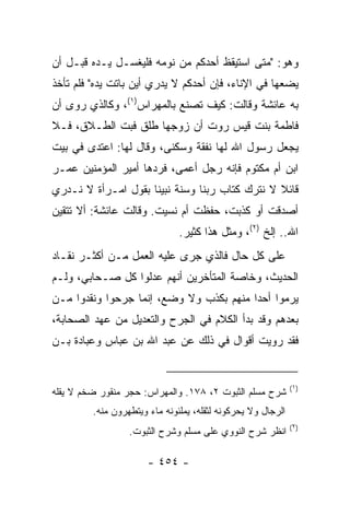 ‫ﻭﻫﻭ: "ﻤﺘﻰ ﺍﺴﺘﻴﻘﻅ ﺃﺤﺩﻜﻡ ﻤﻥ ﻨﻭﻤﻪ ﻓﻠﻴﻐﺴـل ﻴـﺩﻩ ﻗﺒـل ﺃﻥ‬
‫ﻴﻀﻌﻬﺎ ﻓﻲ ﺍﻹﻨﺎﺀ، ﻓﺈﻥ ﺃﺤﺩﻜﻡ ﻻ ﻴﺩﺭﻱ ﺃﻴﻥ ﺒﺎﺘﺕ ﻴﺩﻩ" ﻓﻠﻡ ﺘﺄﺨﺫ‬
‫ﺒﻪ ﻋﺎﺌﺸﺔ ﻭﻗﺎﻟﺕ: ﻜﻴﻑ ﺘﺼﻨﻊ ﺒﺎﻟﻤﻬ‪‬ﺭﺍﺱ)١(، ﻭﻜﺎﻟﺫﻱ ﺭﻭﻯ ﺃﻥ‬
‫ﻓﺎﻁﻤﺔ ﺒﻨﺕ ﻗﻴﺱ ﺭﻭﺕ ﺃﻥ ﺯﻭﺠﻬﺎ ﻁﻠﻕ ﻓﺒﺕ ﺍﻟﻁـﻼﻕ، ﻓـﻼ‬
‫ﻴﺠﻌل ﺭﺴﻭل ﺍﷲ ﻟﻬﺎ ﻨﻔﻘﺔ ﻭﺴﻜﻨﻰ، ﻭﻗﺎل ﻟﻬﺎ: ﺍﻋﺘﺩﻯ ﻓﻲ ﺒﻴﺕ‬
‫ﺍﺒﻥ ﺃﻡ ﻤﻜﺘﻭﻡ ﻓﺈﻨﻪ ﺭﺠل ﺃﻋﻤﻰ، ﻓﺭﺩﻫﺎ ﺃﻤﻴﺭ ﺍﻟﻤﺅﻤﻨﻴﻥ ﻋﻤـﺭ‬
‫ﻗﺎﺌﻼ ﻻ ﻨﺘﺭﻙ ﻜﺘﺎﺏ ﺭﺒﻨﺎ ﻭﺴﻨﺔ ﻨﺒﻴﻨﺎ ﺒﻘﻭل ﺍﻤـﺭﺃﺓ ﻻ ﻨـﺩﺭﻱ‬
                                                ‫ﹰ‬
‫ﺃﺼﺩﻗﺕ ﺃﻭ ﻜﺫﺒﺕ، ﺤﻔﻅﺕ ﺃﻡ ﻨﺴﻴﺕ. ﻭﻗﺎﻟﺕ ﻋﺎﺌﺸﺔ: ﺃﻻ ﺘﺘﻘﻴﻥ‬
                               ‫ﺍﷲ.. ﺇﻟﺦ )٢(، ﻭﻤﺜل ﻫﺫﺍ ﻜﺜﻴﺭ.‬
‫ﻋﻠﻰ ﻜل ﺤﺎل ﻓﺎﻟﺫﻱ ﺠﺭﻯ ﻋﻠﻴﻪ ﺍﻟﻌﻤل ﻤـﻥ ﺃﻜﺜـﺭ ﻨﻘـﺎﺩ‬
‫ﺍﻟﺤﺩﻴﺙ، ﻭﺨﺎﺼﺔ ﺍﻟﻤﺘﺄﺨﺭﻴﻥ ﺃﻨﻬﻡ ﻋﺩﻟﻭﺍ ﻜل ﺼـﺤﺎﺒﻲ، ﻭﻟـﻡ‬
‫ﻴﺭﻤﻭﺍ ﺃﺤﺩﺍ ﻤﻨﻬﻡ ﺒﻜﺫﺏ ﻭﻻ ﻭﻀﻊ، ﺇﻨﻤﺎ ﺠﺭﺤﻭﺍ ﻭﻨﻘﺩﻭﺍ ﻤـﻥ‬
                                         ‫‪‬‬
‫ﺒﻌﺩﻫﻡ ﻭﻗﺩ ﺒﺩﺃ ﺍﻟﻜﻼﻡ ﻓﻲ ﺍﻟﺠﺭﺡ ﻭﺍﻟﺘﻌﺩﻴل ﻤﻥ ﻋﻬﺩ ﺍﻟﺼﺤﺎﺒﺔ،‬
‫ﻓﻘﺩ ﺭﻭﻴﺕ ﺃﻗﻭﺍل ﻓﻲ ﺫﻟﻙ ﻋﻥ ﻋﺒﺩ ﺍﷲ ﺒﻥ ﻋﺒﺎﺱ ﻭﻋﺒﺎﺩﺓ ﺒـﻥ‬


                                                              ‫)١(‬
‫ﺸﺭﺡ ﻤﺴﻠﻡ ﺍﻟﺜﺒﻭﺕ ٢، ٨٧١. ﻭﺍﻟﻤﻬﺭﺍﺱ: ﺤﺠﺭ ﻤﻨﻘﻭﺭ ﻀﺨﻡ ﻻ ﻴﻘﻠﻪ‬
         ‫ﺍﻟﺭﺠﺎل ﻭﻻ ﻴﺤﺭﻜﻭﻨﻪ ﻟﺜﻘﻠﻪ، ﻴﻤﻠﺌﻭﻨﻪ ﻤﺎﺀ ﻭﻴﺘﻁﻬﺭﻭﻥ ﻤﻨﻪ.‬
                                                              ‫)٢(‬
                  ‫ﺍﻨﻅﺭ ﺸﺭﺡ ﺍﻟﻨﻭﻭﻱ ﻋﻠﻰ ﻤﺴﻠﻡ ﻭﺸﺭﺡ ﺍﻟﺜﺒﻭﺕ.‬

                       ‫- ٤٥٤ -‬
 