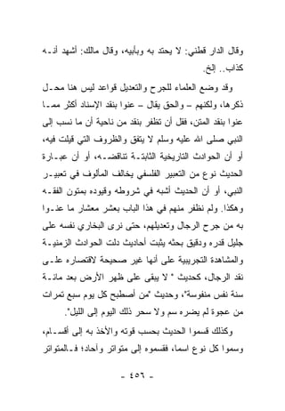 ‫ﻭﻗﺎل ﺍﻟﺩﺍﺭ ﻗﻁﻨﻲ: ﻻ ﻴﺤﺘﺩ ﺒﻪ ﻭﺒﺄﺒﻴﻪ، ﻭﻗﺎل ﻤﺎﻟﻙ: ﺃﺸﻬﺩ ﺃﻨـﻪ‬
                                            ‫ﻜﺫﺍﺏ.. ﺇﻟﺦ.‬
‫ﻭﻗﺩ ﻭﻀﻊ ﺍﻟﻌﻠﻤﺎﺀ ﻟﻠﺠﺭﺡ ﻭﺍﻟﺘﻌﺩﻴل ﻗﻭﺍﻋﺩ ﻟﻴﺱ ﻫﻨﺎ ﻤﺤـل‬
‫ﺫﻜﺭﻫﺎ، ﻭﻟﻜﻨﻬﻡ – ﻭﺍﻟﺤﻕ ﻴﻘﺎل – ﻋﻨﻭﺍ ﺒﻨﻘﺩ ﺍﻹﺴﻨﺎﺩ ﺃﻜﺜﺭ ﻤﻤـﺎ‬
‫ﻋﻨﻭﺍ ﺒﻨﻘﺩ ﺍﻟﻤﺘﻥ، ﻓﻘل ﺃﻥ ﺘﻅﻔﺭ ﺒﻨﻘﺩ ﻤﻥ ﻨﺎﺤﻴﺔ ﺃﻥ ﻤﺎ ﻨﺴﺏ ﺇﻟﻰ‬
‫ﺍﻟﻨﺒﻲ ﺼﻠﻰ ﺍﷲ ﻋﻠﻴﻪ ﻭﺴﻠﻡ ﻻ ﻴﺘﻔﻕ ﻭﺍﻟﻅﺭﻭﻑ ﺍﻟﺘﻲ ﻗﻴﻠﺕ ﻓﻴﻪ،‬
‫ﺃﻭ ﺃﻥ ﺍﻟﺤﻭﺍﺩﺙ ﺍﻟﺘﺎﺭﻴﺨﻴﺔ ﺍﻟﺜﺎﺒﺘـﺔ ﺘﻨﺎﻗﻀـﻪ، ﺃﻭ ﺃﻥ ﻋﺒـﺎﺭﺓ‬
‫ﺍﻟﺤﺩﻴﺙ ﻨﻭﻉ ﻤﻥ ﺍﻟﺘﻌﺒﻴﺭ ﺍﻟﻔﻠﺴﻔﻲ ﻴﺨﺎﻟﻑ ﺍﻟﻤﺄﻟﻭﻑ ﻓﻲ ﺘﻌﺒﻴـﺭ‬
‫ﺍﻟﻨﺒﻲ، ﺃﻭ ﺃﻥ ﺍﻟﺤﺩﻴﺙ ﺃﺸﺒﻪ ﻓﻲ ﺸﺭﻭﻁﻪ ﻭﻗﻴﻭﺩﻩ ﺒﻤﺘﻭﻥ ﺍﻟﻔﻘـﻪ‬
‫ﻭﻫﻜﺫﺍ. ﻭﻟﻡ ﻨﻅﻔﺭ ﻤﻨﻬﻡ ﻓﻲ ﻫﺫﺍ ﺍﻟﺒﺎﺏ ﺒﻌﺸﺭ ﻤﻌﺸﺎﺭ ﻤﺎ ﻋﻨـﻭﺍ‬
‫ﺒﻪ ﻤﻥ ﺠﺭﺡ ﺍﻟﺭﺠﺎل ﻭﺘﻌﺩﻴﻠﻬﻡ، ﺤﺘﻰ ﻨﺭﻯ ﺍﻟﺒﺨﺎﺭﻱ ﻨﻔﺴﻪ ﻋﻠﻰ‬
‫ﺠﻠﻴل ﻗﺩﺭﻩ ﻭﺩﻗﻴﻕ ﺒﺤﺜﻪ ﻴﺜﺒﺕ ﺃﺤﺎﺩﻴﺙ ﺩﻟﺕ ﺍﻟﺤﻭﺍﺩﺙ ﺍﻟﺯﻤﻨﻴـﺔ‬
‫ﻭﺍﻟﻤﺸﺎﻫﺩﺓ ﺍﻟﺘﺠﺭﻴﺒﻴﺔ ﻋﻠﻰ ﺃﻨﻬﺎ ﻏﻴﺭ ﺼﺤﻴﺤﺔ ﻻﻗﺘﺼﺎﺭﻩ ﻋﻠـﻰ‬
‫ﻨﻘﺩ ﺍﻟﺭﺠﺎل، ﻜﺤﺩﻴﺙ " ﻻ ﻴﺒﻘﻰ ﻋﻠﻰ ﻅﻬﺭ ﺍﻷﺭﺽ ﺒﻌﺩ ﻤﺎﺌـﺔ‬
‫ﺴﻨﺔ ﻨﻔﺱ ﻤﻨﻔﻭﺴﺔ"، ﻭﺤﺩﻴﺙ "ﻤﻥ ﺃﺼﻁﺒﺢ ﻜل ﻴﻭﻡ ﺴﺒﻊ ﺘﻤﺭﺍﺕ‬
      ‫ﻤﻥ ﻋﺠﻭﺓ ﻟﻡ ﻴﻀﺭﻩ ﺴﻡ ﻭﻻ ﺴﺤﺭ ﺫﻟﻙ ﺍﻟﻴﻭﻡ ﺇﻟﻰ ﺍﻟﻠﻴل".‬
‫ﻭﻜﺫﻟﻙ ﻗﺴﻤﻭﺍ ﺍﻟﺤﺩﻴﺙ ﺒﺤﺴﺏ ﻗﻭﺘﻪ ﻭﺍﻷﺨﺫ ﺒﻪ ﺇﻟﻰ ﺃﻗﺴـﺎﻡ،‬
‫ﻭﺴﻤﻭﺍ ﻜل ﻨﻭﻉ ﺍﺴﻤﺎ، ﻓﻘﺴﻤﻭﻩ ﺇﻟﻰ ﻤﺘﻭﺍﺘﺭ ﻭﺁﺤﺎﺩ؛ ﻓـﺎﻟﻤﺘﻭﺍﺘﺭ‬
                                      ‫‪‬‬

                     ‫- ٦٥٤ -‬
 