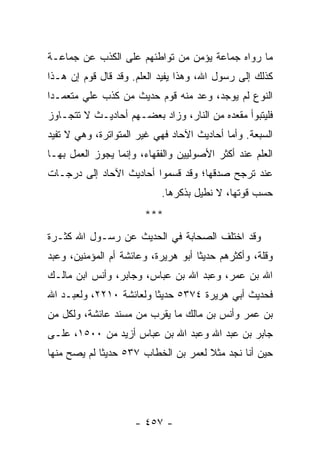 ‫ﻤﺎ ﺭﻭﺍﻩ ﺠﻤﺎﻋﺔ ﻴﺅﻤﻥ ﻤﻥ ﺘﻭﺍﻁﺌﻬﻡ ﻋﻠﻰ ﺍﻟﻜﺫﺏ ﻋﻥ ﺠﻤﺎﻋـﺔ‬
‫ﻜﺫﻟﻙ ﺇﻟﻰ ﺭﺴﻭل ﺍﷲ، ﻭﻫﺫﺍ ﻴﻔﻴﺩ ﺍﻟﻌﻠﻡ. ﻭﻗﺩ ﻗﺎل ﻗﻭﻡ ﺇﻥ ﻫـﺫﺍ‬
‫ﺍﻟﻨﻭﻉ ﻟﻡ ﻴﻭﺠﺩ، ﻭﻋﺩ ﻤﻨﻪ ﻗﻭﻡ ﺤﺩﻴﺙ ﻤﻥ ﻜﺫﺏ ﻋﻠﻲ ﻤﺘﻌﻤـﺩﺍ‬
 ‫‪‬‬      ‫‪‬‬
‫ﻓﻠﻴﺘﺒﻭﺃ ﻤﻘﻌﺩﻩ ﻤﻥ ﺍﻟﻨﺎﺭ، ﻭﺯﺍﺩ ﺒﻌﻀـﻬﻡ ﺃﺤﺎﺩﻴـﺙ ﻻ ﺘﺘﺠـﺎﻭﺯ‬
‫ﺍﻟﺴﺒﻌﺔ. ﻭﺃﻤﺎ ﺃﺤﺎﺩﻴﺙ ﺍﻵﺤﺎﺩ ﻓﻬﻲ ﻏﻴﺭ ﺍﻟﻤﺘﻭﺍﺘﺭﺓ، ﻭﻫﻲ ﻻ ﺘﻔﻴﺩ‬
‫ﺍﻟﻌﻠﻡ ﻋﻨﺩ ﺃﻜﺜﺭ ﺍﻷﺼﻭﻟﻴﻴﻥ ﻭﺍﻟﻔﻘﻬﺎﺀ، ﻭﺇﻨﻤﺎ ﻴﺠﻭﺯ ﺍﻟﻌﻤل ﺒﻬـﺎ‬
‫ﻋﻨﺩ ﺘﺭﺠﺢ ﺼﺩﻗﻬﺎ؛ ﻭﻗﺩ ﻗﺴﻤﻭﺍ ﺃﺤﺎﺩﻴﺙ ﺍﻵﺤﺎﺩ ﺇﻟﻰ ﺩﺭﺠـﺎﺕ‬
                           ‫ﺤﺴﺏ ﻗﻭﺘﻬﺎ، ﻻ ﻨﻁﻴل ﺒﺫﻜﺭﻫﺎ.‬
                       ‫***‬
‫ﻭﻗﺩ ﺍﺨﺘﻠﻑ ﺍﻟﺼﺤﺎﺒﺔ ﻓﻲ ﺍﻟﺤﺩﻴﺙ ﻋﻥ ﺭﺴـﻭل ﺍﷲ ﻜﺜـﺭﺓ‬
‫ﻭﻗﻠﺔ، ﻭﺃﻜﺜﺭﻫﻡ ﺤﺩﻴﺜﺎ ﺃﺒﻭ ﻫﺭﻴﺭﺓ، ﻭﻋﺎﺌﺸﺔ ﺃﻡ ﺍﻟﻤﺅﻤﻨﻴﻥ، ﻭﻋﺒﺩ‬
                                     ‫ﹰ‬
‫ﺍﷲ ﺒﻥ ﻋﻤﺭ، ﻭﻋﺒﺩ ﺍﷲ ﺒﻥ ﻋﺒﺎﺱ، ﻭﺠﺎﺒﺭ، ﻭﺃﻨﺱ ﺍﺒﻥ ﻤﺎﻟـﻙ‬
‫ﻓﺤﺩﻴﺙ ﺃﺒﻲ ﻫﺭﻴﺭﺓ ٤٧٣٥ ﺤﺩﻴﺜﺎ ﻭﻟﻌﺎﺌﺸﺔ ٠١٢٢، ﻭﻟﻌﺒـﺩ ﺍﷲ‬
                         ‫ﹰ‬
‫ﺒﻥ ﻋﻤﺭ ﻭﺃﻨﺱ ﺒﻥ ﻤﺎﻟﻙ ﻤﺎ ﻴﻘﺭﺏ ﻤﻥ ﻤﺴﻨﺩ ﻋﺎﺌﺸﺔ، ﻭﻟﻜل ﻤﻥ‬
‫ﺠﺎﺒﺭ ﺒﻥ ﻋﺒﺩ ﺍﷲ ﻭﻋﺒﺩ ﺍﷲ ﺒﻥ ﻋﺒﺎﺱ ﺃﺯﻴﺩ ﻤﻥ ٠٠٥١، ﻋﻠـﻰ‬
‫ﺤﻴﻥ ﺃﻨﺎ ﻨﺠﺩ ﻤﺜﻼ ﻟﻌﻤﺭ ﺒﻥ ﺍﻟﺨﻁﺎﺏ ٧٣٥ ﺤﺩﻴﺜﺎ ﻟﻡ ﻴﺼﺢ ﻤﻨﻬﺎ‬
             ‫ﹰ‬                       ‫ﹰ‬




                     ‫- ٧٥٤ -‬
 