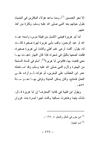 ‫ﺇﻻ ﻨﺤﻭ ﺍﻟﺨﻤﺴﻴﻥ )١(، ﻭﻤﻤﺎ ﺴﺎﻋﺩ ﻫﺅﻻﺀ ﺍﻟﻤﻜﺜﺭﻴﻥ ﻓﻲ ﺍﻟﺤﺩﻴﺙ‬
‫ﻁﻭل ﺤﻴﺎﺘﻬﻡ ﺒﻌﺩ ﺍﻟﻨﺒﻲ ﺼﻠﻰ ﺍﷲ ﻋﻠﻴﻪ ﻭﺴﻠﻡ، ﻭﻜﺜﺭﺓ ﻤﻥ ﺃﺨﺫ‬
                                                     ‫ﻋﻨﻬﻡ.‬
‫ﺃﻤﺎ ﺃﺒﻭ ﻫﺭﻴﺭﺓ ﻓﻴﻤﻨﻰ ﺍﻷﺼل ﻤﻥ ﻗﺒﻴﻠﺔ ﺩﻭﺱ، ﻭﺍﺴﻤﻪ ﻋﺒـﺩ‬
‫ﺍﷲ ﺃﻭ ﻋﺒﺩ ﺍﻟﺭﺤﻤﻥ، ﻭﻟﻘﺏ ﺒﺄﺒﻲ ﻫﺭﻴﺭﺓ ﻟﻬﺭﺓ ﺼﻐﻴﺭﺓ ﻜﺎﻨـﺕ‬
‫ﻟﻪ، ﻴﻘﻭل: "ﻜﻨﺕ ﺃﺭﻋﻰ ﻏﻨﻡ ﺃﻫﻠﻲ ﻭﻜﺎﻨﺕ ﻟﻲ ﻫﺭﻴﺭﺓ ﺼﻐﻴﺭﺓ،‬
‫ﻓﻜﻨﺕ ﺃﻀﻌﻬﺎ ﺒﺎﻟﻠﻴل ﻓﻲ ﺸﺠﺭﺓ، ﻓﺈﺫﺍ ﻜﺎﻥ ﺍﻟﻨﻬﺎﺭ ﺫﻫﺒـﺕ ﺒﻬـﺎ‬
‫ﻤﻌﻲ ﻓﻠﻌﺒﺕ ﺒﻬﺎ، ﻓﻜﻨﻭﻨﻲ ﺃﺒﺎ ﻫﺭﻴﺭﺓ")٢(. ﺃﺴﻠﻡ ﻓﻲ ﺍﻟﺴﻨﺔ ﺍﻟﺴﺎﺒﻌﺔ‬
‫ﻤﻥ ﺍﻟﻬﺠﺭﺓ ﻭﻻﺯﻡ ﺍﻟﻨﺒﻲ ﺼﻠﻰ ﺍﷲ ﻋﻠﻴﻪ ﻭﺴﻠﻡ، ﻭﻗﺩ ﺍﺴـﺘﻌﻤﻠﻪ‬
‫ﻋﻤﺭ ﺍﺒﻥ ﺍﻟﺨﻁﺎﺏ ﻋﻠﻰ ﺍﻟﺒﺤﺭﻴﻥ، ﺜﻡ ﻋﺯﻟﻪ، ﺜـﻡ ﺃﺭﺍﺩﻩ ﻋﻠـﻰ‬
‫ﺍﻟﻌﻤل ﻓﺎﻤﺘﻨﻊ، ﻭﻜﺎﻥ ﻴﺴﻜﻥ ﺍﻟﻤﺩﻴﻨﺔ ﻭﺘﻭﻓﻲ ﺒﻬـﺎ ﻨﺤـﻭ ﺴـﻨﺔ‬
                                                   ‫٧٥ﻫـ.‬
‫ﻭﻴﻘﻭل ﺍﺒﻥ ﻗﺘﻴﺒﺔ ﻓﻲ ﻜﺘﺎﺒﻪ "ﺍﻟﻤﻌﺎﺭﻑ" ﺇﻥ ﺃﺒﺎ ﻫﺭﻴﺭﺓ ﻗـﺎل:‬
‫ﻨﺸﺄﺕ ﻴﺘﻴﻤﺎ ﻭﻫﺎﺠﺭﺕ ﻤﺴﻜﻴﻨﺎ ﻭﻜﻨﺕ ﺃﺠﻴﺭﺍ ﻟﺒﺴﺭﺓ ﺒﻨﺕ ﻏﺯﻭﺍﻥ‬
                 ‫‪‬‬          ‫ﹰ‬             ‫‪‬‬



                                                            ‫)١(‬
                       ‫ﺍﺒﻥ ﺤﺯﻡ ﻓﻲ ﺍﻟﻤﻠل ﻭﺍﻟﻨﺤل ٤: ٨٣١ ،.‬
                                                            ‫)٢(‬
                                              ‫ﺃﺴﺩ ﺍﻟﻐﺎﺒﺔ.‬

                      ‫- ٨٥٤ -‬
 