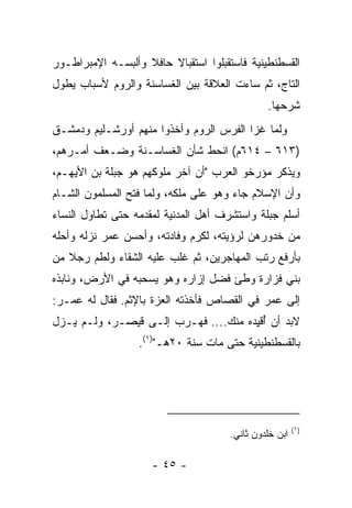 ‫ﺍﻟﻘﺴﻁﻨﻁﻴﻨﻴﺔ ﻓﺎﺴ ﹸﻘﺒﻠﻭﺍ ﺍﺴﺘﻘﺒﺎﻻ ﺤﺎﻓﻼ ﻭﺃﻟﺒﺴـﻪ ﺍﻹﻤﺒﺭﺍﻁـﻭﺭ‬
                   ‫ﹰ‬    ‫ﹰ‬            ‫ﺘ‬
‫ﺍﻟﺘﺎﺝ، ﺜﻡ ﺴﺎﺀﺕ ﺍﻟﻌﻼﻗﺔ ﺒﻴﻥ ﺍﻟﻐﺴﺎﺴﻨﺔ ﻭﺍﻟﺭﻭﻡ ﻷﺴﺒﺎﺏ ﻴﻁﻭل‬
                                                ‫ﺸﺭﺤﻬﺎ.‬
‫ﻭﻟﻤﺎ ﻏﺯﺍ ﺍﻟﻔﺭﺱ ﺍﻟﺭﻭﻡ ﻭﺃﺨﺫﻭﺍ ﻤﻨﻬﻡ ﺃﻭﺭﺸـﻠﻴﻡ ﻭﺩﻤﺸـﻕ‬
‫)٣١٦ – ٤١٦ﻡ( ﺍﻨﺤﻁ ﺸﺄﻥ ﺍﻟﻐﺴﺎﺴـﻨﺔ ﻭﻀـ ‪‬ﻑ ﺃﻤـﺭﻫﻡ،‬
         ‫ﻌ‬
‫ﻭﻴﺫﻜﺭ ﻤﺅﺭﺨﻭ ﺍﻟﻌﺭﺏ "ﺃﻥ ﺁﺨﺭ ﻤﻠﻭﻜﻬﻡ ﻫﻭ ﺠ ‪‬ﻠﺔ ﺒﻥ ﺍﻷﻴ ‪‬ـﻡ،‬
   ‫ﻬ‬        ‫‪‬ﺒ ﹸ‬
‫ﻭﺃﻥ ﺍﻹﺴﻼﻡ ﺠﺎﺀ ﻭﻫﻭ ﻋﻠﻰ ﻤﻠﻜﻪ، ﻭﻟﻤﺎ ﻓﺘﺢ ﺍﻟﻤﺴﻠﻤﻭﻥ ﺍﻟﺸـﺎﻡ‬
‫ﺃﺴﻠﻡ ﺠ ‪‬ﻠﺔ ﻭﺍﺴﺘﺸﺭﻑ ﺃﻫل ﺍﻟﻤﺩﻨﻴﺔ ﻟﻤﻘ ‪‬ﻤﻪ ﺤﺘﻰ ﺘﻁﺎﻭل ﺍﻟﻨﺴﺎﺀ‬
                   ‫ﺩ‬                           ‫‪‬ﺒ‬
‫ﻤﻥ ﺨﺩﻭﺭﻫﻥ ﻟﺭﺅﻴﺘﻪ، ﻟﻜﺭﻡ ﻭﻓﺎﺩﺘﻪ، ﻭﺃﺤﺴﻥ ‪‬ﻤﺭ ﻨﺯﻟﻪ ﻭﺃﺤﻠﻪ‬
             ‫ﻋ‬
‫ﺒﺄﺭﻓﻊ ﺭﺘﺏ ﺍﻟﻤﻬﺎﺠﺭﻴﻥ، ﺜﻡ ﻏﻠﺏ ﻋﻠﻴﻪ ﺍﻟﺸﻘﺎﺀ ﻭﻟﻁﻡ ﺭﺠﻼ ﻤﻥ‬
   ‫ﹰ‬
‫ﺒﻨﻲ ﻓ ‪‬ﺍﺭﺓ ﻭﻁﺊ ﻓﻀل ﺇﺯﺍﺭﻩ ﻭﻫﻭ ﻴﺴﺤﺒﻪ ﻓﻲ ﺍﻷﺭﺽ، ﻭﻨﺎﺒﺫﻩ‬
                                           ‫ﹶﺯ‬
‫ﺇﻟﻰ ﻋﻤﺭ ﻓﻲ ﺍﻟﻘﺼﺎﺹ ﻓﺄﺨﺫﺘﻪ ﺍﻟﻌﺯﺓ ﺒﺎﻹﺜﻡ. ﻓﻘﺎل ﻟﻪ ﻋﻤـﺭ:‬
‫ﻻﺒﺩ ﺃﻥ ُﻗ ِﺩﻩ ﻤﻨﻙ.... ﻓﻬـﺭﺏ ﺇﻟـﻰ ﻗﻴﺼـﺭ، ﻭﻟـﻡ ﻴـﺯل‬
                                      ‫ﺃﻴ‬
                   ‫ﺒﺎﻟﻘﺴﻁﻨﻁﻴﻨﻴﺔ ﺤﺘﻰ ﻤﺎﺕ ﺴﻨﺔ ٠٢ﻫـ")١(.‬




                                                         ‫)١(‬
                                       ‫ﺍﺒﻥ ﺨﻠﺩﻭﻥ ﺜﺎﻨﻲ.‬

                      ‫- ٥٤ -‬
 