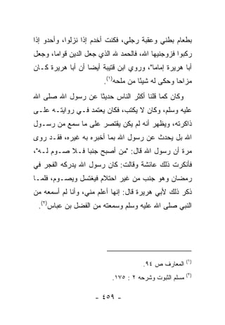 ‫ﺒﻁﻌﺎﻡ ﺒﻁﻨﻲ ﻭﻋﻘﺒﺔ ﺭﺠﻠﻲ، ﻓﻜﻨﺕ ﺃﺨﺩﻡ ﺇﺫﺍ ﻨﺯﻟﻭﺍ، ﻭﺃﺤﺩﻭ ﺇﺫﺍ‬
‫ﺭﻜﺒﻭﺍ ﻓﺯﻭﺠﻨﻴﻬﺎ ﺍﷲ، ﻓﺎﻟﺤﻤﺩ ﷲ ﺍﻟﺫﻱ ﺠﻌل ﺍﻟﺩﻴﻥ ﻗﻭﺍﻤﺎ، ﻭﺠﻌل‬
       ‫‪‬‬
‫ﺃﺒﺎ ﻫﺭﻴﺭﺓ ﺇﻤﺎﻤﺎ"، ﻭﺭﻭﻱ ﺍﺒﻥ ﻗﺘﻴﺒﺔ ﺃﻴﻀﺎ ﺃﻥ ﺃﺒﺎ ﻫﺭﻴﺭﺓ ﻜـﺎﻥ‬
                   ‫‪‬‬                     ‫‪‬‬
                        ‫ﻤ ‪‬ﺍﺤﺎ ﻭﺤﻜﻰ ﻟﻪ ﺸﻴﺌﺎ ﻤﻥ ‪‬ﻠﺤﻪ)١(.‬
                               ‫ﻤ‬     ‫ً‬            ‫ﺯ ‪‬‬
‫ﻭﻜﺎﻥ ﻜﻤﺎ ﻗﻠﻨﺎ ﺃﻜﺜﺭ ﺍﻟﻨﺎﺱ ﺤﺩﻴﺜﺎ ﻋﻥ ﺭﺴﻭل ﺍﷲ ﺼﻠﻰ ﺍﷲ‬
                   ‫ﹰ‬
‫ﻋﻠﻴﻪ ﻭﺴﻠﻡ، ﻭﻜﺎﻥ ﻻ ﻴﻜﺘﺏ، ﻓﻜﺎﻥ ﻴﻌﺘﻤﺩ ﻓـﻲ ﺭﻭﺍﻴﺘـﻪ ﻋﻠـﻰ‬
‫ﺫﺍﻜﺭﺘﻪ، ﻭﻴﻅﻬﺭ ﺃﻨﻪ ﻟﻡ ﻴﻜﻥ ﻴﻘﺘﺼﺭ ﻋﻠﻰ ﻤﺎ ﺴﻤﻊ ﻤﻥ ﺭﺴـﻭل‬
‫ﺍﷲ ﺒل ﻴﺤﺩﺙ ﻋﻥ ﺭﺴﻭل ﺍﷲ ﺒﻤﺎ ﺃﺨﺒﺭﻩ ﺒﻪ ﻏﻴﺭﻩ، ﻓﻘـﺩ ﺭﻭﻯ‬
‫ﻤﺭﺓ ﺃﻥ ﺭﺴﻭل ﺍﷲ ﻗﺎل: "ﻤﻥ ﺃﺼﺒﺢ ﺠﻨﺒﺎ ﻓـﻼ ﺼـﻭﻡ ﻟـﻪ"،‬
                ‫‪‬‬
‫ﻓﺄﻨﻜﺭﺕ ﺫﻟﻙ ﻋﺎﺌﺸﺔ ﻭﻗﺎﻟﺕ: ﻜﺎﻥ ﺭﺴﻭل ﺍﷲ ﻴﺩﺭﻜﻪ ﺍﻟﻔﺠﺭ ﻓﻲ‬
‫ﺭﻤﻀﺎﻥ ﻭﻫﻭ ﺠﻨﺏ ﻤﻥ ﻏﻴﺭ ﺍﺤﺘﻼﻡ ﻓﻴﻐﺘﺴل ﻭﻴﺼـﻭﻡ، ﻓﻠﻤـﺎ‬
‫ﺫﻜﺭ ﺫﻟﻙ ﻷﺒﻲ ﻫﺭﻴﺭﺓ ﻗﺎل: ﺇﻨﻬﺎ ﺃﻋﻠﻡ ﻤﻨﻲ، ﻭﺃﻨﺎ ﻟﻡ ﺃﺴﻤﻌﻪ ﻤﻥ‬
 ‫ﺍﻟﻨﺒﻲ ﺼﻠﻰ ﺍﷲ ﻋﻠﻴﻪ ﻭﺴﻠﻡ ﻭﺴﻤﻌﺘﻪ ﻤﻥ ﺍﻟﻔﻀل ﺒﻥ ﻋﺒﺎﺱ)٢(.‬




                                                        ‫)١(‬
                                      ‫ﺍﻟﻤﻌﺎﺭﻑ ﺹ ٤٩.‬
                                                        ‫)٢(‬
                           ‫ﻤﺴﻠﻡ ﺍﻟﺜﺒﻭﺕ ﻭﺸﺭﺤﻪ ٢ : ٥٧١.‬

                     ‫- ٩٥٤ -‬
 